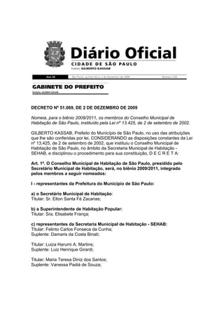 DECRETO Nº 51.069, DE 2 DE DEZEMBRO DE 2009

Nomeia, para o biênio 2009/2011, os membros do Conselho Municipal de
Habitação de São Paulo, instituído pela Lei nº 13.425, de 2 de setembro de 2002.

GILBERTO KASSAB, Prefeito do Município de São Paulo, no uso das atribuições
que lhe são conferidas por lei, CONSIDERANDO as disposições constantes da Lei
nº 13.425, de 2 de setembro de 2002, que instituiu o Conselho Municipal de
Habitação de São Paulo, no âmbito da Secretaria Municipal de Habitação -
SEHAB, e disciplinou o procedimento para sua constituição, D E C R E T A:

Art. 1º. O Conselho Municipal de Habitação de São Paulo, presidido pelo
Secretário Municipal de Habitação, será, no biênio 2009/2011, integrado
pelos membros a seguir nomeados:

I - representantes da Prefeitura do Município de São Paulo:

a) o Secretário Municipal de Habitação:
Titular: Sr. Elton Santa Fé Zacarias;

b) a Superintendente de Habitação Popular:
Titular: Sra. Elisabete França;

c) representantes da Secretaria Municipal de Habitação - SEHAB:
Titular: Felinto Carlos Fonseca da Cunha;
Suplente: Damaris da Costa Binati;

Titular: Luiza Harumi A. Martins;
Suplente: Luiz Henrique Girardi;

Titular: Maria Teresa Diniz dos Santos;
Suplente: Vanessa Padiá de Souza;
 