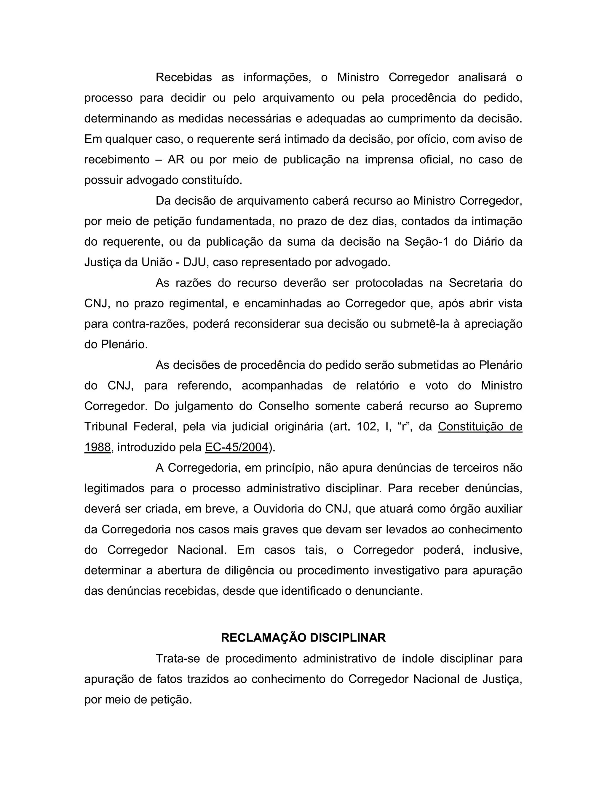 Recebidas as informações, o Ministro Corregedor analisará o
processo para decidir ou pelo arquivamento ou pela procedência do pedido,
determinando as medidas necessárias e adequadas ao cumprimento da decisão.
Em qualquer caso, o requerente será intimado da decisão, por ofício, com aviso de
recebimento – AR ou por meio de publicação na imprensa oficial, no caso de
possuir advogado constituído.
               Da decisão de arquivamento caberá recurso ao Ministro Corregedor,
por meio de petição fundamentada, no prazo de dez dias, contados da intimação
do requerente, ou da publicação da suma da decisão na Seção-1 do Diário da
Justiça da União - DJU, caso representado por advogado.
               As razões do recurso deverão ser protocoladas na Secretaria do
CNJ, no prazo regimental, e encaminhadas ao Corregedor que, após abrir vista
para contra-razões, poderá reconsiderar sua decisão ou submetê-la à apreciação
do Plenário.
               As decisões de procedência do pedido serão submetidas ao Plenário
do CNJ, para referendo, acompanhadas de relatório e voto do Ministro
Corregedor. Do julgamento do Conselho somente caberá recurso ao Supremo
Tribunal Federal, pela via judicial originária (art. 102, I, “r”, da Constituição de
1988, introduzido pela EC-45/2004).
               A Corregedoria, em princípio, não apura denúncias de terceiros não
legitimados para o processo administrativo disciplinar. Para receber denúncias,
deverá ser criada, em breve, a Ouvidoria do CNJ, que atuará como órgão auxiliar
da Corregedoria nos casos mais graves que devam ser levados ao conhecimento
do Corregedor Nacional. Em casos tais, o Corregedor poderá, inclusive,
determinar a abertura de diligência ou procedimento investigativo para apuração
das denúncias recebidas, desde que identificado o denunciante.


                          RECLAMAÇÃO DISCIPLINAR
               Trata-se de procedimento administrativo de índole disciplinar para
apuração de fatos trazidos ao conhecimento do Corregedor Nacional de Justiça,
por meio de petição.
 