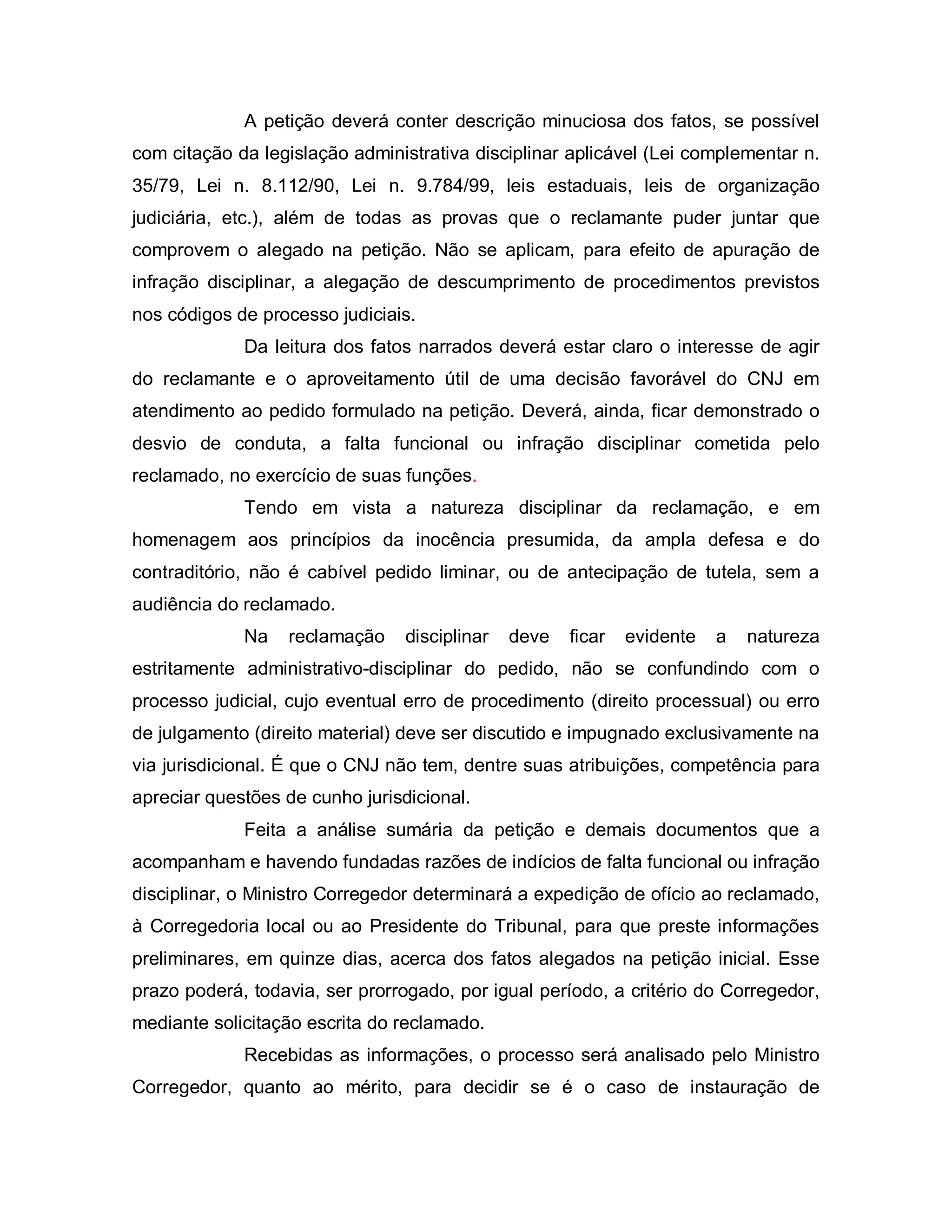 A petição deverá conter descrição minuciosa dos fatos, se possível
com citação da legislação administrativa disciplinar aplicável (Lei complementar n.
35/79, Lei n. 8.112/90, Lei n. 9.784/99, leis estaduais, leis de organização
judiciária, etc.), além de todas as provas que o reclamante puder juntar que
comprovem o alegado na petição. Não se aplicam, para efeito de apuração de
infração disciplinar, a alegação de descumprimento de procedimentos previstos
nos códigos de processo judiciais.
             Da leitura dos fatos narrados deverá estar claro o interesse de agir
do reclamante e o aproveitamento útil de uma decisão favorável do CNJ em
atendimento ao pedido formulado na petição. Deverá, ainda, ficar demonstrado o
desvio de conduta, a falta funcional ou infração disciplinar cometida pelo
reclamado, no exercício de suas funções.
             Tendo em vista a natureza disciplinar da reclamação, e em
homenagem aos princípios da inocência presumida, da ampla defesa e do
contraditório, não é cabível pedido liminar, ou de antecipação de tutela, sem a
audiência do reclamado.
             Na   reclamação     disciplinar   deve   ficar   evidente   a   natureza
estritamente administrativo-disciplinar do pedido, não se confundindo com o
processo judicial, cujo eventual erro de procedimento (direito processual) ou erro
de julgamento (direito material) deve ser discutido e impugnado exclusivamente na
via jurisdicional. É que o CNJ não tem, dentre suas atribuições, competência para
apreciar questões de cunho jurisdicional.
             Feita a análise sumária da petição e demais documentos que a
acompanham e havendo fundadas razões de indícios de falta funcional ou infração
disciplinar, o Ministro Corregedor determinará a expedição de ofício ao reclamado,
à Corregedoria local ou ao Presidente do Tribunal, para que preste informações
preliminares, em quinze dias, acerca dos fatos alegados na petição inicial. Esse
prazo poderá, todavia, ser prorrogado, por igual período, a critério do Corregedor,
mediante solicitação escrita do reclamado.
             Recebidas as informações, o processo será analisado pelo Ministro
Corregedor, quanto ao mérito, para decidir se é o caso de instauração de
 