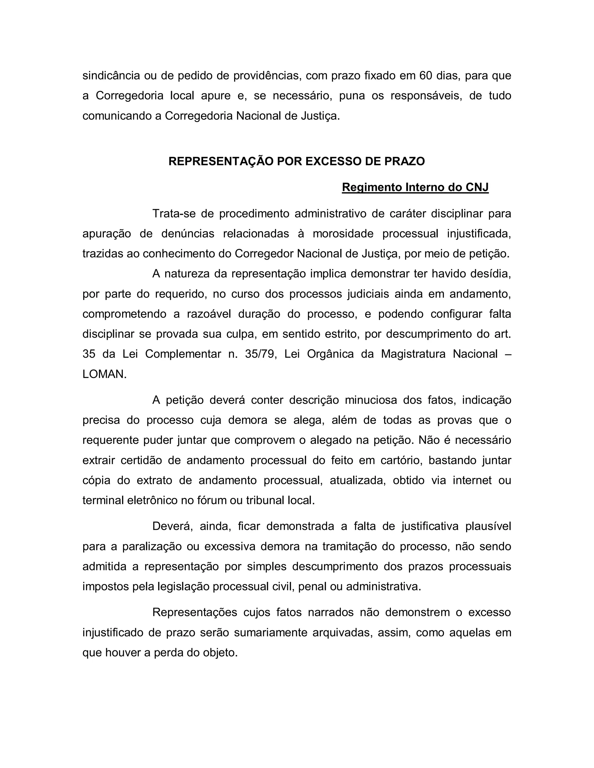 sindicância ou de pedido de providências, com prazo fixado em 60 dias, para que
a Corregedoria local apure e, se necessário, puna os responsáveis, de tudo
comunicando a Corregedoria Nacional de Justiça.


                 REPRESENTAÇÃO POR EXCESSO DE PRAZO

                                                   Regimento Interno do CNJ

              Trata-se de procedimento administrativo de caráter disciplinar para
apuração de denúncias relacionadas à morosidade processual injustificada,
trazidas ao conhecimento do Corregedor Nacional de Justiça, por meio de petição.
              A natureza da representação implica demonstrar ter havido desídia,
por parte do requerido, no curso dos processos judiciais ainda em andamento,
comprometendo a razoável duração do processo, e podendo configurar falta
disciplinar se provada sua culpa, em sentido estrito, por descumprimento do art.
35 da Lei Complementar n. 35/79, Lei Orgânica da Magistratura Nacional –
LOMAN.

              A petição deverá conter descrição minuciosa dos fatos, indicação
precisa do processo cuja demora se alega, além de todas as provas que o
requerente puder juntar que comprovem o alegado na petição. Não é necessário
extrair certidão de andamento processual do feito em cartório, bastando juntar
cópia do extrato de andamento processual, atualizada, obtido via internet ou
terminal eletrônico no fórum ou tribunal local.

              Deverá, ainda, ficar demonstrada a falta de justificativa plausível
para a paralização ou excessiva demora na tramitação do processo, não sendo
admitida a representação por simples descumprimento dos prazos processuais
impostos pela legislação processual civil, penal ou administrativa.

              Representações cujos fatos narrados não demonstrem o excesso
injustificado de prazo serão sumariamente arquivadas, assim, como aquelas em
que houver a perda do objeto.
 