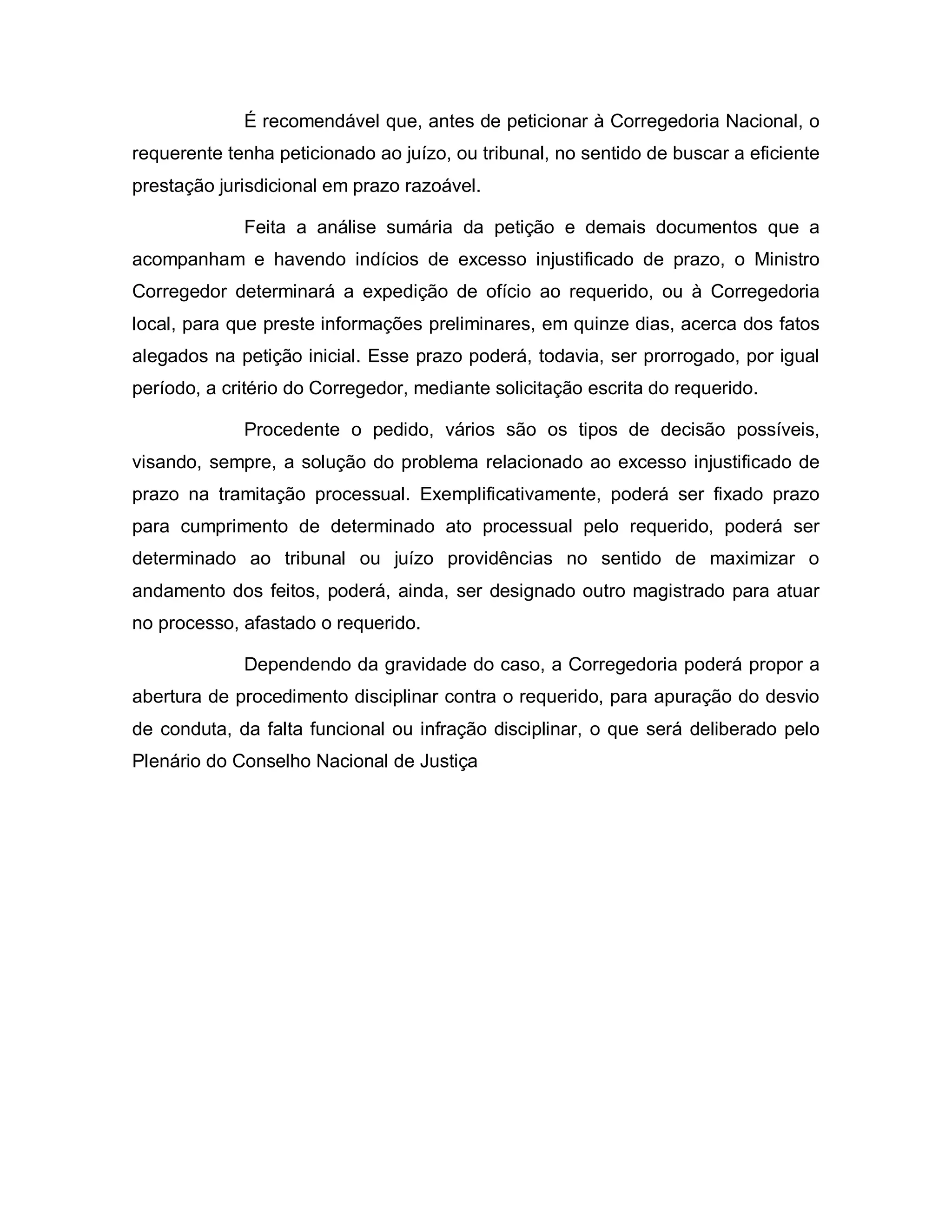 É recomendável que, antes de peticionar à Corregedoria Nacional, o
requerente tenha peticionado ao juízo, ou tribunal, no sentido de buscar a eficiente
prestação jurisdicional em prazo razoável.

             Feita a análise sumária da petição e demais documentos que a
acompanham e havendo indícios de excesso injustificado de prazo, o Ministro
Corregedor determinará a expedição de ofício ao requerido, ou à Corregedoria
local, para que preste informações preliminares, em quinze dias, acerca dos fatos
alegados na petição inicial. Esse prazo poderá, todavia, ser prorrogado, por igual
período, a critério do Corregedor, mediante solicitação escrita do requerido.

             Procedente o pedido, vários são os tipos de decisão possíveis,
visando, sempre, a solução do problema relacionado ao excesso injustificado de
prazo na tramitação processual. Exemplificativamente, poderá ser fixado prazo
para cumprimento de determinado ato processual pelo requerido, poderá ser
determinado ao tribunal ou juízo providências no sentido de maximizar o
andamento dos feitos, poderá, ainda, ser designado outro magistrado para atuar
no processo, afastado o requerido.

             Dependendo da gravidade do caso, a Corregedoria poderá propor a
abertura de procedimento disciplinar contra o requerido, para apuração do desvio
de conduta, da falta funcional ou infração disciplinar, o que será deliberado pelo
Plenário do Conselho Nacional de Justiça
 