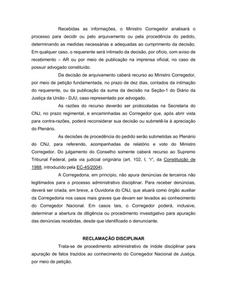Recebidas as informações, o Ministro Corregedor analisará o
processo para decidir ou pelo arquivamento ou pela procedência do pedido,
determinando as medidas necessárias e adequadas ao cumprimento da decisão.
Em qualquer caso, o requerente será intimado da decisão, por ofício, com aviso de
recebimento – AR ou por meio de publicação na imprensa oficial, no caso de
possuir advogado constituído.
               Da decisão de arquivamento caberá recurso ao Ministro Corregedor,
por meio de petição fundamentada, no prazo de dez dias, contados da intimação
do requerente, ou da publicação da suma da decisão na Seção-1 do Diário da
Justiça da União - DJU, caso representado por advogado.
               As razões do recurso deverão ser protocoladas na Secretaria do
CNJ, no prazo regimental, e encaminhadas ao Corregedor que, após abrir vista
para contra-razões, poderá reconsiderar sua decisão ou submetê-la à apreciação
do Plenário.
               As decisões de procedência do pedido serão submetidas ao Plenário
do CNJ, para referendo, acompanhadas de relatório e voto do Ministro
Corregedor. Do julgamento do Conselho somente caberá recurso ao Supremo
Tribunal Federal, pela via judicial originária (art. 102, I, “r”, da Constituição de
1988, introduzido pela EC-45/2004).
               A Corregedoria, em princípio, não apura denúncias de terceiros não
legitimados para o processo administrativo disciplinar. Para receber denúncias,
deverá ser criada, em breve, a Ouvidoria do CNJ, que atuará como órgão auxiliar
da Corregedoria nos casos mais graves que devam ser levados ao conhecimento
do Corregedor Nacional. Em casos tais, o Corregedor poderá, inclusive,
determinar a abertura de diligência ou procedimento investigativo para apuração
das denúncias recebidas, desde que identificado o denunciante.


                          RECLAMAÇÃO DISCIPLINAR
               Trata-se de procedimento administrativo de índole disciplinar para
apuração de fatos trazidos ao conhecimento do Corregedor Nacional de Justiça,
por meio de petição.
 