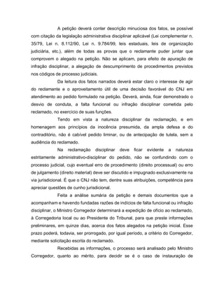 A petição deverá conter descrição minuciosa dos fatos, se possível
com citação da legislação administrativa disciplinar aplicável (Lei complementar n.
35/79, Lei n. 8.112/90, Lei n. 9.784/99, leis estaduais, leis de organização
judiciária, etc.), além de todas as provas que o reclamante puder juntar que
comprovem o alegado na petição. Não se aplicam, para efeito de apuração de
infração disciplinar, a alegação de descumprimento de procedimentos previstos
nos códigos de processo judiciais.
             Da leitura dos fatos narrados deverá estar claro o interesse de agir
do reclamante e o aproveitamento útil de uma decisão favorável do CNJ em
atendimento ao pedido formulado na petição. Deverá, ainda, ficar demonstrado o
desvio de conduta, a falta funcional ou infração disciplinar cometida pelo
reclamado, no exercício de suas funções.
             Tendo em vista a natureza disciplinar da reclamação, e em
homenagem aos princípios da inocência presumida, da ampla defesa e do
contraditório, não é cabível pedido liminar, ou de antecipação de tutela, sem a
audiência do reclamado.
             Na   reclamação     disciplinar   deve   ficar   evidente   a   natureza
estritamente administrativo-disciplinar do pedido, não se confundindo com o
processo judicial, cujo eventual erro de procedimento (direito processual) ou erro
de julgamento (direito material) deve ser discutido e impugnado exclusivamente na
via jurisdicional. É que o CNJ não tem, dentre suas atribuições, competência para
apreciar questões de cunho jurisdicional.
             Feita a análise sumária da petição e demais documentos que a
acompanham e havendo fundadas razões de indícios de falta funcional ou infração
disciplinar, o Ministro Corregedor determinará a expedição de ofício ao reclamado,
à Corregedoria local ou ao Presidente do Tribunal, para que preste informações
preliminares, em quinze dias, acerca dos fatos alegados na petição inicial. Esse
prazo poderá, todavia, ser prorrogado, por igual período, a critério do Corregedor,
mediante solicitação escrita do reclamado.
             Recebidas as informações, o processo será analisado pelo Ministro
Corregedor, quanto ao mérito, para decidir se é o caso de instauração de
 