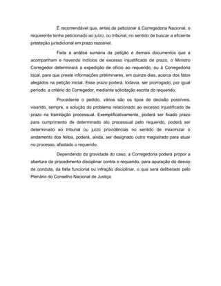 É recomendável que, antes de peticionar à Corregedoria Nacional, o
requerente tenha peticionado ao juízo, ou tribunal, no sentido de buscar a eficiente
prestação jurisdicional em prazo razoável.

             Feita a análise sumária da petição e demais documentos que a
acompanham e havendo indícios de excesso injustificado de prazo, o Ministro
Corregedor determinará a expedição de ofício ao requerido, ou à Corregedoria
local, para que preste informações preliminares, em quinze dias, acerca dos fatos
alegados na petição inicial. Esse prazo poderá, todavia, ser prorrogado, por igual
período, a critério do Corregedor, mediante solicitação escrita do requerido.

             Procedente o pedido, vários são os tipos de decisão possíveis,
visando, sempre, a solução do problema relacionado ao excesso injustificado de
prazo na tramitação processual. Exemplificativamente, poderá ser fixado prazo
para cumprimento de determinado ato processual pelo requerido, poderá ser
determinado ao tribunal ou juízo providências no sentido de maximizar o
andamento dos feitos, poderá, ainda, ser designado outro magistrado para atuar
no processo, afastado o requerido.

             Dependendo da gravidade do caso, a Corregedoria poderá propor a
abertura de procedimento disciplinar contra o requerido, para apuração do desvio
de conduta, da falta funcional ou infração disciplinar, o que será deliberado pelo
Plenário do Conselho Nacional de Justiça
 
