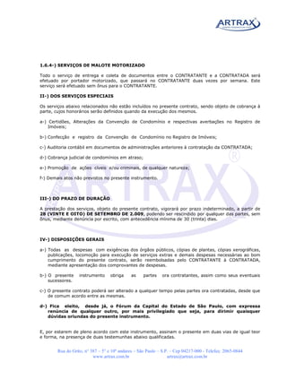 1.6.4-) SERVIÇOS DE MALOTE MOTORIZADO

Todo o serviço de entrega e coleta de documentos entre o CONTRATANTE e a CONTRATADA será
efetuado por portador motorizado, que passará no CONTRATANTE duas vezes por semana. Este
serviço será efetuado sem ônus para o CONTRATANTE.

II-) DOS SERVIÇOS ESPECIAIS

Os serviços abaixo relacionados não estão incluídos no presente contrato, sendo objeto de cobrança à
parte, cujos honorários serão definidos quando da execução dos mesmos.

a-) Certidões, Alterações da Convenção de Condomínio e respectivas averbações no Registro de
    Imóveis;

b-) Confecção e registro da Convenção de Condomínio no Registro de Imóveis;

c-) Auditoria contábil em documentos de administrações anteriores à contratação da CONTRATADA;

d-) Cobrança judicial de condomínios em atraso;

e-) Promoção de ações cíveis e/ou criminais, de qualquer natureza;

f-) Demais atos não previstos no presente instrumento.



III-) DO PRAZO DE DURAÇÃO

A prestação dos serviços, objeto do presente contrato, vigorará por prazo indeterminado, a partir de
28 (VINTE E OITO) DE SETEMBRO DE 2.009, podendo ser rescindido por qualquer das partes, sem
ônus, mediante denúncia por escrito, com antecedência mínima de 30 (trinta) dias.



IV-) DISPOSIÇÕES GERAIS

a-) Todas as despesas com exigências dos órgãos públicos, cópias de plantas, cópias xerográficas,
    publicações, locomoção para execução de serviços extras e demais despesas necessárias ao bom
    cumprimento do presente contrato, serão reembolsadas pelo CONTRATANTE à CONTRATADA,
    mediante apresentação dos comprovantes de despesas.

b-) O presente     instrumento     obriga    as     partes   ora contratantes, assim como seus eventuais
    sucessores.

c-) O presente contrato poderá ser alterado a qualquer tempo pelas partes ora contratadas, desde que
    de comum acordo entre as mesmas.

d-) Fica eleito, desde já, o Fórum da Capital do Estado de São Paulo, com expressa
   renúncia de qualquer outro, por mais privilegiado que seja, para dirimir quaisquer
   dúvidas oriundas do presente instrumento.


E, por estarem de pleno acordo com este instrumento, assinam o presente em duas vias de igual teor
e forma, na presença de duas testemunhas abaixo qualificadas.


        Rua do Grito, n° 387 – 5° e 10º andares – São Paulo – S.P. – Cep 04217-000 - Telefax: 2065-0844
                          www.artrax.com.br                      artrax@artrax.com.br
 