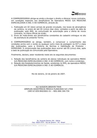 A COMPROMISSÁRIA obriga-se ainda a divulgar o direito a oferecer novos contratos,
em condições especiais aos beneficiários da Operadora MEDIC S/A MEDICINA
ESPECIALIZADA A IND. E AO COMÉRCIO, através de:

1. Publicação em 02 (dois) jornais de grande circulação, nos locais de abrangência
   da carteira, no prazo de até 05 (cinco) dias úteis, contados a partir da data de
   publicação, pela ANS, do comunicado de autorização para a oferta de novos
   contratos, no Diário Oficial da União;
2. Envio de mala-direta aos beneficiários constantes do cadastro entregue no ato
   da assinatura do presente Termo.

A COMPROMISSÁRIA se obriga, também, a comprovar o cumprimento das
condições acima com o recibo ou qualquer outro meio de postagem na ECT e cópia
das publicações, para a Diretoria de Normas e Habilitação de Produtos -
DIPRO/ANS. A comprovação das publicações deve ocorrer até 05 (cinco) dias, após
a data de publicação do comunicado pela Operadora.

Finalmente, declara, estar recebendo neste ato os seguintes documentos:

1. Relação dos beneficiários da carteira de             planos individuais da operadora MEDIC
   S/A MEDICINA ESPECIALIZADA A IND. E                  AO COMÉRCIO, com nome e endereço.
2. Relação dos Estabelecimentos de Saúde,               existentes no RPS, da operadora MEDIC
   S/A MEDICINA ESPECIALIZADA A IND. E                  AO COMÉRCIO.



                             Rio de Janeiro, 22 de janeiro de 2007.




                             ALI HUSSEIN IBRAHIN TAHA
                  AMEPLAN ASSISTÊNCIA MÉDICA PLANEJADA S/C LTDA
                     CNPJ 67.839.969/0001-21 – REG ANS 394.734




                                   Av. Augusto Severo, 84 – Glória
                             Cep: 20021-010 – Rio de Janeiro – RJ - Brasil
intransintransGGCOScontrolejobsmdbarquivos20070186arquivos recebidosTERMO DE
RESPONSABILIDADE AMEPLAN X MEDIC - 18 04 07.doc
 