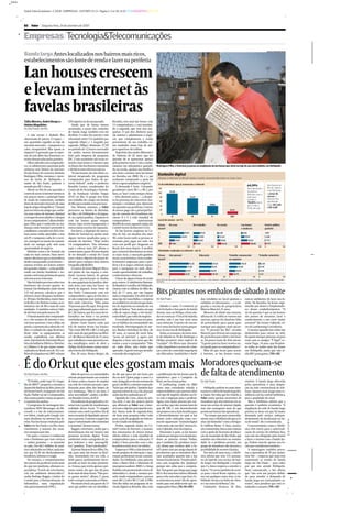 _>>>

       Jornal Valor Econômico - CAD B - EMPRESAS - 24/9/2007 (21:2) - Página 2- Cor: BLACKCYANMAGENTAYELLOW

       Enxerto

       B2   |   Valor   |   Segunda-feira, 24 de setembro de 2007


       Empresas | Tecnologia&Telecomunicações
                                                                                                                                                                                                                                                                                                      JULIO BITTENCOURT/VALOR

       Banda larga Antes localizados nos bairros mais ricos,
       estabelecimentos são fonte de renda e lazer na periferia

       Lan houses crescem
       e levam internet às
       favelas brasileiras
       Talita Moreira, André Borges e            23% superior ao do ano passado.         Rocinha, tem uma lan house com
       Heloisa Magalhães                            Ainda que de forma menos             13 computadores, e está instalan-
       De São Paulo e do Rio                     acentuada, o preço das conexões         do a segunda, que terá oito má-
                                                 de banda larga também está em           quinas. O pai deu dinheiro para
          A sala escura e abafada fica           declínio. O valor dos pacotes com       ele montar e administrar o negó-
       abarrotada de jovens. O espaço —          velocidade entre 512 quilobits por      cio, que complementa a renda
       um quartinho erguido na laje de           segundo (kbps) e 1 megabit por          proveniente de seu trabalho co-
       um mini-mercado — é pequeno e o           segundo (Mbps) diminuiu 27,2%           mo vendedor numa loja de arti-
       calor, insuportável. Mas quem se          no período de 12 meses encerrado        gos esportivos do Leblon.
       importa? A garotada que se espre-         em junho, mostra levantamento              Trajetória não muito diferente é
       me ali está além das fronteiras es-       feito pela empresa de pesquisas         de Davison, de 25 anos, que faz
       treitas demarcadas pelas paredes.         IDC. E não raramente são essas co-      questão de se apresentar apenas
          Olhos vidrados nos computado-          nexões mais lentas (e baratas) que      pelo primeiro nome. Com o conhe-
       res, os adolescentes passeiam pelo        os donos das lan houses contratam       cimento em informática aprendi-          Rodrigues Filho, o Sonrisal, já pensa na ampliação da lan house que abriu na laje de seu mercadinho, em Heliópolis
       universo sem limites da internet.         e dividem entre diversos micros.        do na escola, ajudou sua família e
       Na lan house do cearense Antônio             “As lan houses são um efeito co-     um sócio a montar uma lan house
       Rodrigues Filho, meninos e meni-          lateral inesperado do programa          na Rocinha em 2000. Ele e o pai
                                                                                                                                    Exclusão digital
       nas da favela de Heliópolis, a            Computador para Todos, do go-           acabaram comprando a parte do              Acesso à internet no Brasil ainda é muito concentrado entre os mais ricos
       maior de São Paulo, ganham o              verno federal”, avalia o professor      sócio e agora ampliam o negócio.           % de indivíduos que já acessaram a internet
                                                                                                                                                                                                                                                                         64,39%                        Nas favelas do
       mundo por R$ 1 a hora.                    Ronaldo Lemos, coordenador do              A demanda é forte. Cobrando                                                                                                                                                                                Rio de Janeiro
                                                                                                                                     120                                                                                                                                 dos internautas
          Aberto no fim do ano passado, o        Centro de de Tecnologia e Socieda-      geralmente entre R$ 1 e R$ 2 por                                                                                                                                                                              e de São Paulo,
                                                                                                                                                    95,08                                                                                                                brasileiros
       centro de acesso à internet tornou-se     de da Fundação Getúlio Vargas           hora, as “lans” estão sempre cheias        100
                                                                                                                                                                                                                                                                         afirmam usar a                o preço do
       em poucos meses a principal fonte         (FGV) no Rio. O grupo tem feito         — têm clientela cativa —, a despei-          80                                             72,29                                                                               web para                      acesso à
                                                                                                                                                                                                                                                                         estudar e                     internet fica
       de renda do comerciante, também           um trabalho de campo em favelas         to da presença de telecentros mu-            60
                                                                                                                                                                                                                                                                         70,84% dizem                  geralmente
       dono do mercado Girassol e de uma         do Rio para estudar esse processo.      nicipais e estaduais que oferecem                                                                                      38,85                                                                                  entre R$ 1,00
                                                                                                                                      40                                                                                                                                 que a rede é
       loja de artigos fotográficos. “Chamei        Nas últimas semanas, o Valor         uso gratuito nas periferias. Centros                                                                                                                                            fonte de lazer                e R$ 2,00
       para ser sócio um amigo que conhe-        percorreu as favelas da Rocinha,        de acesso pago são a principal for-          20                                                                                                     12,23
       cia essas coisas de internet, diminuí     no Rio, e de Heliópolis e do Jagua-     ma de conexão dos brasileiros das              0
       o estoque do mercadinho e coloquei        ré, na capital paulista. Deparou-se     classes D e E à rede mundial de                                A                             B                           C                             D/E
       lá uns computadores”, afirma Rodri-       com lan houses quase sempre             computadores:           representam        Local de acesso - em %
       gues Filho, que é conhecido na vizi-      cheias, lojas recém-inauguradas e       48,08% do total, segundo dados do          Classe          De casa                             Do trabalho                        Da escola                           Lan house                          Centro público
       nhança como Sonrisal e pretende se        outras tantas em fase de expansão.      Comitê Gestor da Internet (CGI).           Social*                                                                                                                    e similares                        gratuito
       candidatar a vereador em 2016. Em-           Em breve, o depósito do merca-          As lan houses surgiram na Co-
                                                                                                                                    A                                     78,04                        37,16                   6,85                               8,06                             0,07
       bora nunca tenha aprendido a usar         dinho de Sonrisal vai perder mais       réia do Sul, em meados dos anos
       um PC e tampouco saiba ler e escre-       alguns metros quadrados para o          90, como locais onde as pessoas se         B                                 62,04                        27,84                       11,44                                19,33                          2,00
                                                                                                                                    C                       27,69                                 24,10                         17,56                                    35,54                        4,13
       ver, enxergou no anseio da comuni-        mundo da internet. “Hoje tenho          reuniam para jogar em rede. Foi
                                                                                                                                    D/E                 9,82                                    11,89                            22,76                                      48,08                     6,44
       dade em navegar pela web uma              14 computadores. Vou reformar           com esse perfil que chegaram ao
                                                                                                                                                    0                          110      0                        110       0                          110     0                        110        0                       110
       oportunidade de negócio.                  aqui e colocar mais 24”, afirma o       Brasil, dois anos depois. À medida
          Histórias como a de Sonrisal são       comerciante, quase 30 anos depois       que a internet disseminou-se entre         Atividades realizadas na internet - em %
       cada vez mais comuns. Num movi-           de ter deixado o sertão do Ceará        os mais ricos, o mercado ganhou            Classe          Uso pessoal                                    Educação                                 Trabalho remunerado                        Trabalho voluntário
       mento silencioso que se intensificou      com o único objetivo de juntar di-      novas características. Esses estabe-       Social*                                                                                                 ou negócios
       desde o ano passado, as lan houses —      nheiro para comprar uma câmera          lecimentos migraram para a peri-
                                                                                                                                    A                                             81,36                             54,22                                      48,33                        6,02
       outrora restritas aos bairros nobres      fotográfica Rolleyflex.                 feria e lá os jogos cederam espaço
                                                                                                                                    B                                         72,50                                51,52                                    34,00                          3,70
       das grandes cidades — estão prolife-         O cantor de forró Miguel Silva e     para a navegação na web, ofere-
                                                                                                                                    C                                        67,57                               46,40                                 26,94                               3,10
       rando nas favelas brasileiras e tor-      um primo de sua esposa, o estu-         cendo oportunidades de trabalho,
                                                                                                                                    D/E                                    63,31                                   52,43                          16,75                                    1,71
       nando a web mais próxima de quem          dante Luciano Santos, de apenas         conhecimento e diversão.                                   0                                     110      0                                  110   0                                 110      0                                   110
       não tem acesso à internet.                17 anos, aproveitaram os fundos            O lazer de alguns é fonte de renda    Fonte: Núcleo de Informação e Coordenação do Comitê Gestor da Internet — dados referentes a 2006*Critério leva em conta a educação do chefe da família e a posse de determinados utensílios
                                                                                                                                  domésticos.
          Não há dados precisos sobre esse       de uma papelaria da família e abri-     para outros. A cabeleireira Raimun-
       fenômeno tão recente quanto in-           ram neste ano uma lan house na          da Bandeira Carvalho, de Heliópolis,
       formal. Em Heliópolis, onde vivem
       125 mil pessoas, calcula-se que o
       número atual ultrapasse facilmen-
                                                 favela do Jaguaré, Zona Oeste de
                                                 São Paulo. Começaram com seis
                                                 computadores, agora já têm dez e
                                                                                         cismou com os hábitos do filho Ra-
                                                                                         fael, de 17 anos, que não largava
                                                                                         mais o computador. Em abril, foi até
                                                                                                                                  Bits picantes nos embalos de sábado à noite
       te 30 lojas. Na Rocinha, maior fave-      só não compram mais porque não          uma loja da Casas Bahia e comprou        De São Paulo                                                          das vendidos no local ajudam a                              ram-se ambientes de lazer nas fa-
       la do Rio e da América Latina, as es-     têm onde colocá-las. “Vêm umas          no crediário os seis micros que insta-                                                                         embalar os internautas — e a en-                            velas. Na Rocinha, há festas orga-
       timativas vão de 80 a mais de cem         70 pessoas por dia aqui. Tem gente      lou de improviso na entrada de seu          Sábado à noite. O comércio já                                      gordar a receita do proprietário,                           nizadas por donos e freqüentado-
       unidades. A também carioca Cida-          que paga adiantado para o mês to-       salão de beleza. “Tem noites em que      está fechado e boa parte da favela                                    Marcos Marciel, 21 anos.                                    res desses estabelecimentos. “O
       de de Deus tem pelo menos 50.             do”, diz Santos, que fez curso de in-   a fila de espera chega a três horas”,    dorme, mas na Helipa a festa ain-                                        Menores de idade não entram,                             xis da questão é que as lan houses
          O barateamento dos computado-          formática no Senai e vai prestar        conta Rafael, que cuida do negócio.      da vai começar. O local da balada,                                    afirma ele. E a idéia se tornou um                          são pontos de encontro, lazer e
       res e dos serviços de internet é cru-     vestibular para engenharia civil.          O resultado disso é que aos pou-      porém, não é um bar nem uma                                           sucesso, apesar da absoluta falta                           conhecimento a um custo muito
       cial nesse processo. Com o dólar em          Jovens como Santos estão por         cos os hábitos da comunidade vão         casa noturna. O ponto de encon-                                       de privacidade para quem quer                               acessível” diz Ioram Cejkinski, só-
       queda, o aumento da a oferta de cré-      trás de muitas dessas lan houses.       mudando. Desempregada há me-             tro é uma lan house numa peque-                                       navegar por páginas mais pican-                             cio da LanHousing Consultoria.
       dito e a redução da carga fiscal inci-    “Tiro entre R$ 950 e R$ 1,2 mil por     ses, Marluci Veríssimo da Silva, de      na e escura rua de Heliópolis.                                        tes. “O pessoal faz fila”, ressalta                            E mesmo quando não sobra um
       dente sobre os equipamentos, as           mês, mais do que ganhava na fábri-      49 anos, se cansou de ouvir falar           Todas as semanas, da meia-noi-                                     Marciel, que deixou um emprego                              dinheirinho para entrar na web,
       vendas explodiram nos últimos             ca”, diz Marcos Marciel, de 21 anos,    “nessa tal internet” e agora está        te de sábado às 7h de domingo, a                                      de prensista para abrir a lan hou-                          há quem marque presença só para
       anos. A previsão da Associação Brasi-     que trabalhava como prensista nu-       disposta a fazer um curso que lhe        Helipa promove uma espécie de                                         se, há pouco mais de dois meses.                            estar com os amigos. “É legal”, re-
       leira da Indústria Elétrica e Eletrôni-   ma metalúrgica antes de abrir a         ensine a usar o computador. “Não         “corujão”. Os filtros que, durante                                    “A gente precisa fazer reserva an-                          sume Tiago, 14 anos, que freqüen-
       ca (Abinee) é de que sejam comer-         Helipa, há dois meses, numa ruazi-      sei nada disso, mas tenho que            o dia, impedem o acesso de crian-                                     tecipada para os computadores.”                             ta todas as tardes uma lan house
       cializados no Brasil cerca de 10,1 mi-    nha estreita de Heliópolis.             aprender. A gente tem que atender        ças a sites de conteúdo impróprio                                        Mais do que locais para acesso                           em Heliópolis, ainda que não te-
       lhões de máquinas em 2007, volume            Aos 20 anos, Bruno Borges, da        o mundo das exigências.”                 são liberados. Sanduíches e bebi-                                     à internet, as lan houses torna-                            nha R$ 1 para gastar. (TM e AB)



       É do Orkut que eles gostam mais                                                                                                                                                                  Moradores queixam-se
       De São Paulo e do Rio                        Mais do que isso, as comunidades
                                                 virtuais proporcionam aos usuários
                                                                                         do diz que passa até seis horas por
                                                                                         dia na web. Quem paga a conta é a
                                                                                                                                  a proliferação das lan houses por lá,
                                                                                                                                  transferiu-o para o Complexo da
                                                                                                                                                                                                        de falta de atendimento
          “Ô, Pudim, onde é que ‘tá’ o bagu-     de baixa renda a chance de ampliar      mãe. Indagado se ela não reclama do      Maré, um local mais pobre.                                            De São Paulo                                                existem. A banda larga oferecida
       lho do MSN?”, pergunta o menino a         sua rede de contatos pessoais e pro-    gasto (são R$ 6), o menino responde:        A LanHousing, criada em 2002                                                                                                   pelas operadoras é uma adapta-
       Aparecido Barbosa da Silva, dono da       fissionais para além dos limites de     “Acho que até prefere. Também faço       como uma consultoria voltada a                                           Heliópolis poderia ter mais inter-                       ção da rede convencional de tele-
       lan house Favel’s, no Jaguaré, em São     sua vizinhança. “Não é um luxo, é       aqui meu dever de casa. Ela acha que     empreendedores que queriam abrir                                      nautas se a oferta de banda larga fos-                      fonia. Quanto mais longe uma re-
       Paulo. Pudim vai até o computador,        uma necessidade”, analisa o profes-     assim não fico andando por aí”.          esse tipo de negócio, mudou seu fo-                                   se maior. Na visita que fez à favela, o                     sidência está da central telefônica,
       clica numa janela e ensina ao garoto      sor Ronaldo Lemos, da FGV.                 Agnaldo da Costa, aluno da séti-      co com a migração para a periferia.                                   Valor ouviu queixas recorrentes de                          pior a qualidade do sinal.
       o caminho das pedras.                        Na avaliação do pesquisador, a in-   ma série, é um dos poucos jovens         Agora, tem maior procura por cur-                                     moradores que têm interesse em as-                             Mas a Telefônica admite que a
          O programa de mensagens ins-           ternet tem o poder de transformar a     que afirmam ao Valor usar a inter-       sos on-line, que não custam mais do                                   sinar um serviço de internet rápida,                        questão é também econômica. “A
       tantâneas MSN Messenger, da Mi-           realidade desses locais. “O simples     net com o objetivo principal de estu-    que R$ 100. E está desenvolvendo                                      mas não conseguem mais do que                               ampliação da rede de banda larga
       crosoft, e o site de relacionamen-        contato com a web é positivo. Ela dá    dar. Numa tarde de segunda-feira,        um projeto com a Ação Israelita para                                  promessas futuras das operadoras.                           prioriza as áreas em que há maior
       tos Orkut, criado pelo Google, rei-       uma sensação de dignidade, aproxi-      ele fazia uma pesquisa sobre Cuba        o Desenvolvimento, no qual as lan                                        “Faz tempo que peço encarecida-                          demanda pelo serviço, indepen-
       nam absolutos na internet das fa-         ma as pessoas. E mesmo o papel dos      para a aula de geografia no telecen-     houses serão utilizadas como cen-                                     mente, mas a Telefônica diz que as li-                      dentemente da localização ou fai-
       velas. Nas lan houses visitadas pelo      jogos é subestimado: eles estimulam     tro do Estado em Heliópolis.             tros de capacitação. “Inclusão digital                                nhas são limitadas” conta o fotógra-                        xa de renda”, diz o comunicado.
       Valor em São Paulo e no Rio, inva-        o raciocínio”, destaca Lemos.              Porém, segundo dados do Co-           é um meio, não um fim”, destaca Io-                                   fo Gildivan Bento. A Unas, associa-                            Concessionárias como a Telefô-
       riavelmente a maioria dos usuá-              Baggio, entretanto, avalia que a     mitê Gestor da Internet, a maioria       ram Cejkinski, sócio da empresa.                                      ção comunitária, busca uma solução                          nica têm metas para a universali-
       rios navegava por eles.                   disseminação das lan houses não         dos internautas de classes baixas           Discussões à parte, as lan houses                                  com a ajuda da Secretaria de Educa-                         zação do serviço de telefonia fixa,
          Em parte, o sucesso é condizente       promove inclusão digital. “Esses        afirma utilizar a rede mundial de        acabam por integrar seus freqüenta-                                   ção do município de São Paulo, que                          mas não são obrigadas pela Anatel
       com o fenômeno que esses serviços         ambientes estão carregados de jo-       computadores para a educação. O          dores ao universo virtual. Pudim,                                     mantém um telecentro na comuni-                             a fazer o mesmo com a banda lar-
       — ambos gratuitos — se tornaram           gos violentos e sites pornográfi-       índice é bem parecido com o dos          que é também DJ e produtor musi-                                      dade. Se o problema persistir, um                           ga. Podem investir apenas nos lo-
       no país. Dos 60,1 milhões de usuá-        cos”, pondera. “Esse é um desafio.”     brasileiros mais ricos (ver tabela).     cal, afirma que resolveu abrir a Fa-                                  grupo de moradores não descarta a                           cais que consideram rentáveis.
       rios cadastrados no Orkut, nada me-          A jovem Shaiene leva o filho, Da-       Empresas e ONGs estão desenvol-       vel’s junto com um amigo depois de                                    possibilidade de recorrer à Justiça.                           A reportagem também procu-
       nos que 55,3% são declaradamente          vid, para uma lan house na Roci-        vendo projetos de educação e capa-       perceberem que os moradores fica-                                        Por meio de uma nota, a Telefô-                          rou a operadora de TV por assina-
       brasileiros, informa o Google.            nha. Acomodado em seu colo, o           citação profissional nessas comuni-      vam acanhados quando iam a lan                                        nica afirma que tem 153 assinan-                            tura Net — empresa que mais tem
          No entanto, o comportamento            bebê parece perfeitamente incor-        dades. Em Heliópolis, uma parceria       houses fora da favela. “A molecada fi-                                tes do Speedy (seu serviço de ban-                          aumentado as vendas de banda
       dos jovens da periferia revela mais       porado ao lazer da mãe prematu-         entre o Banco Real, a fabricante de      cava com vergonha dos ‘playboys’                                      da larga) em Heliópolis e ressalta                          larga em São Paulo — para saber
       do que um modismo, afirmam es-            ra. A moça, que revela apenas o pri-    microprocessadores AMD e a Semp          porque não sabia usar o computa-                                      que é a única empresa a atender o                           por que não atende Heliópolis.
       pecialistas. “A web, de certa forma,      meiro nome, diz que não dá para         Toshiba está promovendo cursos de        dor. Tem gente que chega aqui, paga                                   bairro. “Os novos pedidos do servi-                         Num comunicado, a Net afirma
       cria um ambiente democrático”,            ficar mais de duas horas. “Não pos-     informática e, desde a semana pas-       R$ 2 e fica uma hora inteira olhando                                  ço para o local ficam sujeitos, co-                         que “não tem um projeto defini-
       avalia Rodrigo Baggio, criador do         so gastar muito”, afirma. E passa       sada, vende computadores a preços        para a tela, sem saber o que fazer. Es-                               mo em qualquer outra área, à via-                           do para atender a demanda de
       Comitê para a Democratização da           todo o tempo conectada ao Orkut.        entre R$ 1,2 mil e R$ 1,7 mil. A ONG     se aí mesmo era assim”, diz ele, apon-                                bilidade técnica na linha do clien-                         banda larga em comunidades ca-
       Informática, uma organização                 No mesmo local, um garoto de 13      Viva Rio tinha um programa de in-        tando para um adolescente que na-                                     te e na central telefônica”, diz.                           rentes”, mas pondera que está es-
       não-governamental (ONG).                  anos que prefere não ser identifica-    clusão digital na Rocinha. Mas, com      vegava pelo Orkut. (TM, AB e HM)                                         Limitações técnicas, de fato,                            tudando o assunto. (TM e AB)
 