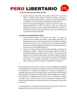 Ley de Bases de la Descentralización Nº27783,
• Capítulo V Planes de Desarrollo y Presupuestos, Artículo 18º, numeral 18.1
indica: “El Poder Ejecutivo Elabora y aprueba los planes nacionales y
sectoriales de desarrollo, teniendo en la visión y los planes de desarrollo de
nivel regional y local, que garanticen la estabilidad macroeconómica”.
• Artículo 20º Presupuestos Regionales y Locales, numeral 20.1 indica: “Los
Gobiernos Regionales y Locales se sustentan y rigen por presupuestos
participativos anuales como instrumentos de administración y gestión, los
mismos que se formulan y ejecutan conforme a Ley, y en concordancia con
los planes de desarrollo concertado”.
Ley Orgánica de Municipalidades Nº 27972,
• Título Preliminar, Artículo IX Planeación Local indica: “El proceso de
planeación local es integral, permanente, y participativo, articulando a las
Municipalidades con sus vecinos. En dicho proceso se establecen las políticas
públicas de nivel local”, y en el Artículo X indica: “Los Gobiernos Locales
promueven el desarrollo integral, para viabilizar el crecimiento económico, la
justicia social y la sostenibilidad ambiental”,
• Título VII: Los Planes de Desarrollo Municipal Concertados y los Órganos de
Coordinación, Capítulo I, Disposiciones Generales, Artículo 97º: Plan de
Desarrollo Municipal Concertado, párrafo 2º indica: “Estos planes deben
responder a los principios de participación, transparencia, gestión moderna y
rendición de cuentas, inclusión, eficacia, eficiencia, equidad, sostenibilidad,
imparcialidad, y neutralidad, subsidiaridad, consistencia de las políticas
locales, especialización de las funciones, competitividad e integración.”
El Plan Bicentenario: El Perú hacia el 2021 es un plan estratégico de desarrollo
nacional integral, que comprende un conjunto de metas de crecimiento económico;
de erradicación de la pobreza; de resolución de insuficiencias educativas, de
salubridad y de infraestructura; de modernización y mayor dinamización del Estado y
la gestión pública; de mejora de la calidad de vida y del manejo del medio ambiente;
de recuperación y fortalecimiento de valores éticos e identidades culturales;
orientadas a que el Perú se afiance como una sociedad de ciudadanos libres,
competitiva frente al acontecer mundial y firmemente sustentada en el Estado social
de derecho.
El Plan Bicentenario: El Perú hacia el 2021 avisora para el siglo XXI un Perú con el
siguiente perfil económico, social, cultural e institucional:
 
