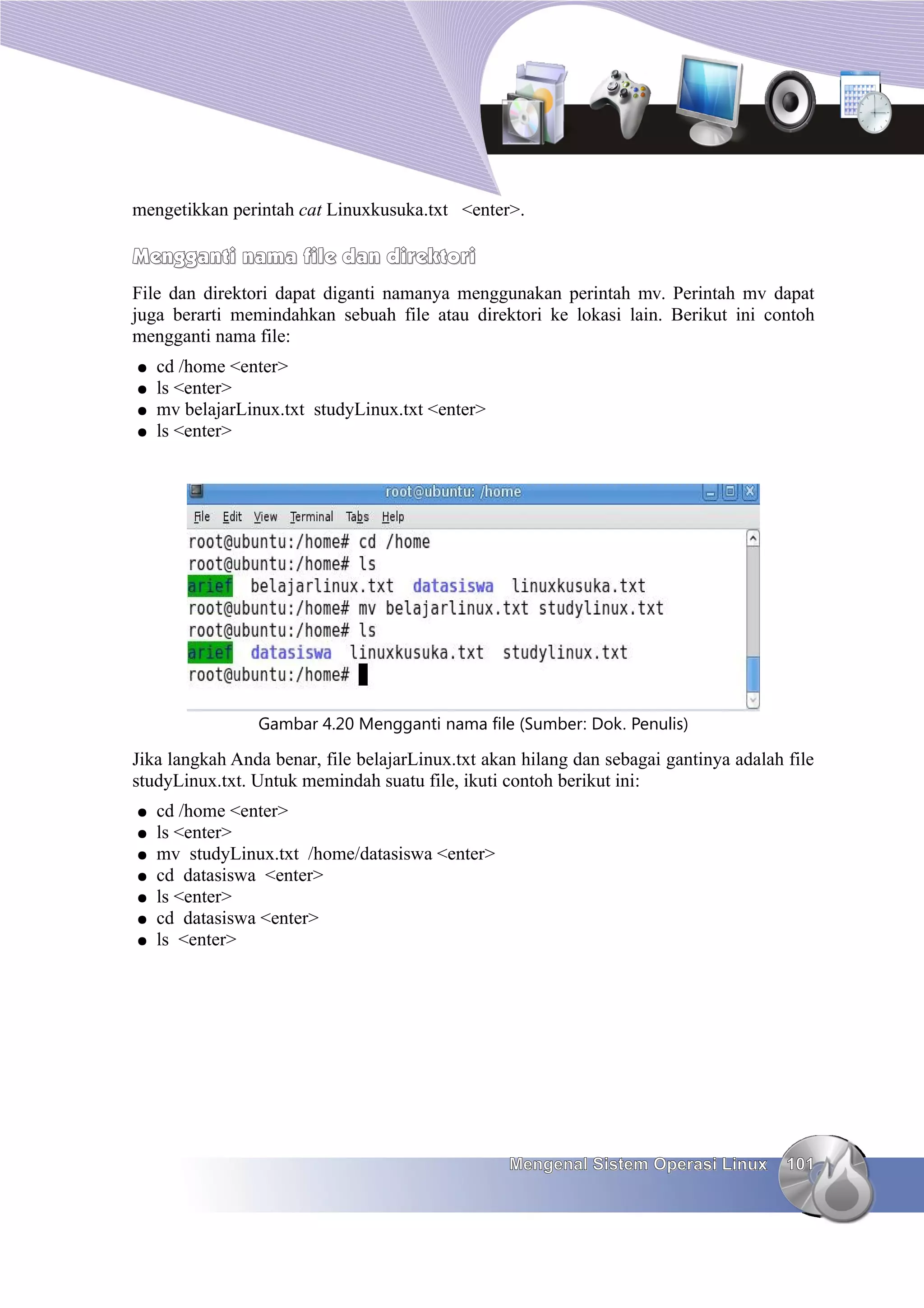 mengetikkan perintah cat Linuxkusuka.txt <enter>.

Mengganti nama file dan direktori
File dan direktori dapat diganti namanya menggunakan perintah mv. Perintah mv dapat
juga berarti memindahkan sebuah file atau direktori ke lokasi lain. Berikut ini contoh
mengganti nama file:
●   cd /home <enter>
●   ls <enter>
●   mv belajarLinux.txt studyLinux.txt <enter>
●   ls <enter>




                Gambar 4.20 Mengganti nama file (Sumber: Dok. Penulis)

Jika langkah Anda benar, file belajarLinux.txt akan hilang dan sebagai gantinya adalah file
studyLinux.txt. Untuk memindah suatu file, ikuti contoh berikut ini:
●   cd /home <enter>
●   ls <enter>
●   mv studyLinux.txt /home/datasiswa <enter>
●   cd datasiswa <enter>
●   ls <enter>
●   cd datasiswa <enter>
●   ls <enter>




                                                  Mengenal Sistem Operasi Linux        101
 