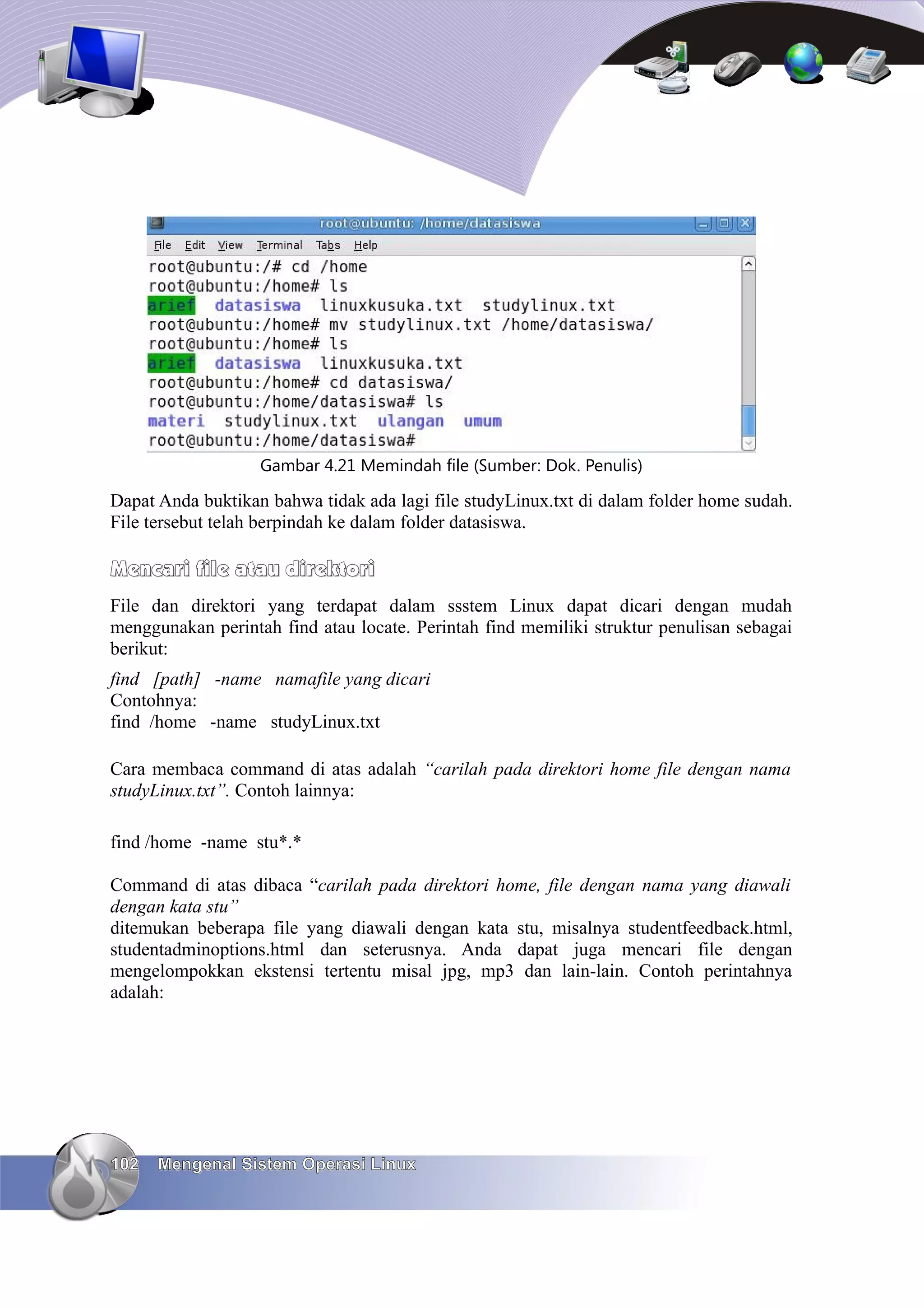 Gambar 4.21 Memindah file (Sumber: Dok. Penulis)

Dapat Anda buktikan bahwa tidak ada lagi file studyLinux.txt di dalam folder home sudah.
File tersebut telah berpindah ke dalam folder datasiswa.

Mencari file atau direktori
File dan direktori yang terdapat dalam ssstem Linux dapat dicari dengan mudah
menggunakan perintah find atau locate. Perintah find memiliki struktur penulisan sebagai
berikut:
find [path] -name namafile yang dicari
Contohnya:
find /home -name studyLinux.txt

Cara membaca command di atas adalah “carilah pada direktori home file dengan nama
studyLinux.txt”. Contoh lainnya:

find /home -name stu*.*

Command di atas dibaca “carilah pada direktori home, file dengan nama yang diawali
dengan kata stu”
ditemukan beberapa file yang diawali dengan kata stu, misalnya studentfeedback.html,
studentadminoptions.html dan seterusnya. Anda dapat juga mencari file dengan
mengelompokkan ekstensi tertentu misal jpg, mp3 dan lain-lain. Contoh perintahnya
adalah:




102   Mengenal Sistem Operasi Linux
 