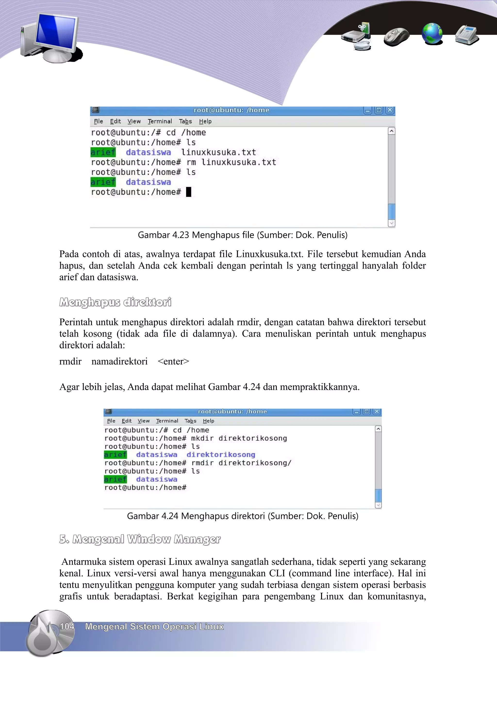 Gambar 4.23 Menghapus file (Sumber: Dok. Penulis)

Pada contoh di atas, awalnya terdapat file Linuxkusuka.txt. File tersebut kemudian Anda
hapus, dan setelah Anda cek kembali dengan perintah ls yang tertinggal hanyalah folder
arief dan datasiswa.

Menghapus direktori
Perintah untuk menghapus direktori adalah rmdir, dengan catatan bahwa direktori tersebut
telah kosong (tidak ada file di dalamnya). Cara menuliskan perintah untuk menghapus
direktori adalah:
rmdir    namadirektori   <enter>

Agar lebih jelas, Anda dapat melihat Gambar 4.24 dan mempraktikkannya.




                 Gambar 4.24 Menghapus direktori (Sumber: Dok. Penulis)

5. Mengenal Window Manager
 Antarmuka sistem operasi Linux awalnya sangatlah sederhana, tidak seperti yang sekarang
kenal. Linux versi-versi awal hanya menggunakan CLI (command line interface). Hal ini
tentu menyulitkan pengguna komputer yang sudah terbiasa dengan sistem operasi berbasis
grafis untuk beradaptasi. Berkat kegigihan para pengembang Linux dan komunitasnya,


104     Mengenal Sistem Operasi Linux
 