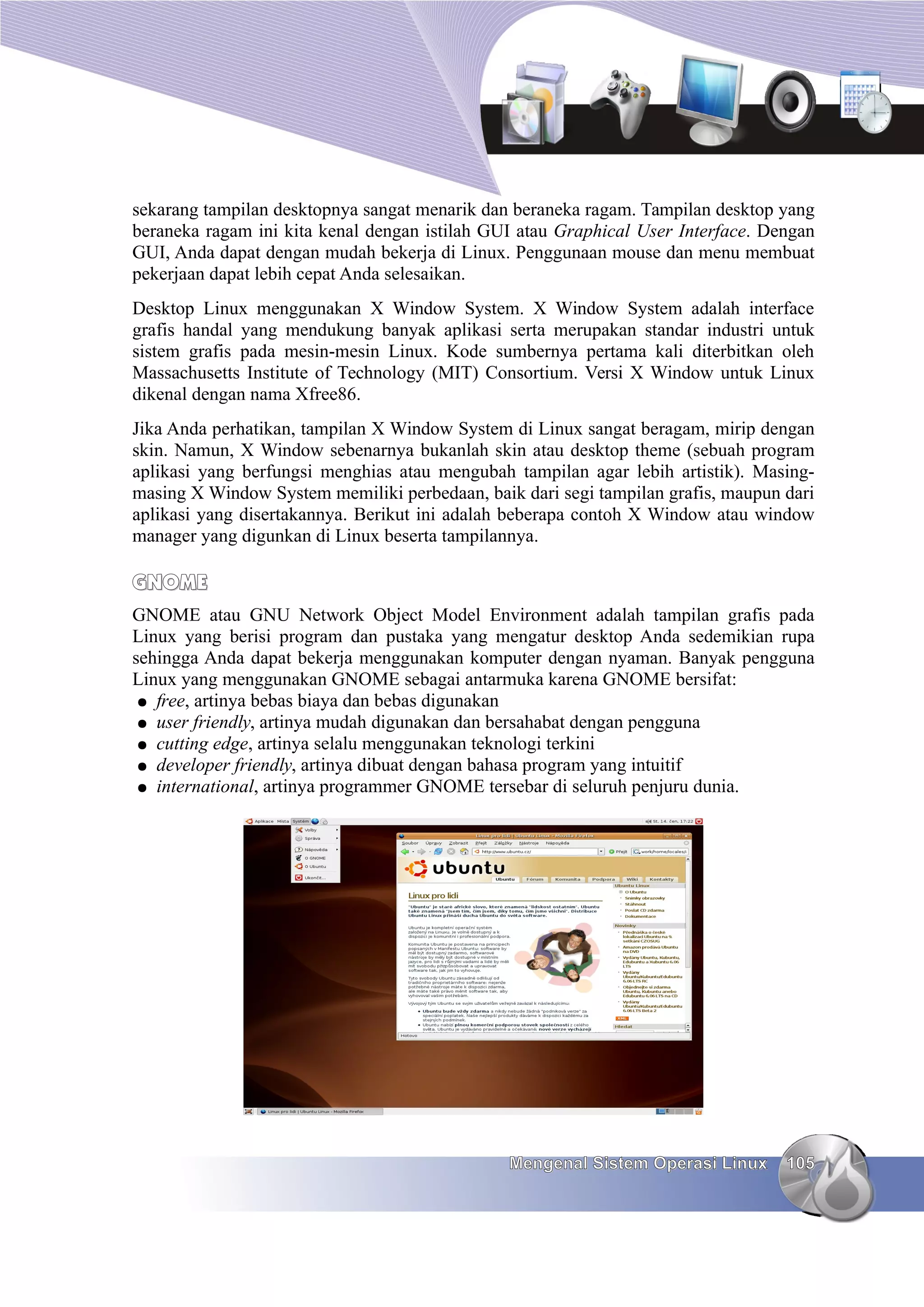 sekarang tampilan desktopnya sangat menarik dan beraneka ragam. Tampilan desktop yang
beraneka ragam ini kita kenal dengan istilah GUI atau Graphical User Interface. Dengan
GUI, Anda dapat dengan mudah bekerja di Linux. Penggunaan mouse dan menu membuat
pekerjaan dapat lebih cepat Anda selesaikan.
Desktop Linux menggunakan X Window System. X Window System adalah interface
grafis handal yang mendukung banyak aplikasi serta merupakan standar industri untuk
sistem grafis pada mesin-mesin Linux. Kode sumbernya pertama kali diterbitkan oleh
Massachusetts Institute of Technology (MIT) Consortium. Versi X Window untuk Linux
dikenal dengan nama Xfree86.
Jika Anda perhatikan, tampilan X Window System di Linux sangat beragam, mirip dengan
skin. Namun, X Window sebenarnya bukanlah skin atau desktop theme (sebuah program
aplikasi yang berfungsi menghias atau mengubah tampilan agar lebih artistik). Masing-
masing X Window System memiliki perbedaan, baik dari segi tampilan grafis, maupun dari
aplikasi yang disertakannya. Berikut ini adalah beberapa contoh X Window atau window
manager yang digunkan di Linux beserta tampilannya.

GNOME
GNOME atau GNU Network Object Model Environment adalah tampilan grafis pada
Linux yang berisi program dan pustaka yang mengatur desktop Anda sedemikian rupa
sehingga Anda dapat bekerja menggunakan komputer dengan nyaman. Banyak pengguna
Linux yang menggunakan GNOME sebagai antarmuka karena GNOME bersifat:
 ● free, artinya bebas biaya dan bebas digunakan
 ● user friendly, artinya mudah digunakan dan bersahabat dengan pengguna
 ● cutting edge, artinya selalu menggunakan teknologi terkini
 ● developer friendly, artinya dibuat dengan bahasa program yang intuitif
 ● international, artinya programmer GNOME tersebar di seluruh penjuru dunia.




                                               Mengenal Sistem Operasi Linux      105
 