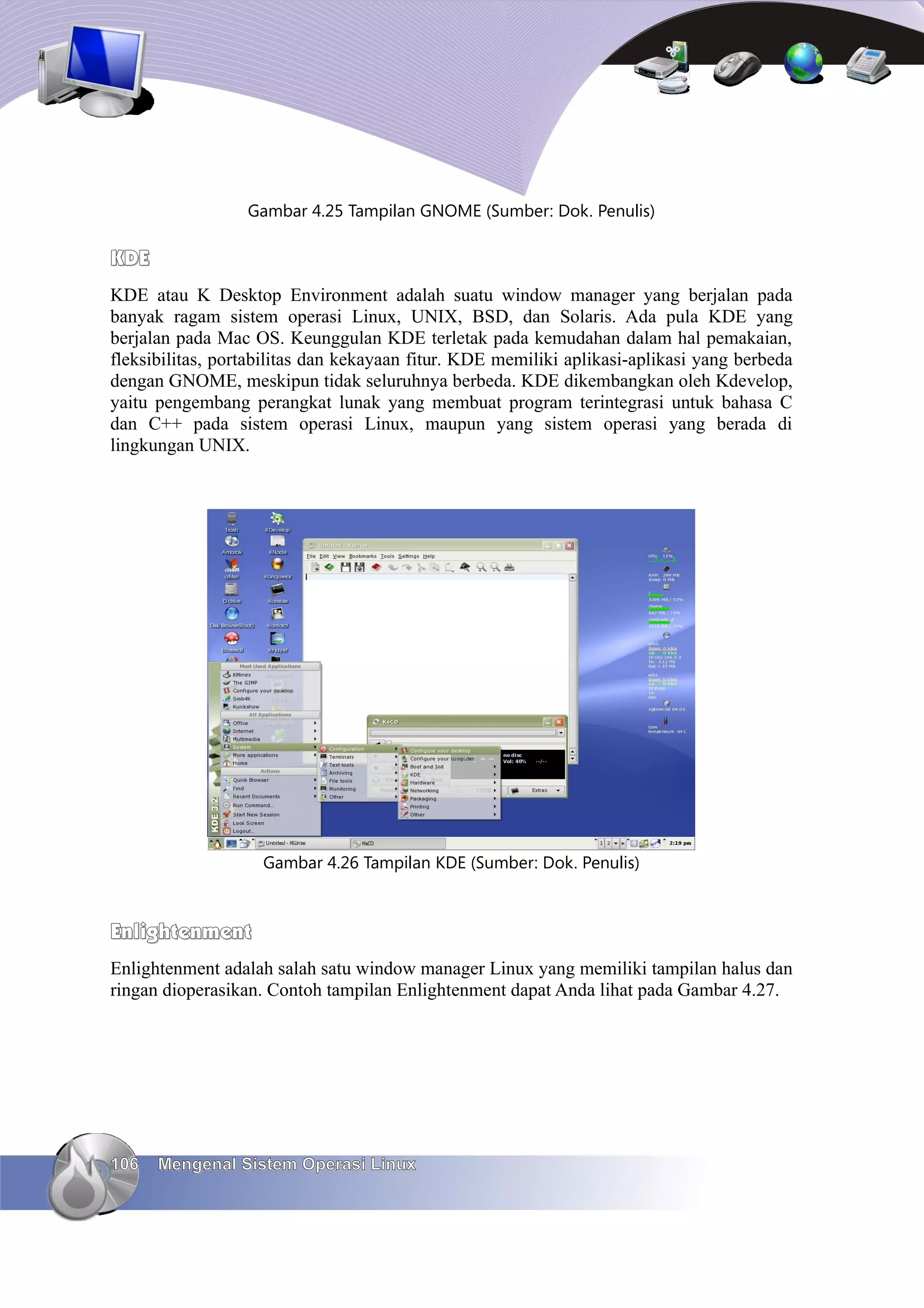 Gambar 4.25 Tampilan GNOME (Sumber: Dok. Penulis)

KDE
KDE atau K Desktop Environment adalah suatu window manager yang berjalan pada
banyak ragam sistem operasi Linux, UNIX, BSD, dan Solaris. Ada pula KDE yang
berjalan pada Mac OS. Keunggulan KDE terletak pada kemudahan dalam hal pemakaian,
fleksibilitas, portabilitas dan kekayaan fitur. KDE memiliki aplikasi-aplikasi yang berbeda
dengan GNOME, meskipun tidak seluruhnya berbeda. KDE dikembangkan oleh Kdevelop,
yaitu pengembang perangkat lunak yang membuat program terintegrasi untuk bahasa C
dan C++ pada sistem operasi Linux, maupun yang sistem operasi yang berada di
lingkungan UNIX.




                    Gambar 4.26 Tampilan KDE (Sumber: Dok. Penulis)



Enlightenment
Enlightenment adalah salah satu window manager Linux yang memiliki tampilan halus dan
ringan dioperasikan. Contoh tampilan Enlightenment dapat Anda lihat pada Gambar 4.27.




106   Mengenal Sistem Operasi Linux
 