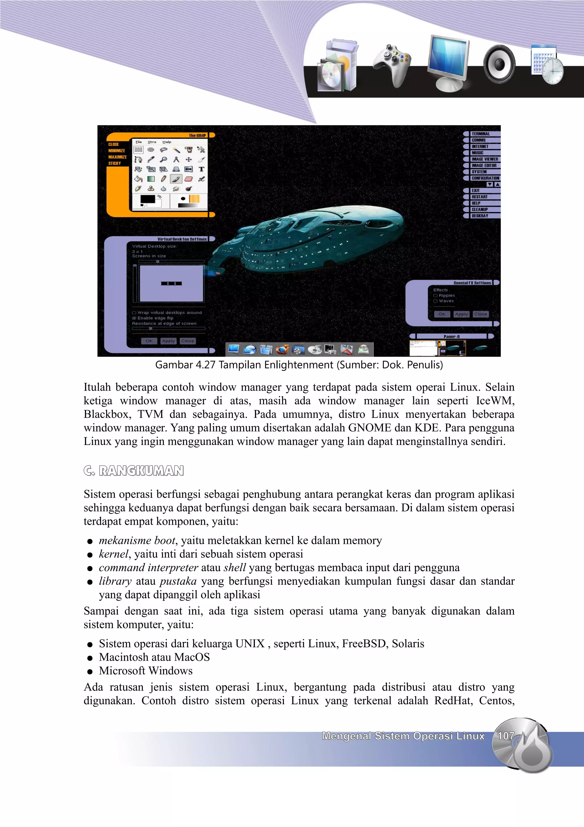 Gambar 4.27 Tampilan Enlightenment (Sumber: Dok. Penulis)

Itulah beberapa contoh window manager yang terdapat pada sistem operai Linux. Selain
ketiga window manager di atas, masih ada window manager lain seperti IceWM,
Blackbox, TVM dan sebagainya. Pada umumnya, distro Linux menyertakan beberapa
window manager. Yang paling umum disertakan adalah GNOME dan KDE. Para pengguna
Linux yang ingin menggunakan window manager yang lain dapat menginstallnya sendiri.

C. RANGKUMAN
Sistem operasi berfungsi sebagai penghubung antara perangkat keras dan program aplikasi
sehingga keduanya dapat berfungsi dengan baik secara bersamaan. Di dalam sistem operasi
terdapat empat komponen, yaitu:
●   mekanisme boot, yaitu meletakkan kernel ke dalam memory
●   kernel, yaitu inti dari sebuah sistem operasi
 ● command interpreter atau shell yang bertugas membaca input dari pengguna
 ● library atau pustaka yang berfungsi menyediakan kumpulan fungsi dasar dan standar
    yang dapat dipanggil oleh aplikasi
Sampai dengan saat ini, ada tiga sistem operasi utama yang banyak digunakan dalam
sistem komputer, yaitu:
●  Sistem operasi dari keluarga UNIX , seperti Linux, FreeBSD, Solaris
● Macintosh atau MacOS
● Microsoft Windows
Ada ratusan jenis sistem operasi Linux, bergantung pada distribusi atau distro yang
digunakan. Contoh distro sistem operasi Linux yang terkenal adalah RedHat, Centos,


                                                Mengenal Sistem Operasi Linux      107
 