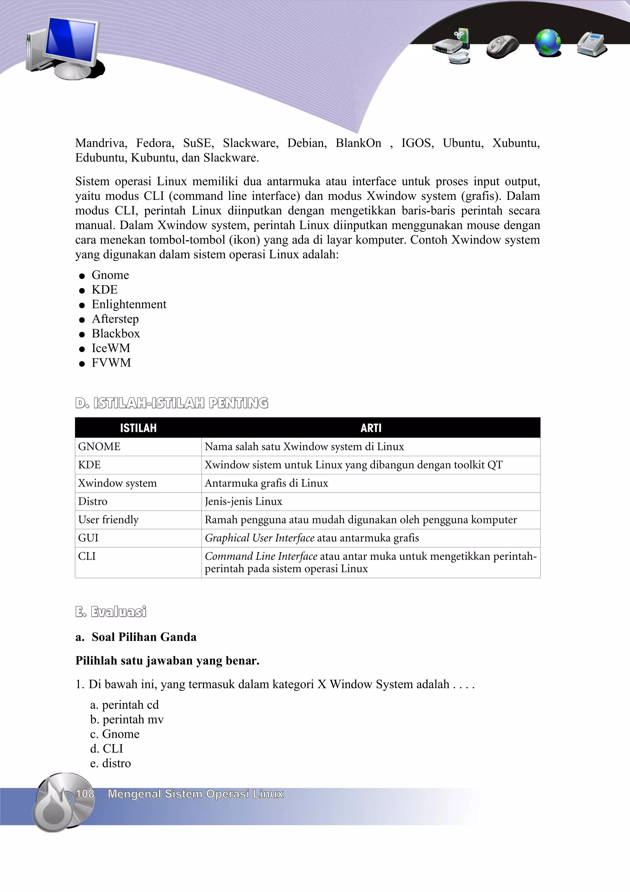 Mandriva, Fedora, SuSE, Slackware, Debian, BlankOn , IGOS, Ubuntu, Xubuntu,
Edubuntu, Kubuntu, dan Slackware.
Sistem operasi Linux memiliki dua antarmuka atau interface untuk proses input output,
yaitu modus CLI (command line interface) dan modus Xwindow system (grafis). Dalam
modus CLI, perintah Linux diinputkan dengan mengetikkan baris-baris perintah secara
manual. Dalam Xwindow system, perintah Linux diinputkan menggunakan mouse dengan
cara menekan tombol-tombol (ikon) yang ada di layar komputer. Contoh Xwindow system
yang digunakan dalam sistem operasi Linux adalah:
●   Gnome
●   KDE
●   Enlightenment
●   Afterstep
●   Blackbox
●   IceWM
●   FVWM


D. ISTILAH-ISTILAH PENTING
           ISTILAH                                       ARTI
GNOME                   Nama salah satu Xwindow system di Linux
KDE                     Xwindow sistem untuk Linux yang dibangun dengan toolkit QT
Xwindow system          Antarmuka grafis di Linux
Distro                  Jenis-jenis Linux
User friendly           Ramah pengguna atau mudah digunakan oleh pengguna komputer
GUI                     Graphical User Interface atau antarmuka grafis
CLI                     Command Line Interface atau antar muka untuk mengetikkan perintah-
                        perintah pada sistem operasi Linux


E. Evaluasi
a. Soal Pilihan Ganda
Pilihlah satu jawaban yang benar.
1. Di bawah ini, yang termasuk dalam kategori X Window System adalah . . . .
    a. perintah cd
    b. perintah mv
    c. Gnome
    d. CLI
    e. distro

108      Mengenal Sistem Operasi Linux
 