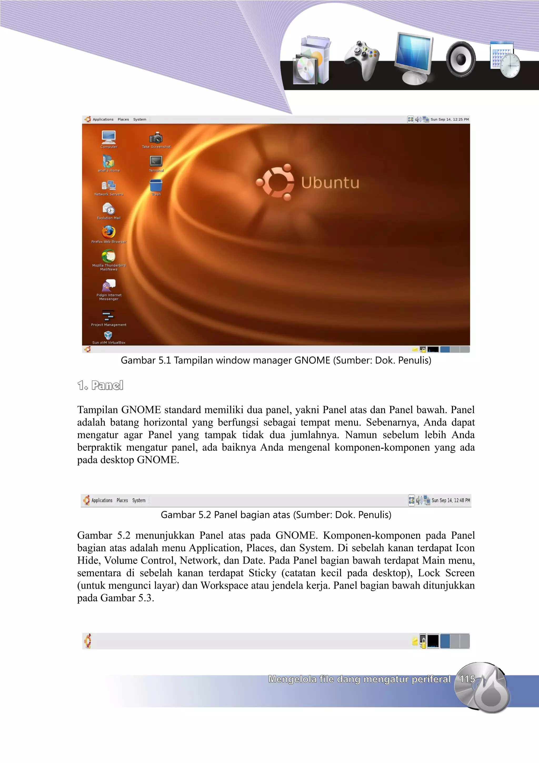 Gambar 5.1 Tampilan window manager GNOME (Sumber: Dok. Penulis)

1. Panel
Tampilan GNOME standard memiliki dua panel, yakni Panel atas dan Panel bawah. Panel
adalah batang horizontal yang berfungsi sebagai tempat menu. Sebenarnya, Anda dapat
mengatur agar Panel yang tampak tidak dua jumlahnya. Namun sebelum lebih Anda
berpraktik mengatur panel, ada baiknya Anda mengenal komponen-komponen yang ada
pada desktop GNOME.




                  Gambar 5.2 Panel bagian atas (Sumber: Dok. Penulis)

Gambar 5.2 menunjukkan Panel atas pada GNOME. Komponen-komponen pada Panel
bagian atas adalah menu Application, Places, dan System. Di sebelah kanan terdapat Icon
Hide, Volume Control, Network, dan Date. Pada Panel bagian bawah terdapat Main menu,
sementara di sebelah kanan terdapat Sticky (catatan kecil pada desktop), Lock Screen
(untuk mengunci layar) dan Workspace atau jendela kerja. Panel bagian bawah ditunjukkan
pada Gambar 5.3.




                                         Mengelola file dang mengatur periferal 115
 