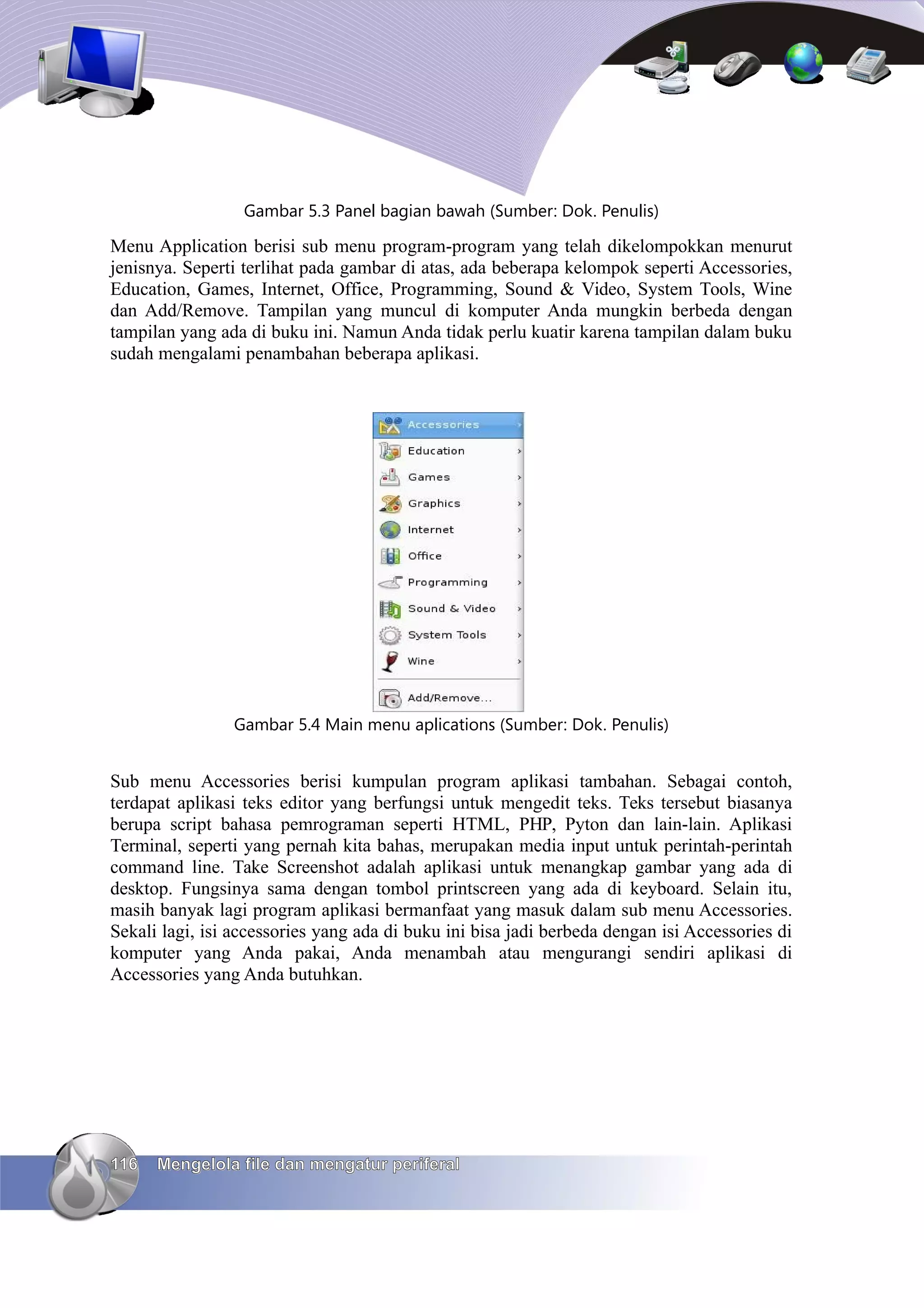 Gambar 5.3 Panel bagian bawah (Sumber: Dok. Penulis)

Menu Application berisi sub menu program-program yang telah dikelompokkan menurut
jenisnya. Seperti terlihat pada gambar di atas, ada beberapa kelompok seperti Accessories,
Education, Games, Internet, Office, Programming, Sound & Video, System Tools, Wine
dan Add/Remove. Tampilan yang muncul di komputer Anda mungkin berbeda dengan
tampilan yang ada di buku ini. Namun Anda tidak perlu kuatir karena tampilan dalam buku
sudah mengalami penambahan beberapa aplikasi.




                Gambar 5.4 Main menu aplications (Sumber: Dok. Penulis)


Sub menu Accessories berisi kumpulan program aplikasi tambahan. Sebagai contoh,
terdapat aplikasi teks editor yang berfungsi untuk mengedit teks. Teks tersebut biasanya
berupa script bahasa pemrograman seperti HTML, PHP, Pyton dan lain-lain. Aplikasi
Terminal, seperti yang pernah kita bahas, merupakan media input untuk perintah-perintah
command line. Take Screenshot adalah aplikasi untuk menangkap gambar yang ada di
desktop. Fungsinya sama dengan tombol printscreen yang ada di keyboard. Selain itu,
masih banyak lagi program aplikasi bermanfaat yang masuk dalam sub menu Accessories.
Sekali lagi, isi accessories yang ada di buku ini bisa jadi berbeda dengan isi Accessories di
komputer yang Anda pakai, Anda menambah atau mengurangi sendiri aplikasi di
Accessories yang Anda butuhkan.




116   Mengelola file dan mengatur periferal
 