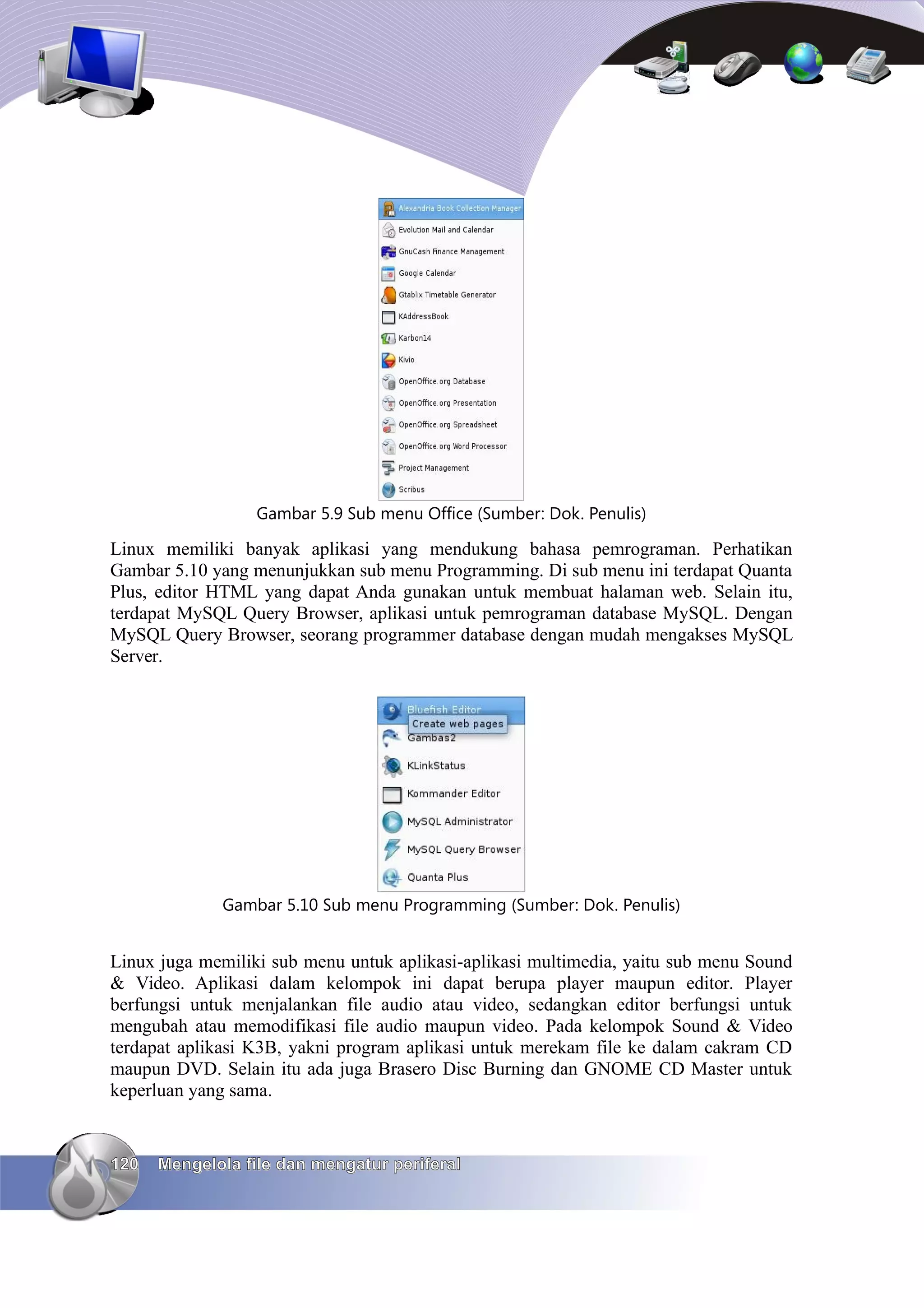 Gambar 5.9 Sub menu Office (Sumber: Dok. Penulis)

Linux memiliki banyak aplikasi yang mendukung bahasa pemrograman. Perhatikan
Gambar 5.10 yang menunjukkan sub menu Programming. Di sub menu ini terdapat Quanta
Plus, editor HTML yang dapat Anda gunakan untuk membuat halaman web. Selain itu,
terdapat MySQL Query Browser, aplikasi untuk pemrograman database MySQL. Dengan
MySQL Query Browser, seorang programmer database dengan mudah mengakses MySQL
Server.




             Gambar 5.10 Sub menu Programming (Sumber: Dok. Penulis)


Linux juga memiliki sub menu untuk aplikasi-aplikasi multimedia, yaitu sub menu Sound
& Video. Aplikasi dalam kelompok ini dapat berupa player maupun editor. Player
berfungsi untuk menjalankan file audio atau video, sedangkan editor berfungsi untuk
mengubah atau memodifikasi file audio maupun video. Pada kelompok Sound & Video
terdapat aplikasi K3B, yakni program aplikasi untuk merekam file ke dalam cakram CD
maupun DVD. Selain itu ada juga Brasero Disc Burning dan GNOME CD Master untuk
keperluan yang sama.


120   Mengelola file dan mengatur periferal
 