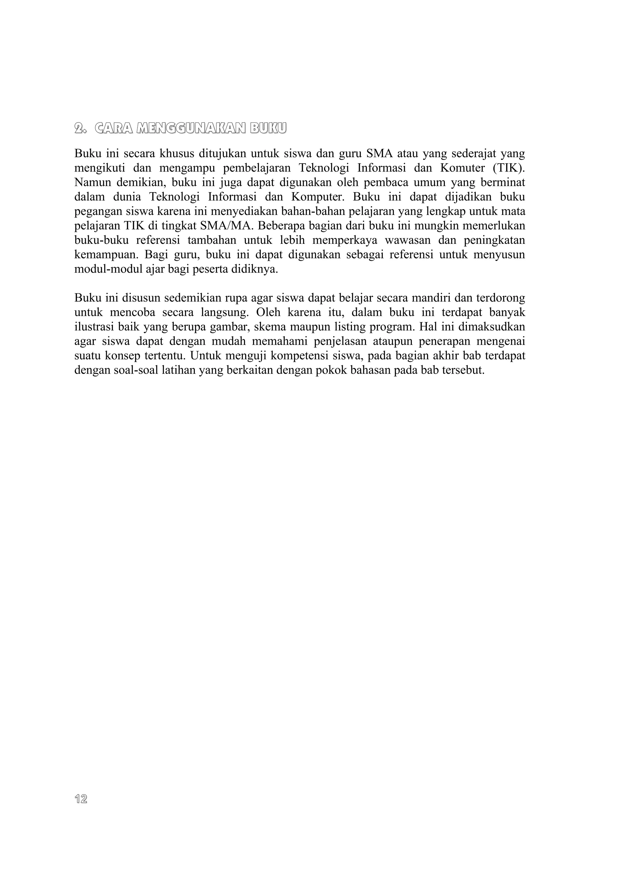 2. CARA MENGGUNAKAN BUKU
Buku ini secara khusus ditujukan untuk siswa dan guru SMA atau yang sederajat yang
mengikuti dan mengampu pembelajaran Teknologi Informasi dan Komuter (TIK).
Namun demikian, buku ini juga dapat digunakan oleh pembaca umum yang berminat
dalam dunia Teknologi Informasi dan Komputer. Buku ini dapat dijadikan buku
pegangan siswa karena ini menyediakan bahan-bahan pelajaran yang lengkap untuk mata
pelajaran TIK di tingkat SMA/MA. Beberapa bagian dari buku ini mungkin memerlukan
buku-buku referensi tambahan untuk lebih memperkaya wawasan dan peningkatan
kemampuan. Bagi guru, buku ini dapat digunakan sebagai referensi untuk menyusun
modul-modul ajar bagi peserta didiknya.

Buku ini disusun sedemikian rupa agar siswa dapat belajar secara mandiri dan terdorong
untuk mencoba secara langsung. Oleh karena itu, dalam buku ini terdapat banyak
ilustrasi baik yang berupa gambar, skema maupun listing program. Hal ini dimaksudkan
agar siswa dapat dengan mudah memahami penjelasan ataupun penerapan mengenai
suatu konsep tertentu. Untuk menguji kompetensi siswa, pada bagian akhir bab terdapat
dengan soal-soal latihan yang berkaitan dengan pokok bahasan pada bab tersebut.




12
 
