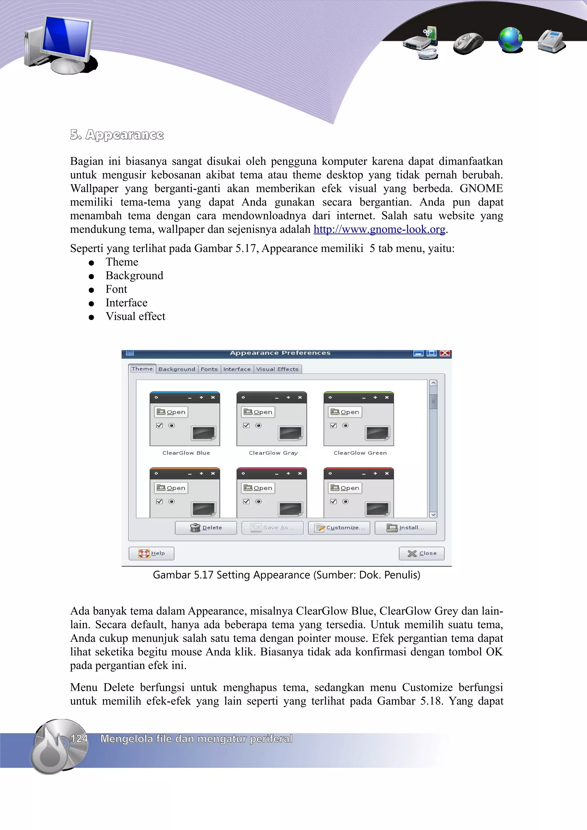 5. Appearance
Bagian ini biasanya sangat disukai oleh pengguna komputer karena dapat dimanfaatkan
untuk mengusir kebosanan akibat tema atau theme desktop yang tidak pernah berubah.
Wallpaper yang berganti-ganti akan memberikan efek visual yang berbeda. GNOME
memiliki tema-tema yang dapat Anda gunakan secara bergantian. Anda pun dapat
menambah tema dengan cara mendownloadnya dari internet. Salah satu website yang
mendukung tema, wallpaper dan sejenisnya adalah http://www.gnome-look.org.
Seperti yang terlihat pada Gambar 5.17, Appearance memiliki 5 tab menu, yaitu:
   ● Theme
   ● Background
   ● Font
   ● Interface
   ● Visual effect




                Gambar 5.17 Setting Appearance (Sumber: Dok. Penulis)


Ada banyak tema dalam Appearance, misalnya ClearGlow Blue, ClearGlow Grey dan lain-
lain. Secara default, hanya ada beberapa tema yang tersedia. Untuk memilih suatu tema,
Anda cukup menunjuk salah satu tema dengan pointer mouse. Efek pergantian tema dapat
lihat seketika begitu mouse Anda klik. Biasanya tidak ada konfirmasi dengan tombol OK
pada pergantian efek ini.
Menu Delete berfungsi untuk menghapus tema, sedangkan menu Customize berfungsi
untuk memilih efek-efek yang lain seperti yang terlihat pada Gambar 5.18. Yang dapat


124   Mengelola file dan mengatur periferal
 