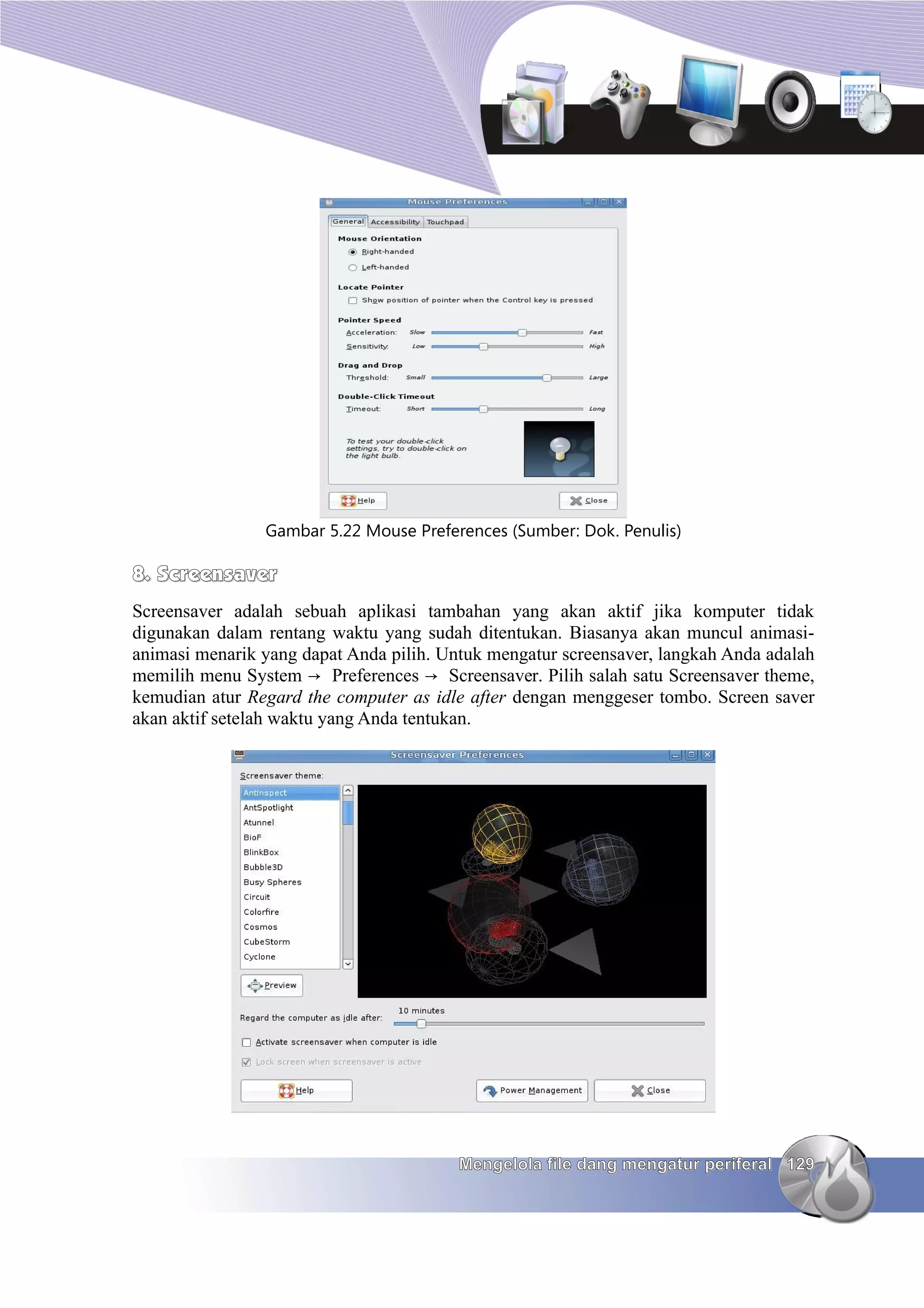 Gambar 5.22 Mouse Preferences (Sumber: Dok. Penulis)

8. Screensaver
Screensaver adalah sebuah aplikasi tambahan yang akan aktif jika komputer tidak
digunakan dalam rentang waktu yang sudah ditentukan. Biasanya akan muncul animasi-
animasi menarik yang dapat Anda pilih. Untuk mengatur screensaver, langkah Anda adalah
memilih menu System → Preferences → Screensaver. Pilih salah satu Screensaver theme,
kemudian atur Regard the computer as idle after dengan menggeser tombo. Screen saver
akan aktif setelah waktu yang Anda tentukan.




                                         Mengelola file dang mengatur periferal 129
 