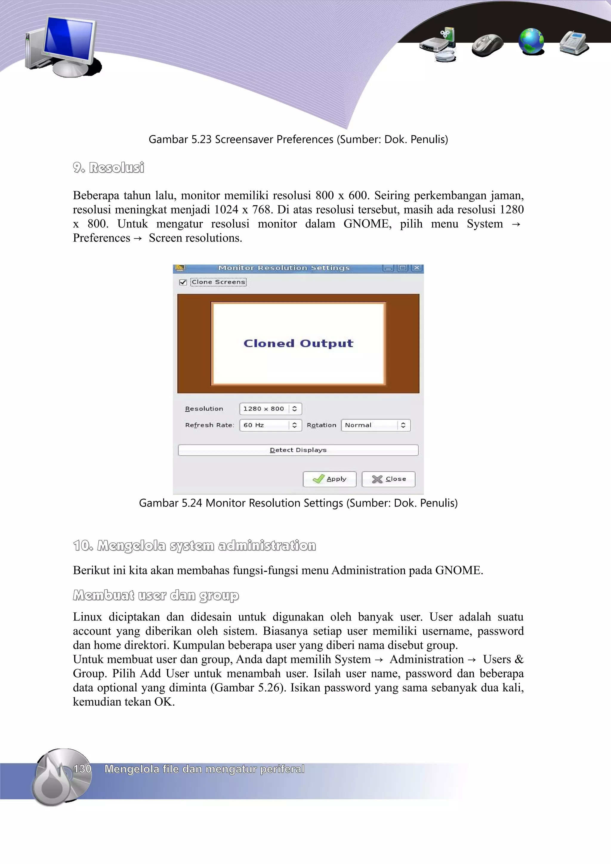Gambar 5.23 Screensaver Preferences (Sumber: Dok. Penulis)

9. Resolusi
Beberapa tahun lalu, monitor memiliki resolusi 800 x 600. Seiring perkembangan jaman,
resolusi meningkat menjadi 1024 x 768. Di atas resolusi tersebut, masih ada resolusi 1280
x 800. Untuk mengatur resolusi monitor dalam GNOME, pilih menu System →
Preferences → Screen resolutions.




             Gambar 5.24 Monitor Resolution Settings (Sumber: Dok. Penulis)


10. Mengelola system administration
Berikut ini kita akan membahas fungsi-fungsi menu Administration pada GNOME.

Membuat user dan group
Linux diciptakan dan didesain untuk digunakan oleh banyak user. User adalah suatu
account yang diberikan oleh sistem. Biasanya setiap user memiliki username, password
dan home direktori. Kumpulan beberapa user yang diberi nama disebut group.
Untuk membuat user dan group, Anda dapt memilih System → Administration → Users &
Group. Pilih Add User untuk menambah user. Isilah user name, password dan beberapa
data optional yang diminta (Gambar 5.26). Isikan password yang sama sebanyak dua kali,
kemudian tekan OK.




130   Mengelola file dan mengatur periferal
 