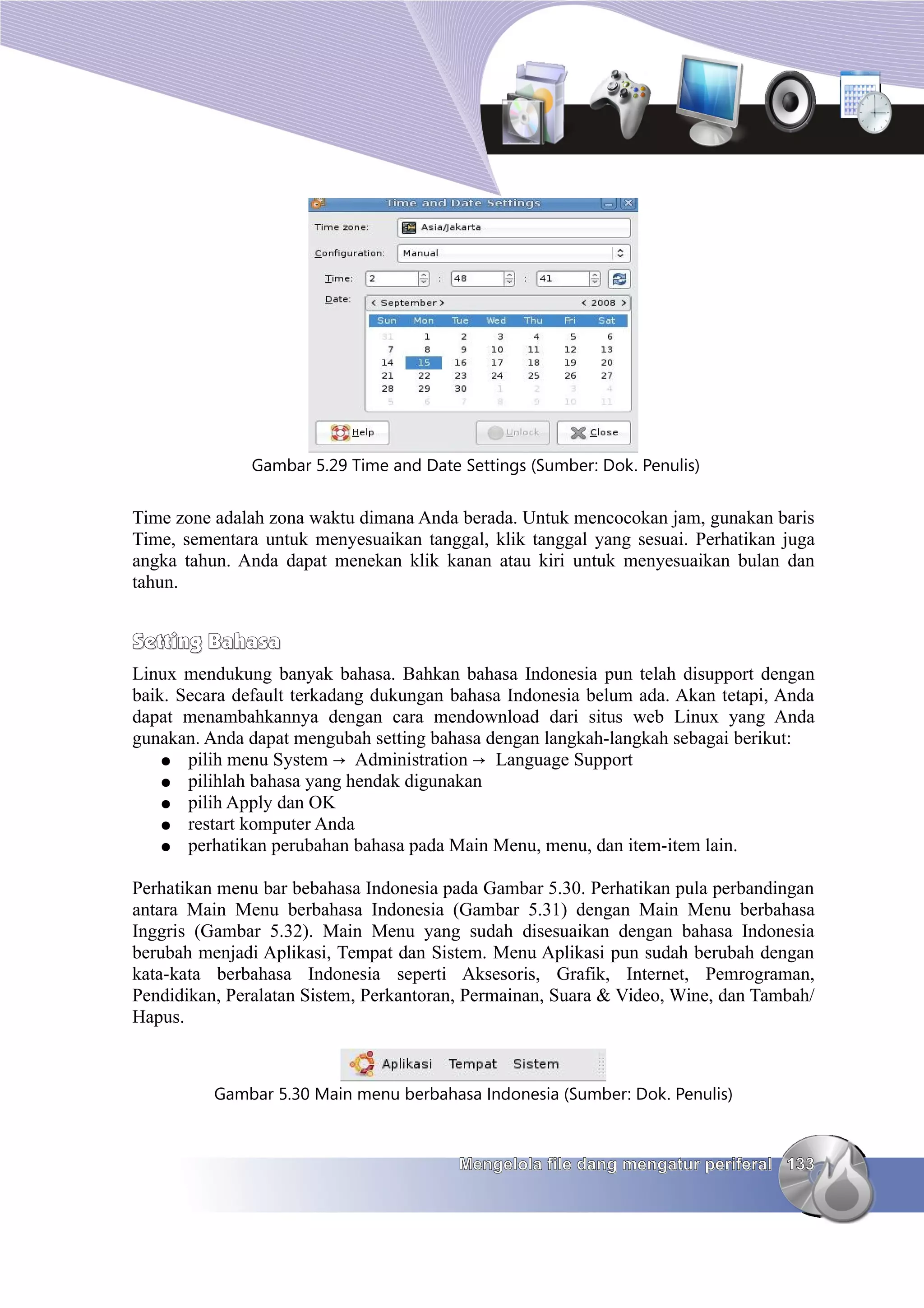 Gambar 5.29 Time and Date Settings (Sumber: Dok. Penulis)


Time zone adalah zona waktu dimana Anda berada. Untuk mencocokan jam, gunakan baris
Time, sementara untuk menyesuaikan tanggal, klik tanggal yang sesuai. Perhatikan juga
angka tahun. Anda dapat menekan klik kanan atau kiri untuk menyesuaikan bulan dan
tahun.


Setting Bahasa
Linux mendukung banyak bahasa. Bahkan bahasa Indonesia pun telah disupport dengan
baik. Secara default terkadang dukungan bahasa Indonesia belum ada. Akan tetapi, Anda
dapat menambahkannya dengan cara mendownload dari situs web Linux yang Anda
gunakan. Anda dapat mengubah setting bahasa dengan langkah-langkah sebagai berikut:
    ● pilih menu System → Administration → Language Support
    ● pilihlah bahasa yang hendak digunakan
    ● pilih Apply dan OK
    ● restart komputer Anda
    ● perhatikan perubahan bahasa pada Main Menu, menu, dan item-item lain.


Perhatikan menu bar bebahasa Indonesia pada Gambar 5.30. Perhatikan pula perbandingan
antara Main Menu berbahasa Indonesia (Gambar 5.31) dengan Main Menu berbahasa
Inggris (Gambar 5.32). Main Menu yang sudah disesuaikan dengan bahasa Indonesia
berubah menjadi Aplikasi, Tempat dan Sistem. Menu Aplikasi pun sudah berubah dengan
kata-kata berbahasa Indonesia seperti Aksesoris, Grafik, Internet, Pemrograman,
Pendidikan, Peralatan Sistem, Perkantoran, Permainan, Suara & Video, Wine, dan Tambah/
Hapus.



          Gambar 5.30 Main menu berbahasa Indonesia (Sumber: Dok. Penulis)



                                         Mengelola file dang mengatur periferal 133
 