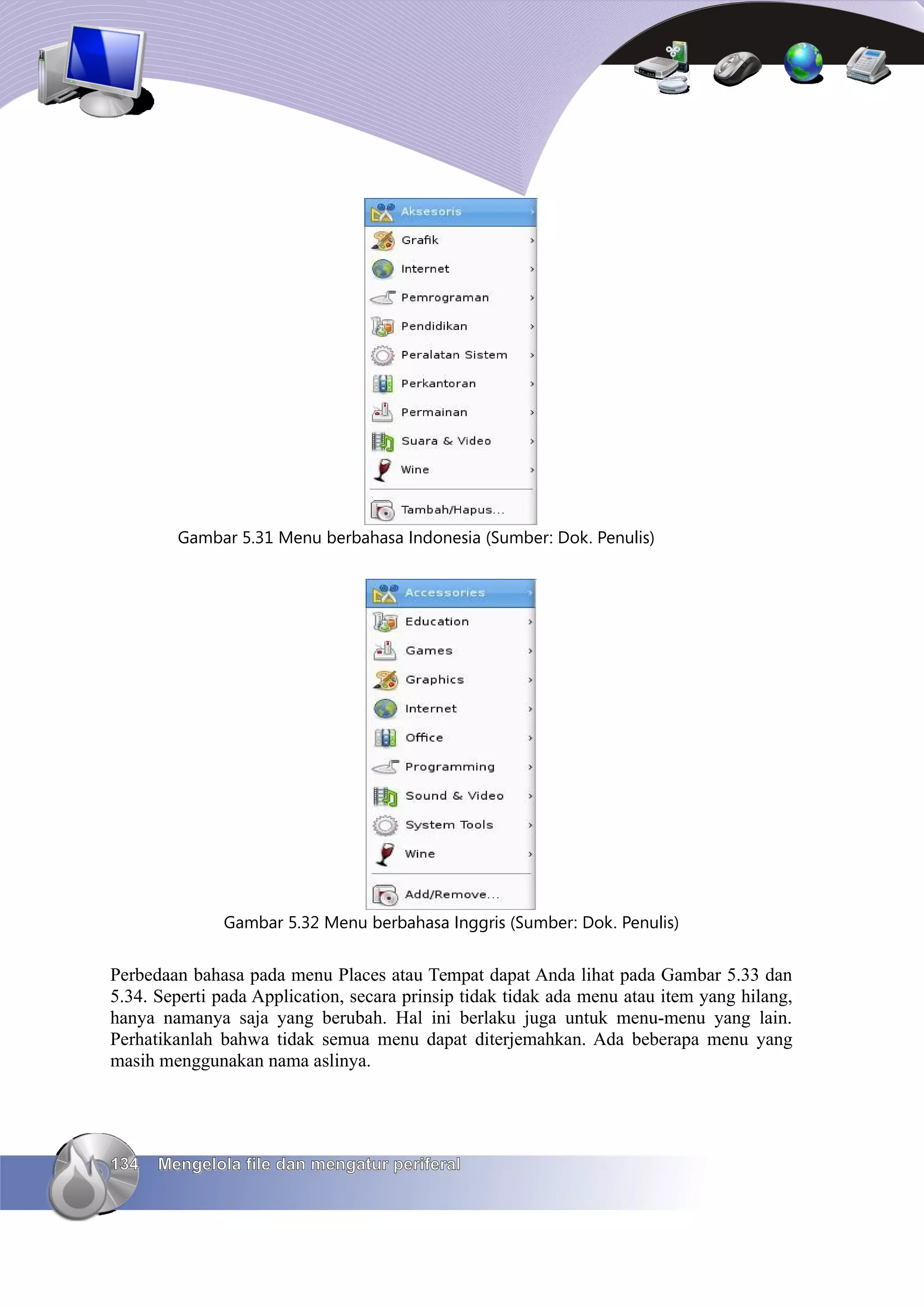 Gambar 5.31 Menu berbahasa Indonesia (Sumber: Dok. Penulis)




              Gambar 5.32 Menu berbahasa Inggris (Sumber: Dok. Penulis)


Perbedaan bahasa pada menu Places atau Tempat dapat Anda lihat pada Gambar 5.33 dan
5.34. Seperti pada Application, secara prinsip tidak tidak ada menu atau item yang hilang,
hanya namanya saja yang berubah. Hal ini berlaku juga untuk menu-menu yang lain.
Perhatikanlah bahwa tidak semua menu dapat diterjemahkan. Ada beberapa menu yang
masih menggunakan nama aslinya.




134   Mengelola file dan mengatur periferal
 