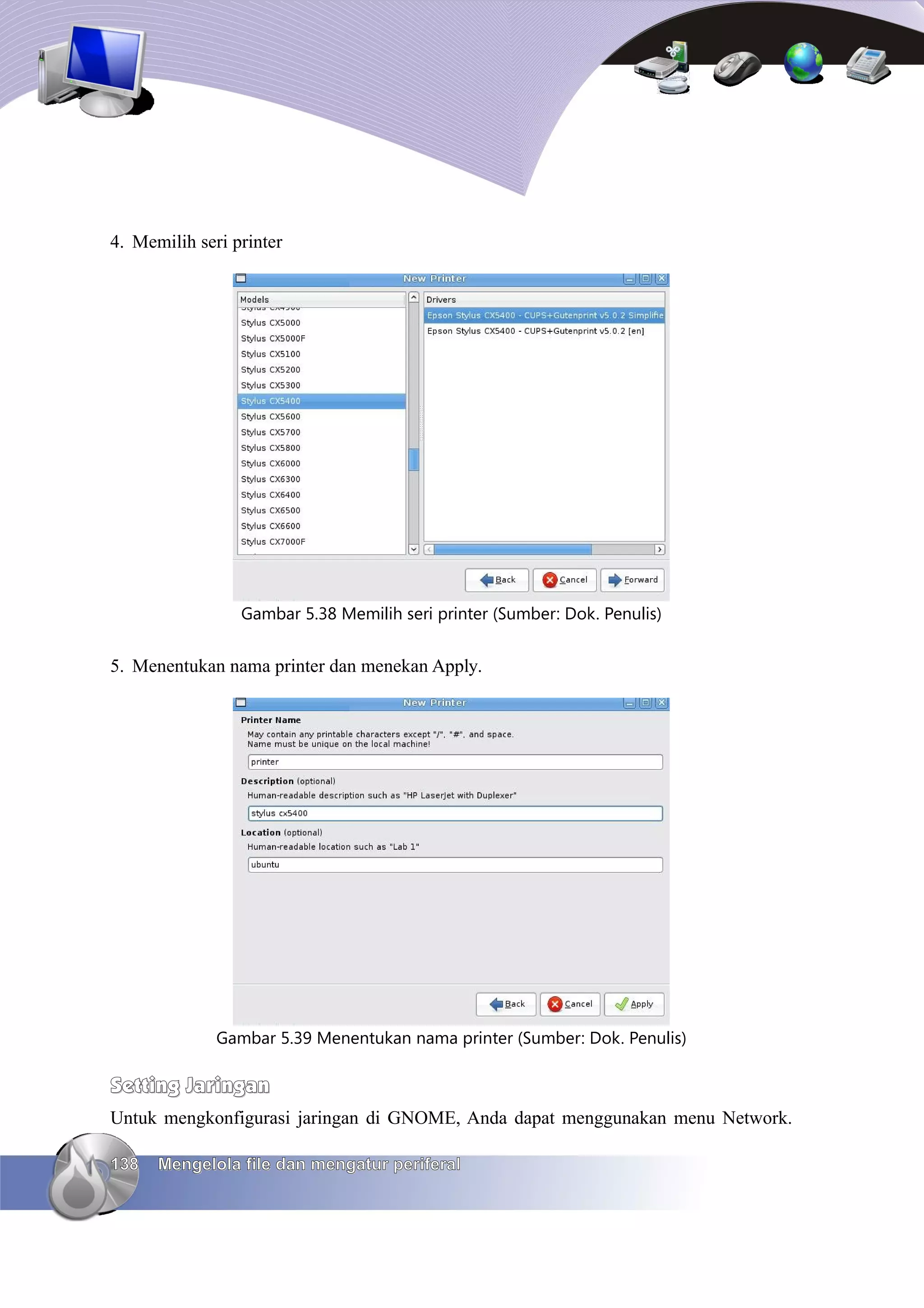 4. Memilih seri printer




                 Gambar 5.38 Memilih seri printer (Sumber: Dok. Penulis)


5. Menentukan nama printer dan menekan Apply.




              Gambar 5.39 Menentukan nama printer (Sumber: Dok. Penulis)

Setting Jaringan
Untuk mengkonfigurasi jaringan di GNOME, Anda dapat menggunakan menu Network.

138   Mengelola file dan mengatur periferal
 