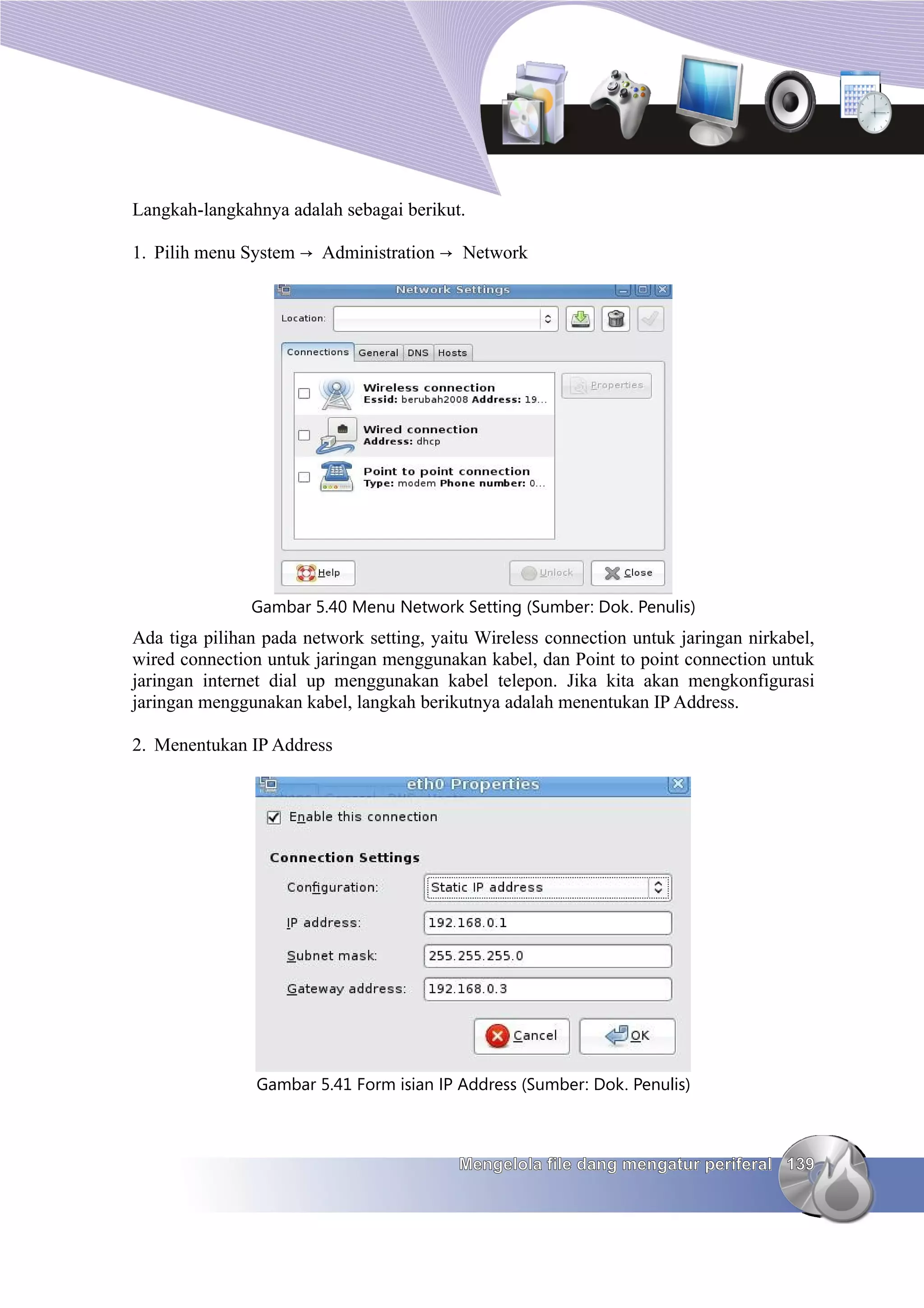 Langkah-langkahnya adalah sebagai berikut.

1. Pilih menu System → Administration → Network




               Gambar 5.40 Menu Network Setting (Sumber: Dok. Penulis)
Ada tiga pilihan pada network setting, yaitu Wireless connection untuk jaringan nirkabel,
wired connection untuk jaringan menggunakan kabel, dan Point to point connection untuk
jaringan internet dial up menggunakan kabel telepon. Jika kita akan mengkonfigurasi
jaringan menggunakan kabel, langkah berikutnya adalah menentukan IP Address.

2. Menentukan IP Address




                Gambar 5.41 Form isian IP Address (Sumber: Dok. Penulis)



                                          Mengelola file dang mengatur periferal 139
 