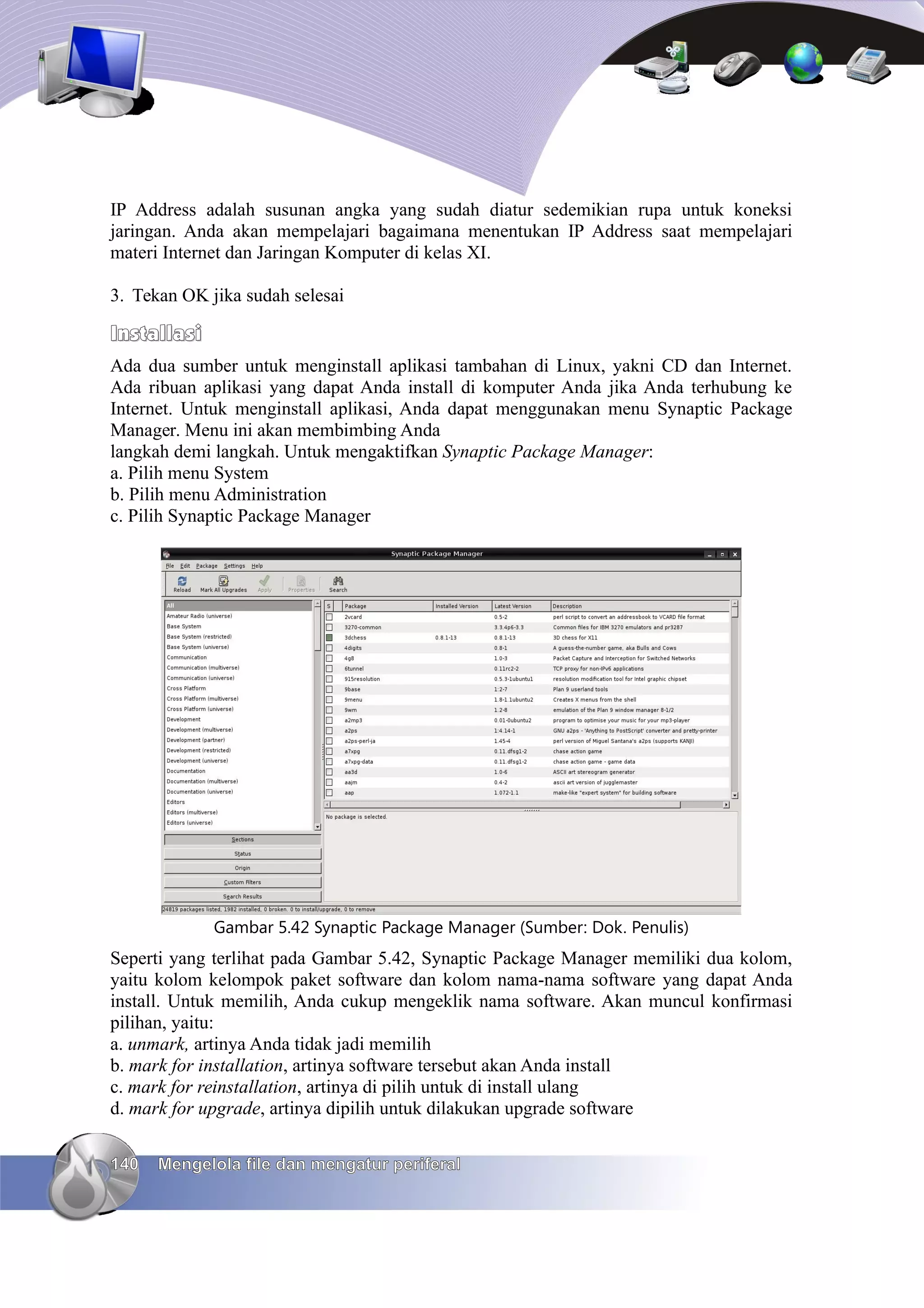 IP Address adalah susunan angka yang sudah diatur sedemikian rupa untuk koneksi
jaringan. Anda akan mempelajari bagaimana menentukan IP Address saat mempelajari
materi Internet dan Jaringan Komputer di kelas XI.

3. Tekan OK jika sudah selesai

Installasi
Ada dua sumber untuk menginstall aplikasi tambahan di Linux, yakni CD dan Internet.
Ada ribuan aplikasi yang dapat Anda install di komputer Anda jika Anda terhubung ke
Internet. Untuk menginstall aplikasi, Anda dapat menggunakan menu Synaptic Package
Manager. Menu ini akan membimbing Anda
langkah demi langkah. Untuk mengaktifkan Synaptic Package Manager:
a. Pilih menu System
b. Pilih menu Administration
c. Pilih Synaptic Package Manager




             Gambar 5.42 Synaptic Package Manager (Sumber: Dok. Penulis)
Seperti yang terlihat pada Gambar 5.42, Synaptic Package Manager memiliki dua kolom,
yaitu kolom kelompok paket software dan kolom nama-nama software yang dapat Anda
install. Untuk memilih, Anda cukup mengeklik nama software. Akan muncul konfirmasi
pilihan, yaitu:
a. unmark, artinya Anda tidak jadi memilih
b. mark for installation, artinya software tersebut akan Anda install
c. mark for reinstallation, artinya di pilih untuk di install ulang
d. mark for upgrade, artinya dipilih untuk dilakukan upgrade software

140   Mengelola file dan mengatur periferal
 