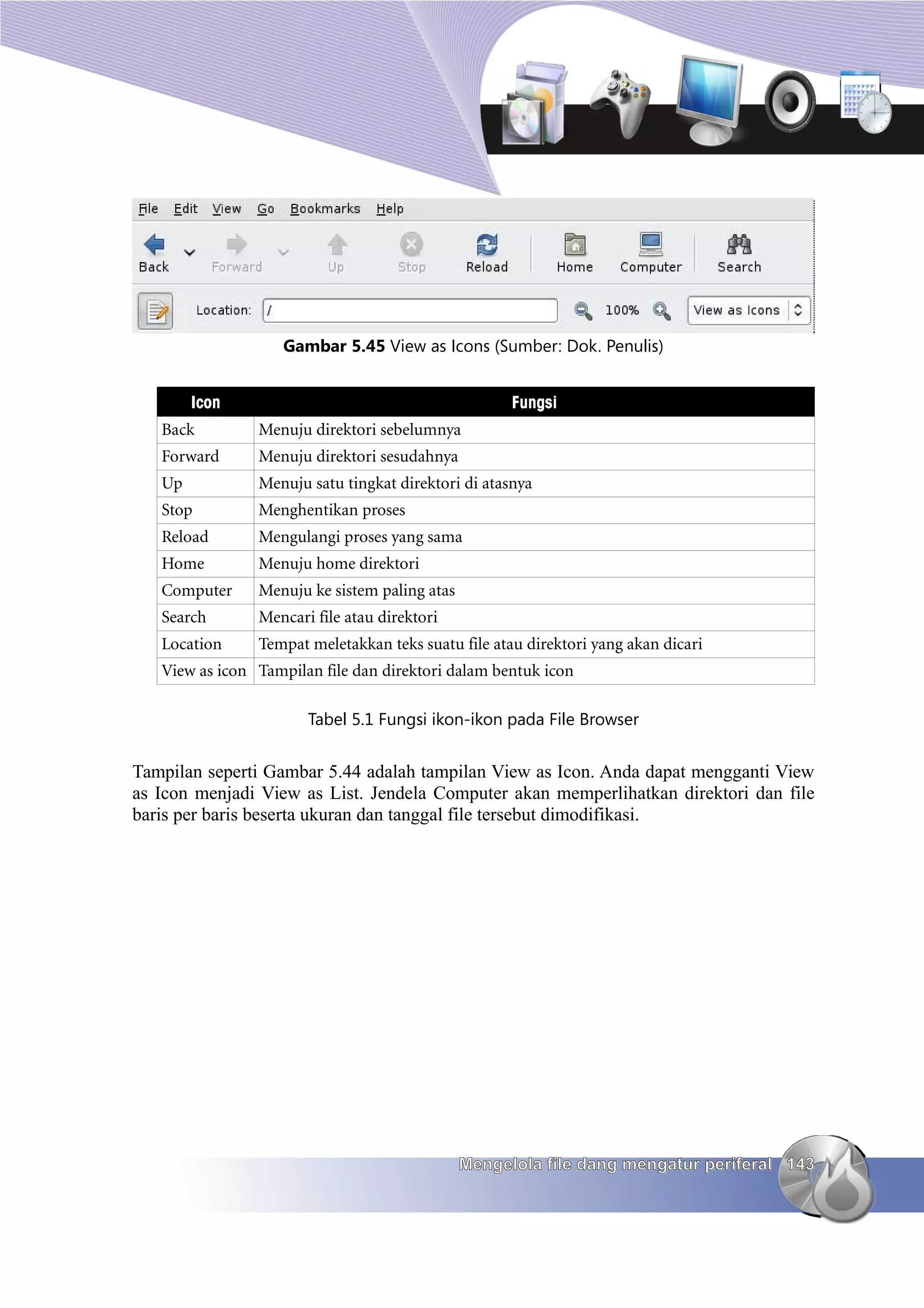 Gambar 5.45 View as Icons (Sumber: Dok. Penulis)


        Icon                                         Fungsi
   Back         Menuju direktori sebelumnya
   Forward      Menuju direktori sesudahnya
   Up           Menuju satu tingkat direktori di atasnya
   Stop         Menghentikan proses
   Reload       Mengulangi proses yang sama
   Home         Menuju home direktori
   Computer     Menuju ke sistem paling atas
   Search       Mencari file atau direktori
   Location     Tempat meletakkan teks suatu file atau direktori yang akan dicari
   View as icon Tampilan file dan direktori dalam bentuk icon

                       Tabel 5.1 Fungsi ikon-ikon pada File Browser


Tampilan seperti Gambar 5.44 adalah tampilan View as Icon. Anda dapat mengganti View
as Icon menjadi View as List. Jendela Computer akan memperlihatkan direktori dan file
baris per baris beserta ukuran dan tanggal file tersebut dimodifikasi.




                                               Mengelola file dang mengatur periferal 143
 