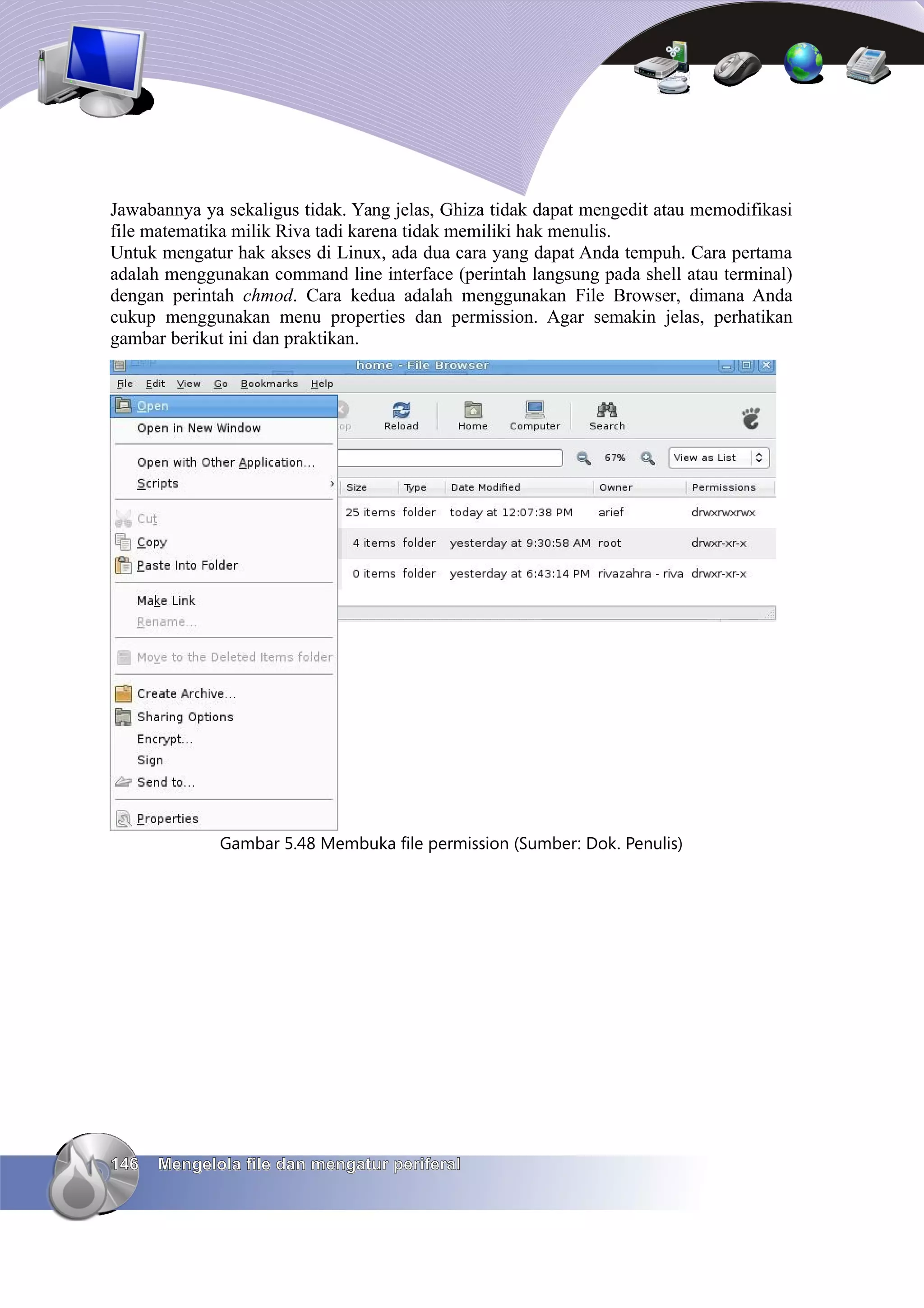 Jawabannya ya sekaligus tidak. Yang jelas, Ghiza tidak dapat mengedit atau memodifikasi
file matematika milik Riva tadi karena tidak memiliki hak menulis.
Untuk mengatur hak akses di Linux, ada dua cara yang dapat Anda tempuh. Cara pertama
adalah menggunakan command line interface (perintah langsung pada shell atau terminal)
dengan perintah chmod. Cara kedua adalah menggunakan File Browser, dimana Anda
cukup menggunakan menu properties dan permission. Agar semakin jelas, perhatikan
gambar berikut ini dan praktikan.




             Gambar 5.48 Membuka file permission (Sumber: Dok. Penulis)




146   Mengelola file dan mengatur periferal
 