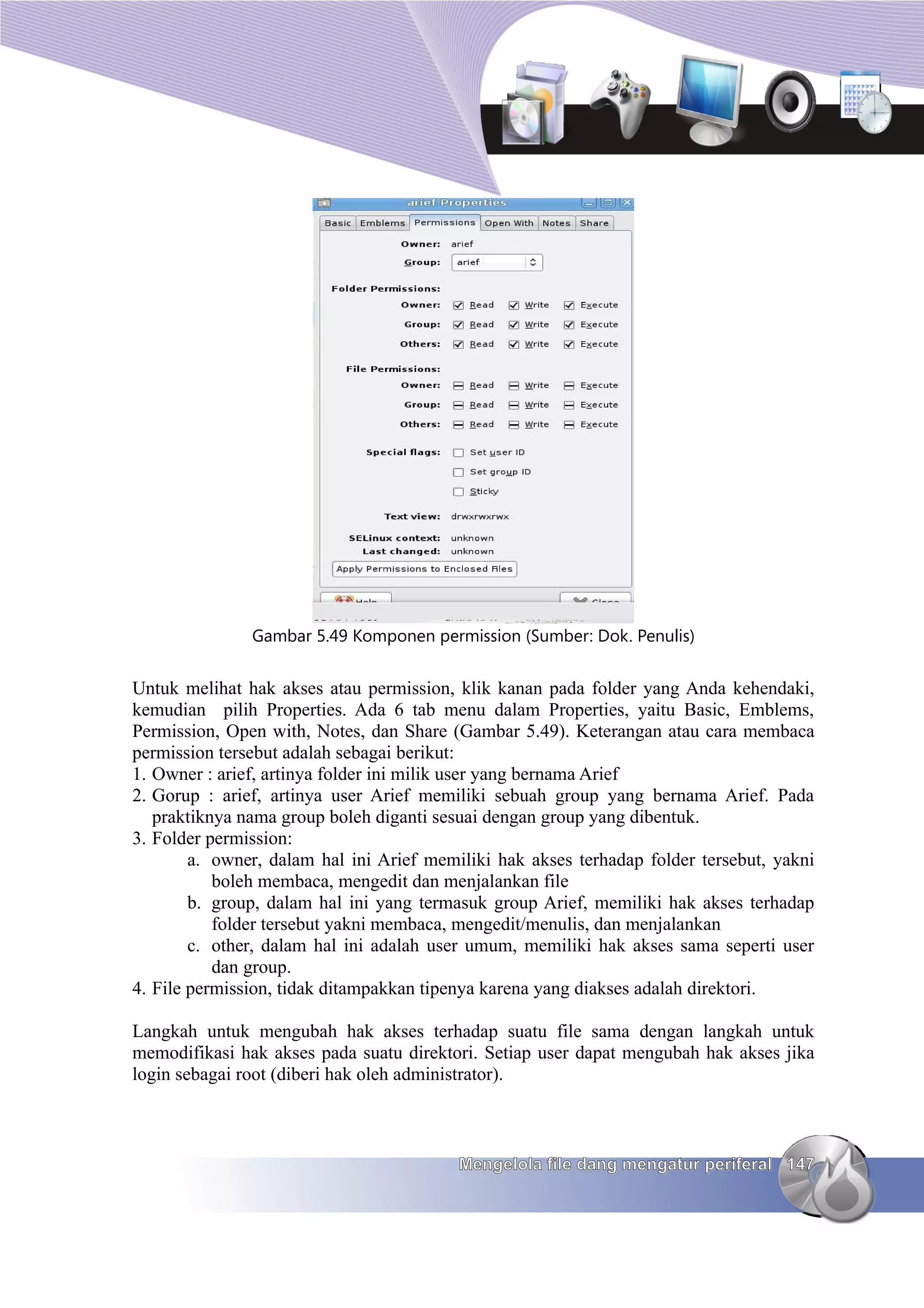 Gambar 5.49 Komponen permission (Sumber: Dok. Penulis)


Untuk melihat hak akses atau permission, klik kanan pada folder yang Anda kehendaki,
kemudian pilih Properties. Ada 6 tab menu dalam Properties, yaitu Basic, Emblems,
Permission, Open with, Notes, dan Share (Gambar 5.49). Keterangan atau cara membaca
permission tersebut adalah sebagai berikut:
1. Owner : arief, artinya folder ini milik user yang bernama Arief
2. Gorup : arief, artinya user Arief memiliki sebuah group yang bernama Arief. Pada
   praktiknya nama group boleh diganti sesuai dengan group yang dibentuk.
3. Folder permission:
        a. owner, dalam hal ini Arief memiliki hak akses terhadap folder tersebut, yakni
           boleh membaca, mengedit dan menjalankan file
        b. group, dalam hal ini yang termasuk group Arief, memiliki hak akses terhadap
           folder tersebut yakni membaca, mengedit/menulis, dan menjalankan
        c. other, dalam hal ini adalah user umum, memiliki hak akses sama seperti user
           dan group.
4. File permission, tidak ditampakkan tipenya karena yang diakses adalah direktori.

Langkah untuk mengubah hak akses terhadap suatu file sama dengan langkah untuk
memodifikasi hak akses pada suatu direktori. Setiap user dapat mengubah hak akses jika
login sebagai root (diberi hak oleh administrator).



                                          Mengelola file dang mengatur periferal 147
 