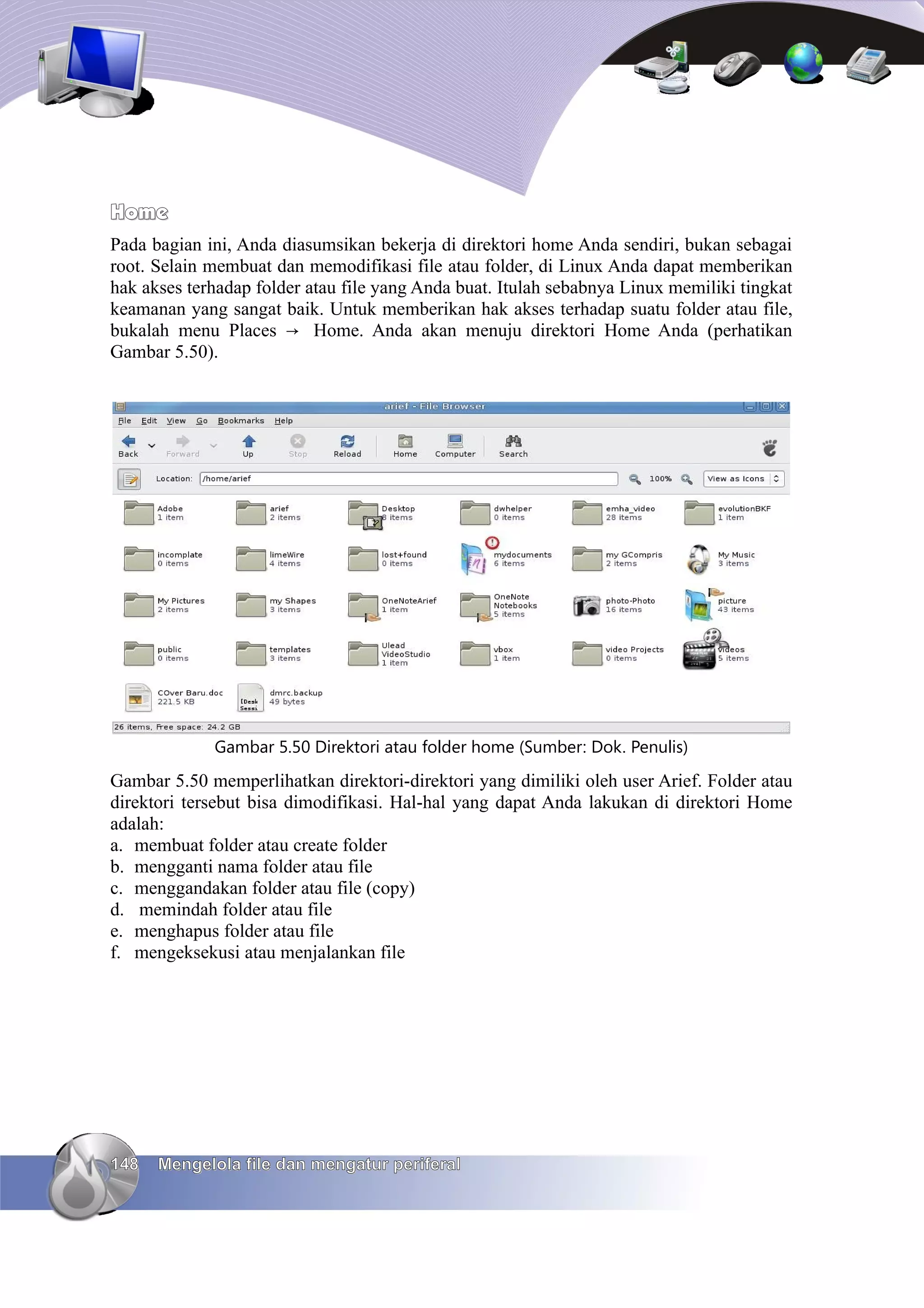Home
Pada bagian ini, Anda diasumsikan bekerja di direktori home Anda sendiri, bukan sebagai
root. Selain membuat dan memodifikasi file atau folder, di Linux Anda dapat memberikan
hak akses terhadap folder atau file yang Anda buat. Itulah sebabnya Linux memiliki tingkat
keamanan yang sangat baik. Untuk memberikan hak akses terhadap suatu folder atau file,
bukalah menu Places → Home. Anda akan menuju direktori Home Anda (perhatikan
Gambar 5.50).




             Gambar 5.50 Direktori atau folder home (Sumber: Dok. Penulis)
Gambar 5.50 memperlihatkan direktori-direktori yang dimiliki oleh user Arief. Folder atau
direktori tersebut bisa dimodifikasi. Hal-hal yang dapat Anda lakukan di direktori Home
adalah:
a. membuat folder atau create folder
b. mengganti nama folder atau file
c. menggandakan folder atau file (copy)
d. memindah folder atau file
e. menghapus folder atau file
f. mengeksekusi atau menjalankan file




148   Mengelola file dan mengatur periferal
 