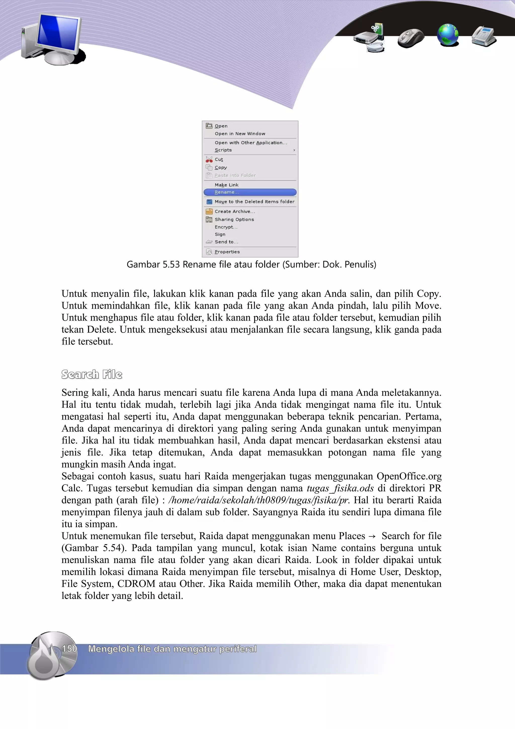 Gambar 5.53 Rename file atau folder (Sumber: Dok. Penulis)


Untuk menyalin file, lakukan klik kanan pada file yang akan Anda salin, dan pilih Copy.
Untuk memindahkan file, klik kanan pada file yang akan Anda pindah, lalu pilih Move.
Untuk menghapus file atau folder, klik kanan pada file atau folder tersebut, kemudian pilih
tekan Delete. Untuk mengeksekusi atau menjalankan file secara langsung, klik ganda pada
file tersebut.


Search File
Sering kali, Anda harus mencari suatu file karena Anda lupa di mana Anda meletakannya.
Hal itu tentu tidak mudah, terlebih lagi jika Anda tidak mengingat nama file itu. Untuk
mengatasi hal seperti itu, Anda dapat menggunakan beberapa teknik pencarian. Pertama,
Anda dapat mencarinya di direktori yang paling sering Anda gunakan untuk menyimpan
file. Jika hal itu tidak membuahkan hasil, Anda dapat mencari berdasarkan ekstensi atau
jenis file. Jika tetap ditemukan, Anda dapat memasukkan potongan nama file yang
mungkin masih Anda ingat.
Sebagai contoh kasus, suatu hari Raida mengerjakan tugas menggunakan OpenOffice.org
Calc. Tugas tersebut kemudian dia simpan dengan nama tugas_fisika.ods di direktori PR
dengan path (arah file) : /home/raida/sekolah/th0809/tugas/fisika/pr. Hal itu berarti Raida
menyimpan filenya jauh di dalam sub folder. Sayangnya Raida itu sendiri lupa dimana file
itu ia simpan.
Untuk menemukan file tersebut, Raida dapat menggunakan menu Places → Search for file
(Gambar 5.54). Pada tampilan yang muncul, kotak isian Name contains berguna untuk
menuliskan nama file atau folder yang akan dicari Raida. Look in folder dipakai untuk
memilih lokasi dimana Raida menyimpan file tersebut, misalnya di Home User, Desktop,
File System, CDROM atau Other. Jika Raida memilih Other, maka dia dapat menentukan
letak folder yang lebih detail.




150   Mengelola file dan mengatur periferal
 