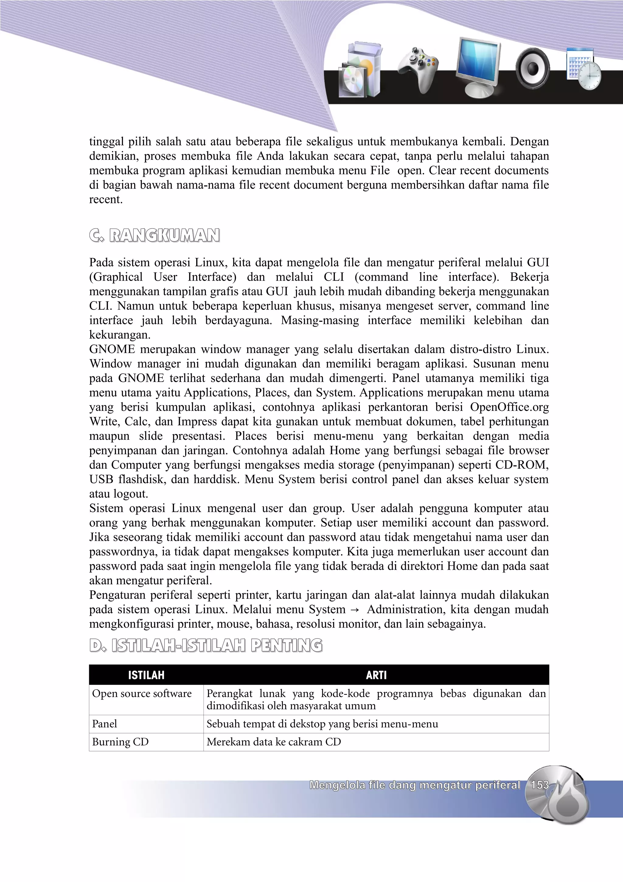 tinggal pilih salah satu atau beberapa file sekaligus untuk membukanya kembali. Dengan
demikian, proses membuka file Anda lakukan secara cepat, tanpa perlu melalui tahapan
membuka program aplikasi kemudian membuka menu File open. Clear recent documents
di bagian bawah nama-nama file recent document berguna membersihkan daftar nama file
recent.


C. RANGKUMAN
Pada sistem operasi Linux, kita dapat mengelola file dan mengatur periferal melalui GUI
(Graphical User Interface) dan melalui CLI (command line interface). Bekerja
menggunakan tampilan grafis atau GUI jauh lebih mudah dibanding bekerja menggunakan
CLI. Namun untuk beberapa keperluan khusus, misanya mengeset server, command line
interface jauh lebih berdayaguna. Masing-masing interface memiliki kelebihan dan
kekurangan.
GNOME merupakan window manager yang selalu disertakan dalam distro-distro Linux.
Window manager ini mudah digunakan dan memiliki beragam aplikasi. Susunan menu
pada GNOME terlihat sederhana dan mudah dimengerti. Panel utamanya memiliki tiga
menu utama yaitu Applications, Places, dan System. Applications merupakan menu utama
yang berisi kumpulan aplikasi, contohnya aplikasi perkantoran berisi OpenOffice.org
Write, Calc, dan Impress dapat kita gunakan untuk membuat dokumen, tabel perhitungan
maupun slide presentasi. Places berisi menu-menu yang berkaitan dengan media
penyimpanan dan jaringan. Contohnya adalah Home yang berfungsi sebagai file browser
dan Computer yang berfungsi mengakses media storage (penyimpanan) seperti CD-ROM,
USB flashdisk, dan harddisk. Menu System berisi control panel dan akses keluar system
atau logout.
Sistem operasi Linux mengenal user dan group. User adalah pengguna komputer atau
orang yang berhak menggunakan komputer. Setiap user memiliki account dan password.
Jika seseorang tidak memiliki account dan password atau tidak mengetahui nama user dan
passwordnya, ia tidak dapat mengakses komputer. Kita juga memerlukan user account dan
password pada saat ingin mengelola file yang tidak berada di direktori Home dan pada saat
akan mengatur periferal.
Pengaturan periferal seperti printer, kartu jaringan dan alat-alat lainnya mudah dilakukan
pada sistem operasi Linux. Melalui menu System → Administration, kita dengan mudah
mengkonfigurasi printer, mouse, bahasa, resolusi monitor, dan lain sebagainya.
D. ISTILAH-ISTILAH PENTING
        ISTILAH                                       ARTI
Open source software   Perangkat lunak yang kode-kode programnya bebas digunakan dan
                       dimodifikasi oleh masyarakat umum
Panel                  Sebuah tempat di dekstop yang berisi menu-menu
Burning CD             Merekam data ke cakram CD


                                           Mengelola file dang mengatur periferal 153
 