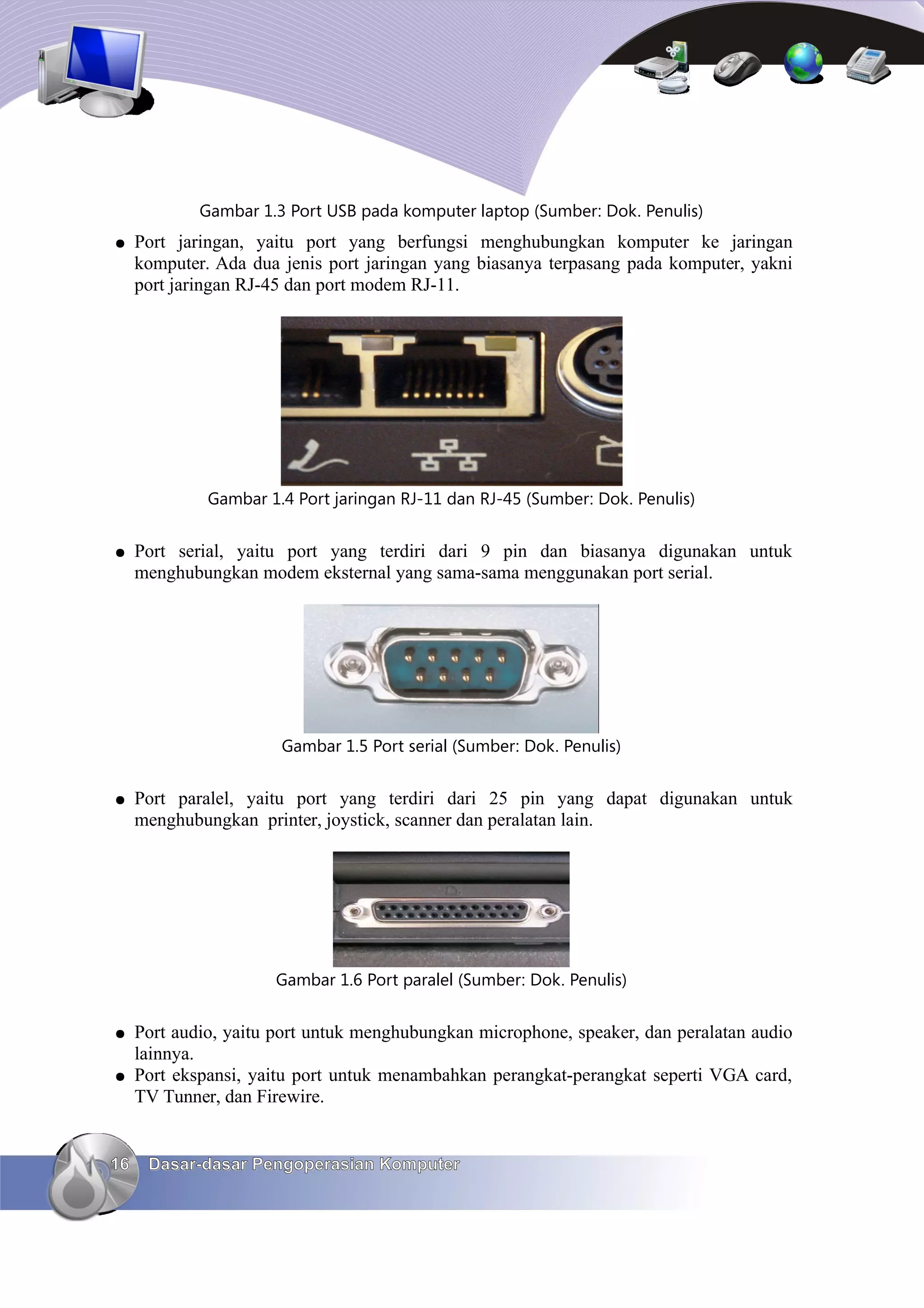 Gambar 1.3 Port USB pada komputer laptop (Sumber: Dok. Penulis)
●    Port jaringan, yaitu port yang berfungsi menghubungkan komputer ke jaringan
     komputer. Ada dua jenis port jaringan yang biasanya terpasang pada komputer, yakni
     port jaringan RJ-45 dan port modem RJ-11.




              Gambar 1.4 Port jaringan RJ-11 dan RJ-45 (Sumber: Dok. Penulis)


●    Port serial, yaitu port yang terdiri dari 9 pin dan biasanya digunakan untuk
     menghubungkan modem eksternal yang sama-sama menggunakan port serial.




                       Gambar 1.5 Port serial (Sumber: Dok. Penulis)


●    Port paralel, yaitu port yang terdiri dari 25 pin yang dapat digunakan untuk
     menghubungkan printer, joystick, scanner dan peralatan lain.




                      Gambar 1.6 Port paralel (Sumber: Dok. Penulis)


●    Port audio, yaitu port untuk menghubungkan microphone, speaker, dan peralatan audio
     lainnya.
●    Port ekspansi, yaitu port untuk menambahkan perangkat-perangkat seperti VGA card,
     TV Tunner, dan Firewire.


16    Dasar-dasar Pengoperasian Komputer
 