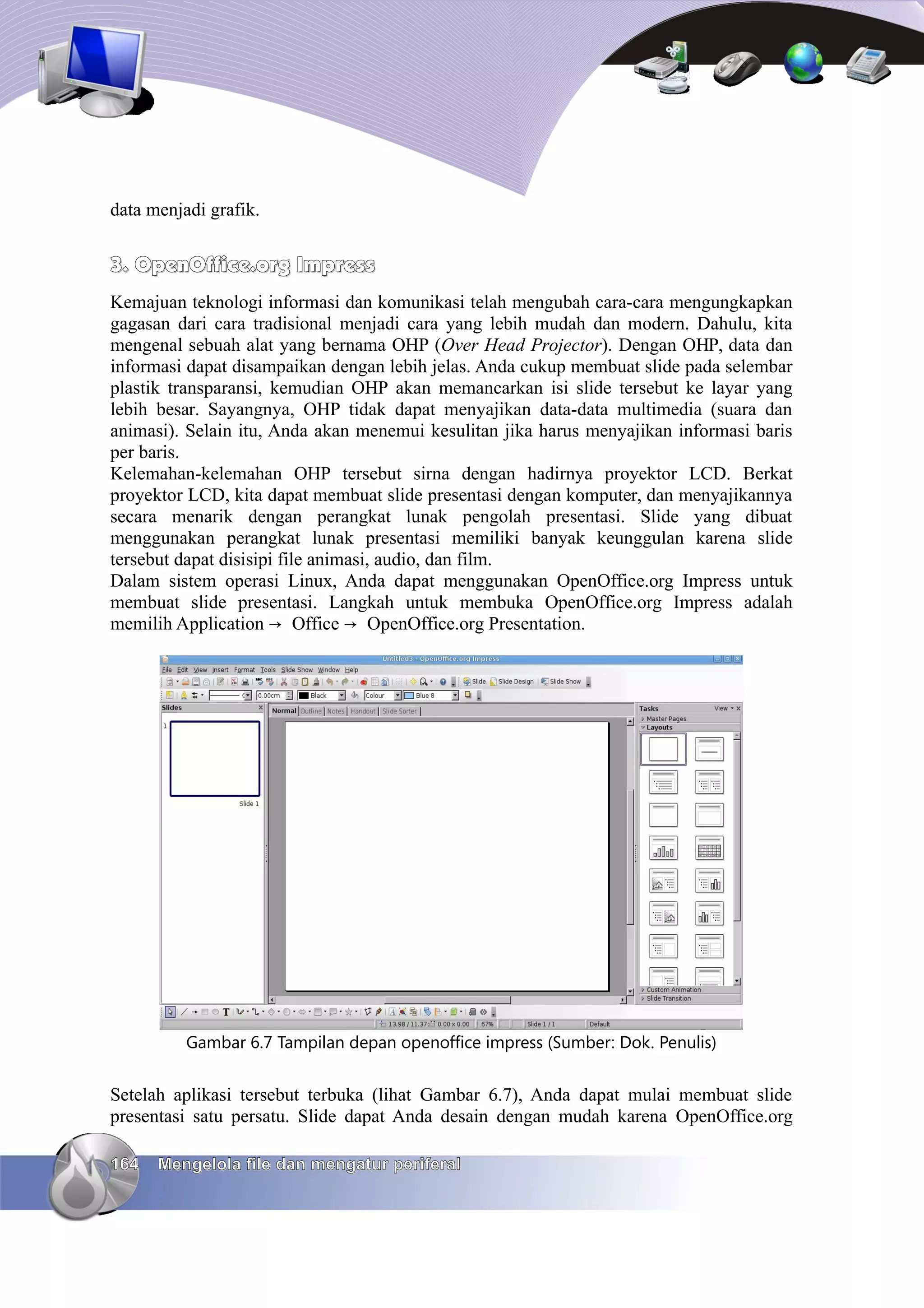 data menjadi grafik.


3. OpenOffice.org Impress
Kemajuan teknologi informasi dan komunikasi telah mengubah cara-cara mengungkapkan
gagasan dari cara tradisional menjadi cara yang lebih mudah dan modern. Dahulu, kita
mengenal sebuah alat yang bernama OHP (Over Head Projector). Dengan OHP, data dan
informasi dapat disampaikan dengan lebih jelas. Anda cukup membuat slide pada selembar
plastik transparansi, kemudian OHP akan memancarkan isi slide tersebut ke layar yang
lebih besar. Sayangnya, OHP tidak dapat menyajikan data-data multimedia (suara dan
animasi). Selain itu, Anda akan menemui kesulitan jika harus menyajikan informasi baris
per baris.
Kelemahan-kelemahan OHP tersebut sirna dengan hadirnya proyektor LCD. Berkat
proyektor LCD, kita dapat membuat slide presentasi dengan komputer, dan menyajikannya
secara menarik dengan perangkat lunak pengolah presentasi. Slide yang dibuat
menggunakan perangkat lunak presentasi memiliki banyak keunggulan karena slide
tersebut dapat disisipi file animasi, audio, dan film.
Dalam sistem operasi Linux, Anda dapat menggunakan OpenOffice.org Impress untuk
membuat slide presentasi. Langkah untuk membuka OpenOffice.org Impress adalah
memilih Application → Office → OpenOffice.org Presentation.




          Gambar 6.7 Tampilan depan openoffice impress (Sumber: Dok. Penulis)


Setelah aplikasi tersebut terbuka (lihat Gambar 6.7), Anda dapat mulai membuat slide
presentasi satu persatu. Slide dapat Anda desain dengan mudah karena OpenOffice.org

164   Mengelola file dan mengatur periferal
 