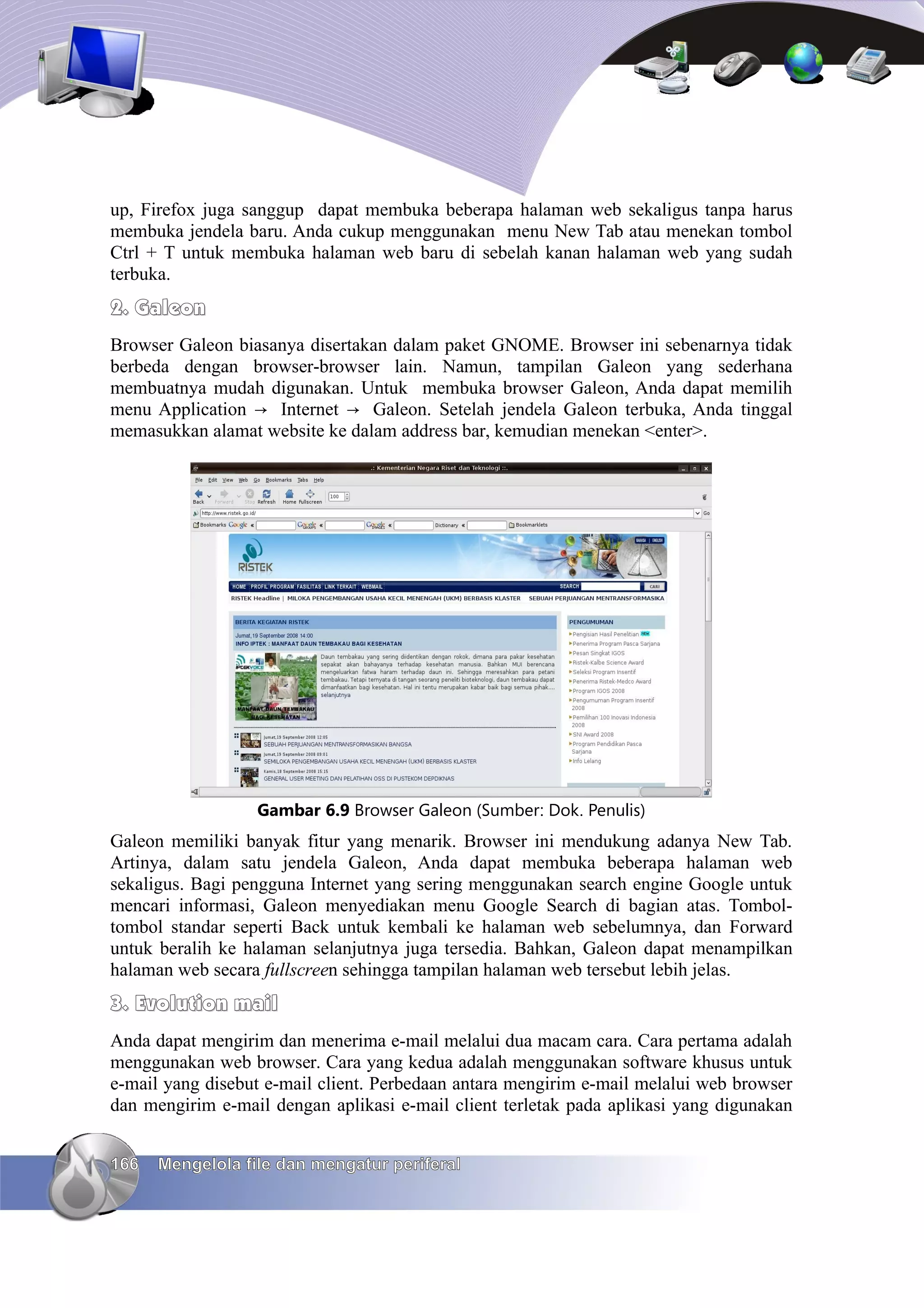 up, Firefox juga sanggup dapat membuka beberapa halaman web sekaligus tanpa harus
membuka jendela baru. Anda cukup menggunakan menu New Tab atau menekan tombol
Ctrl + T untuk membuka halaman web baru di sebelah kanan halaman web yang sudah
terbuka.
2. Galeon
Browser Galeon biasanya disertakan dalam paket GNOME. Browser ini sebenarnya tidak
berbeda dengan browser-browser lain. Namun, tampilan Galeon yang sederhana
membuatnya mudah digunakan. Untuk membuka browser Galeon, Anda dapat memilih
menu Application → Internet → Galeon. Setelah jendela Galeon terbuka, Anda tinggal
memasukkan alamat website ke dalam address bar, kemudian menekan <enter>.




                  Gambar 6.9 Browser Galeon (Sumber: Dok. Penulis)
Galeon memiliki banyak fitur yang menarik. Browser ini mendukung adanya New Tab.
Artinya, dalam satu jendela Galeon, Anda dapat membuka beberapa halaman web
sekaligus. Bagi pengguna Internet yang sering menggunakan search engine Google untuk
mencari informasi, Galeon menyediakan menu Google Search di bagian atas. Tombol-
tombol standar seperti Back untuk kembali ke halaman web sebelumnya, dan Forward
untuk beralih ke halaman selanjutnya juga tersedia. Bahkan, Galeon dapat menampilkan
halaman web secara fullscreen sehingga tampilan halaman web tersebut lebih jelas.
3. Evolution mail
Anda dapat mengirim dan menerima e-mail melalui dua macam cara. Cara pertama adalah
menggunakan web browser. Cara yang kedua adalah menggunakan software khusus untuk
e-mail yang disebut e-mail client. Perbedaan antara mengirim e-mail melalui web browser
dan mengirim e-mail dengan aplikasi e-mail client terletak pada aplikasi yang digunakan


166   Mengelola file dan mengatur periferal
 