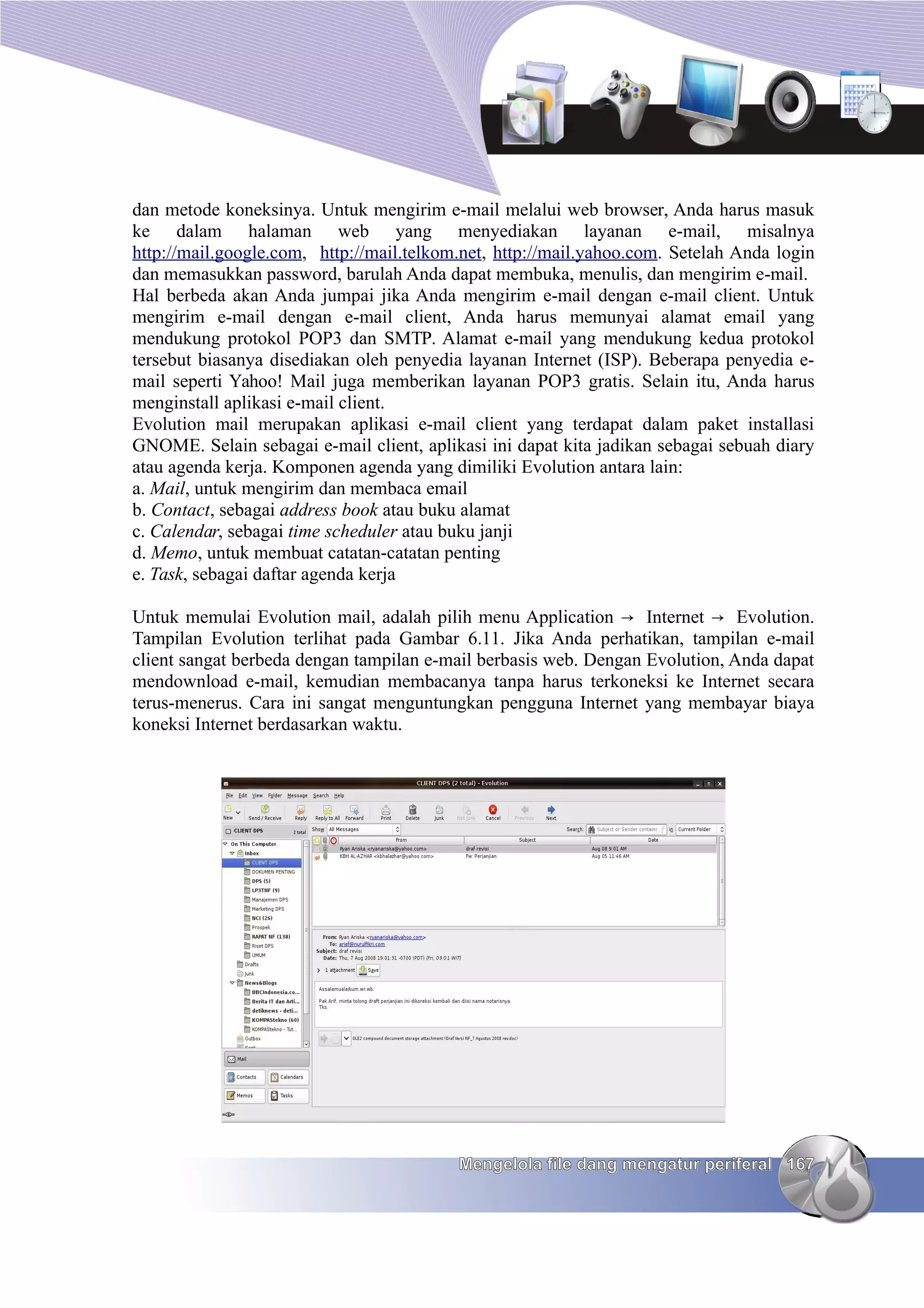 dan metode koneksinya. Untuk mengirim e-mail melalui web browser, Anda harus masuk
ke dalam halaman web yang menyediakan layanan e-mail, misalnya
http://mail.google.com, http://mail.telkom.net, http://mail.yahoo.com. Setelah Anda login
dan memasukkan password, barulah Anda dapat membuka, menulis, dan mengirim e-mail.
Hal berbeda akan Anda jumpai jika Anda mengirim e-mail dengan e-mail client. Untuk
mengirim e-mail dengan e-mail client, Anda harus memunyai alamat email yang
mendukung protokol POP3 dan SMTP. Alamat e-mail yang mendukung kedua protokol
tersebut biasanya disediakan oleh penyedia layanan Internet (ISP). Beberapa penyedia e-
mail seperti Yahoo! Mail juga memberikan layanan POP3 gratis. Selain itu, Anda harus
menginstall aplikasi e-mail client.
Evolution mail merupakan aplikasi e-mail client yang terdapat dalam paket installasi
GNOME. Selain sebagai e-mail client, aplikasi ini dapat kita jadikan sebagai sebuah diary
atau agenda kerja. Komponen agenda yang dimiliki Evolution antara lain:
a. Mail, untuk mengirim dan membaca email
b. Contact, sebagai address book atau buku alamat
c. Calendar, sebagai time scheduler atau buku janji
d. Memo, untuk membuat catatan-catatan penting
e. Task, sebagai daftar agenda kerja

Untuk memulai Evolution mail, adalah pilih menu Application → Internet → Evolution.
Tampilan Evolution terlihat pada Gambar 6.11. Jika Anda perhatikan, tampilan e-mail
client sangat berbeda dengan tampilan e-mail berbasis web. Dengan Evolution, Anda dapat
mendownload e-mail, kemudian membacanya tanpa harus terkoneksi ke Internet secara
terus-menerus. Cara ini sangat menguntungkan pengguna Internet yang membayar biaya
koneksi Internet berdasarkan waktu.




                                          Mengelola file dang mengatur periferal 167
 