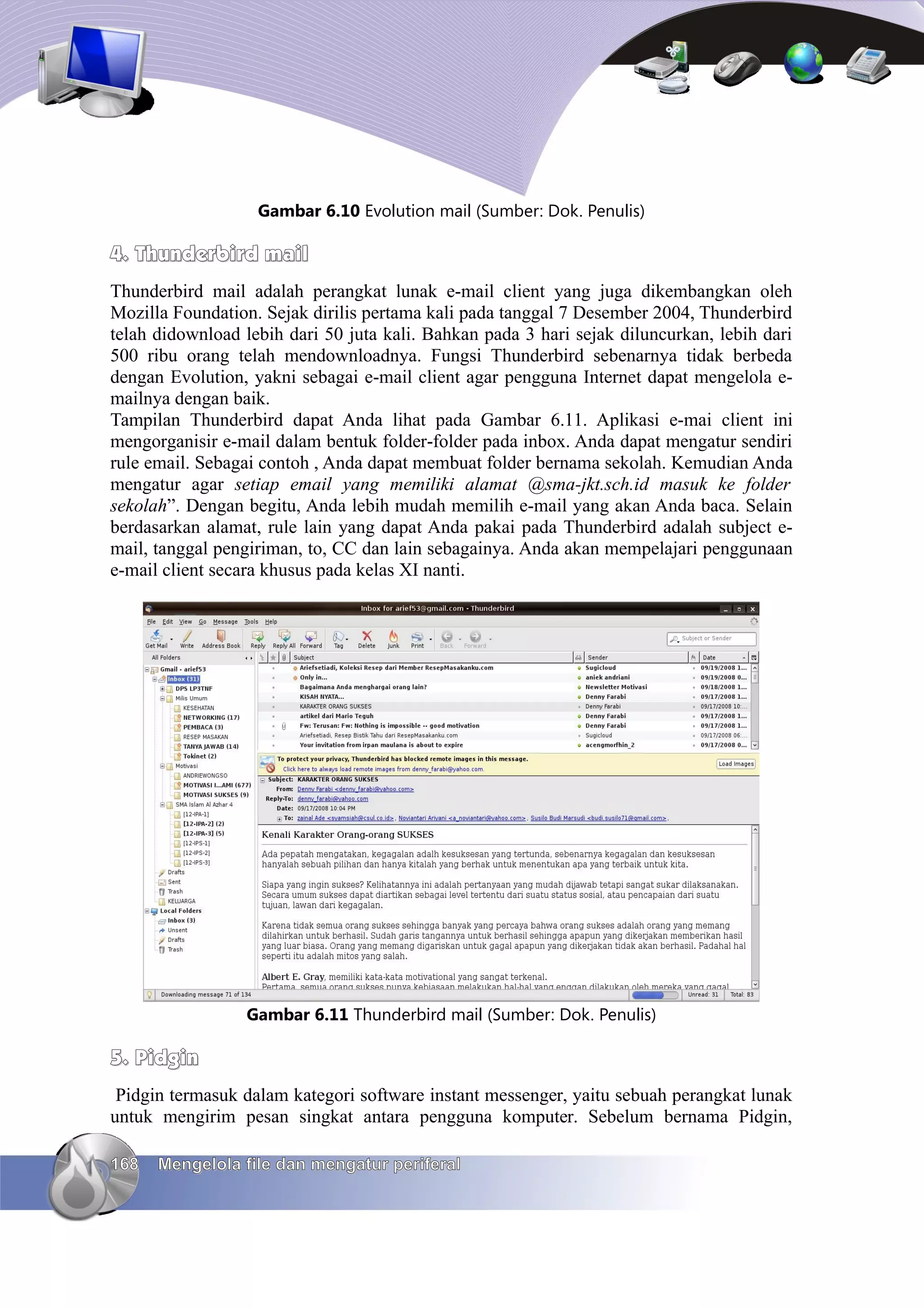 Gambar 6.10 Evolution mail (Sumber: Dok. Penulis)

4. Thunderbird mail
Thunderbird mail adalah perangkat lunak e-mail client yang juga dikembangkan oleh
Mozilla Foundation. Sejak dirilis pertama kali pada tanggal 7 Desember 2004, Thunderbird
telah didownload lebih dari 50 juta kali. Bahkan pada 3 hari sejak diluncurkan, lebih dari
500 ribu orang telah mendownloadnya. Fungsi Thunderbird sebenarnya tidak berbeda
dengan Evolution, yakni sebagai e-mail client agar pengguna Internet dapat mengelola e-
mailnya dengan baik.
Tampilan Thunderbird dapat Anda lihat pada Gambar 6.11. Aplikasi e-mai client ini
mengorganisir e-mail dalam bentuk folder-folder pada inbox. Anda dapat mengatur sendiri
rule email. Sebagai contoh , Anda dapat membuat folder bernama sekolah. Kemudian Anda
mengatur agar setiap email yang memiliki alamat @sma-jkt.sch.id masuk ke folder
sekolah”. Dengan begitu, Anda lebih mudah memilih e-mail yang akan Anda baca. Selain
berdasarkan alamat, rule lain yang dapat Anda pakai pada Thunderbird adalah subject e-
mail, tanggal pengiriman, to, CC dan lain sebagainya. Anda akan mempelajari penggunaan
e-mail client secara khusus pada kelas XI nanti.




                 Gambar 6.11 Thunderbird mail (Sumber: Dok. Penulis)

5. Pidgin
 Pidgin termasuk dalam kategori software instant messenger, yaitu sebuah perangkat lunak
untuk mengirim pesan singkat antara pengguna komputer. Sebelum bernama Pidgin,

168   Mengelola file dan mengatur periferal
 