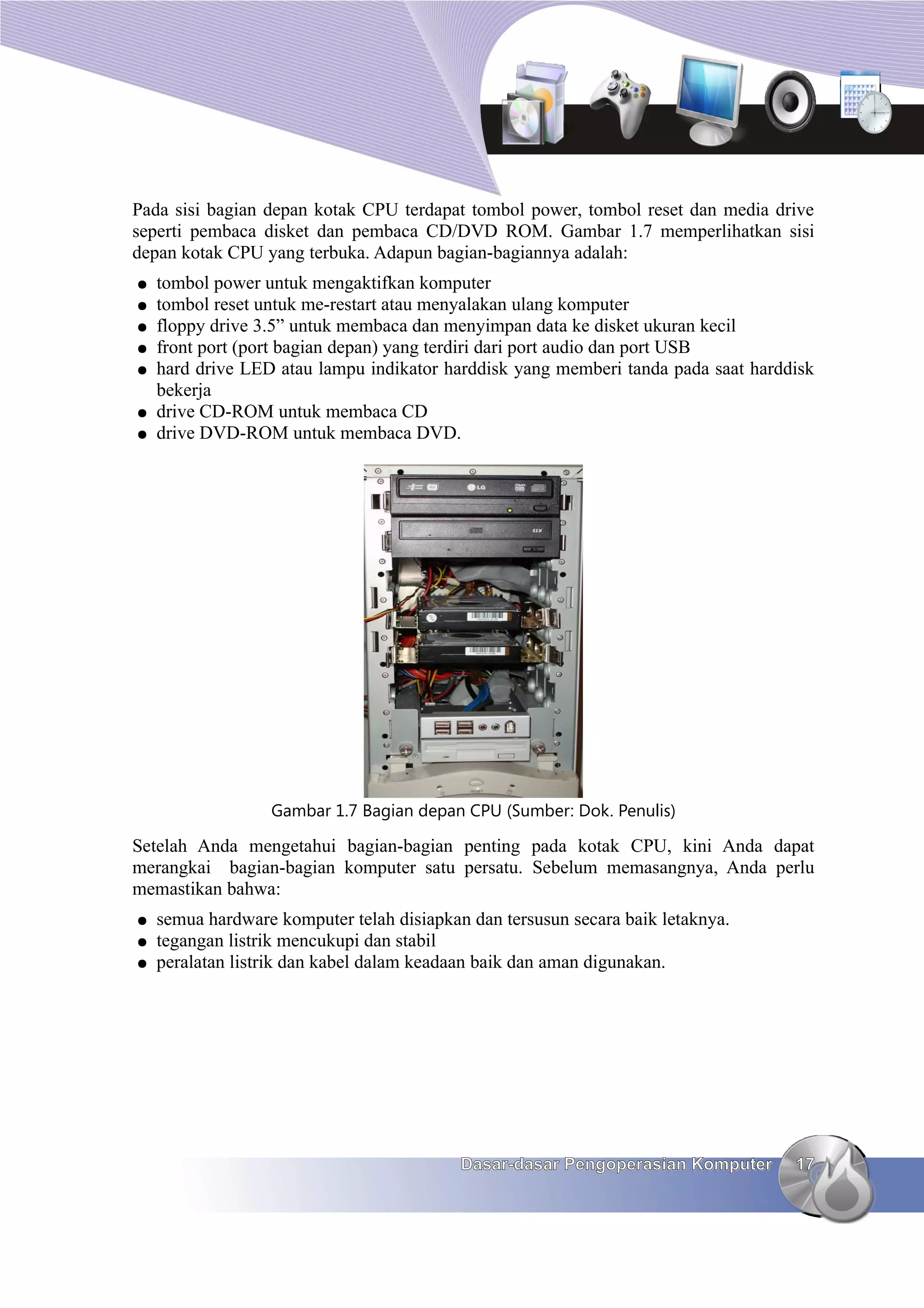 Pada sisi bagian depan kotak CPU terdapat tombol power, tombol reset dan media drive
seperti pembaca disket dan pembaca CD/DVD ROM. Gambar 1.7 memperlihatkan sisi
depan kotak CPU yang terbuka. Adapun bagian-bagiannya adalah:
●   tombol power untuk mengaktifkan komputer
●   tombol reset untuk me-restart atau menyalakan ulang komputer
●   floppy drive 3.5” untuk membaca dan menyimpan data ke disket ukuran kecil
●   front port (port bagian depan) yang terdiri dari port audio dan port USB
●   hard drive LED atau lampu indikator harddisk yang memberi tanda pada saat harddisk
    bekerja
●   drive CD-ROM untuk membaca CD
●   drive DVD-ROM untuk membaca DVD.




                  Gambar 1.7 Bagian depan CPU (Sumber: Dok. Penulis)

Setelah Anda mengetahui bagian-bagian penting pada kotak CPU, kini Anda dapat
merangkai bagian-bagian komputer satu persatu. Sebelum memasangnya, Anda perlu
memastikan bahwa:
●   semua hardware komputer telah disiapkan dan tersusun secara baik letaknya.
●   tegangan listrik mencukupi dan stabil
●   peralatan listrik dan kabel dalam keadaan baik dan aman digunakan.




                                           Dasar-dasar Pengoperasian Komputer      17
 