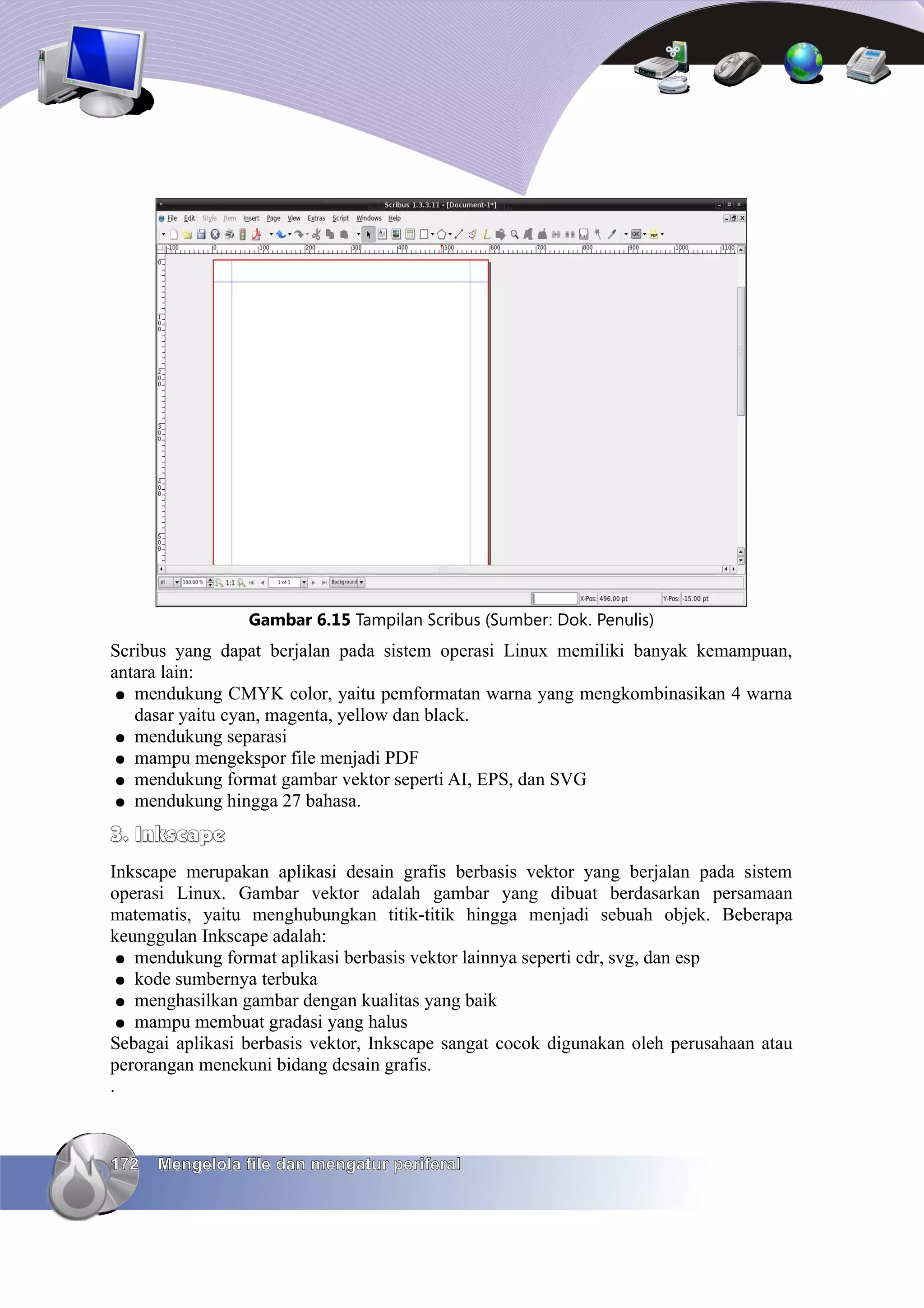 Gambar 6.15 Tampilan Scribus (Sumber: Dok. Penulis)
Scribus yang dapat berjalan pada sistem operasi Linux memiliki banyak kemampuan,
antara lain:
 ● mendukung CMYK color, yaitu pemformatan warna yang mengkombinasikan 4 warna
   dasar yaitu cyan, magenta, yellow dan black.
 ● mendukung separasi
 ● mampu mengekspor file menjadi PDF
 ● mendukung format gambar vektor seperti AI, EPS, dan SVG
 ● mendukung hingga 27 bahasa.

3. Inkscape
Inkscape merupakan aplikasi desain grafis berbasis vektor yang berjalan pada sistem
operasi Linux. Gambar vektor adalah gambar yang dibuat berdasarkan persamaan
matematis, yaitu menghubungkan titik-titik hingga menjadi sebuah objek. Beberapa
keunggulan Inkscape adalah:
 ● mendukung format aplikasi berbasis vektor lainnya seperti cdr, svg, dan esp
 ● kode sumbernya terbuka
 ● menghasilkan gambar dengan kualitas yang baik
 ● mampu membuat gradasi yang halus
Sebagai aplikasi berbasis vektor, Inkscape sangat cocok digunakan oleh perusahaan atau
perorangan menekuni bidang desain grafis.
.



172   Mengelola file dan mengatur periferal
 