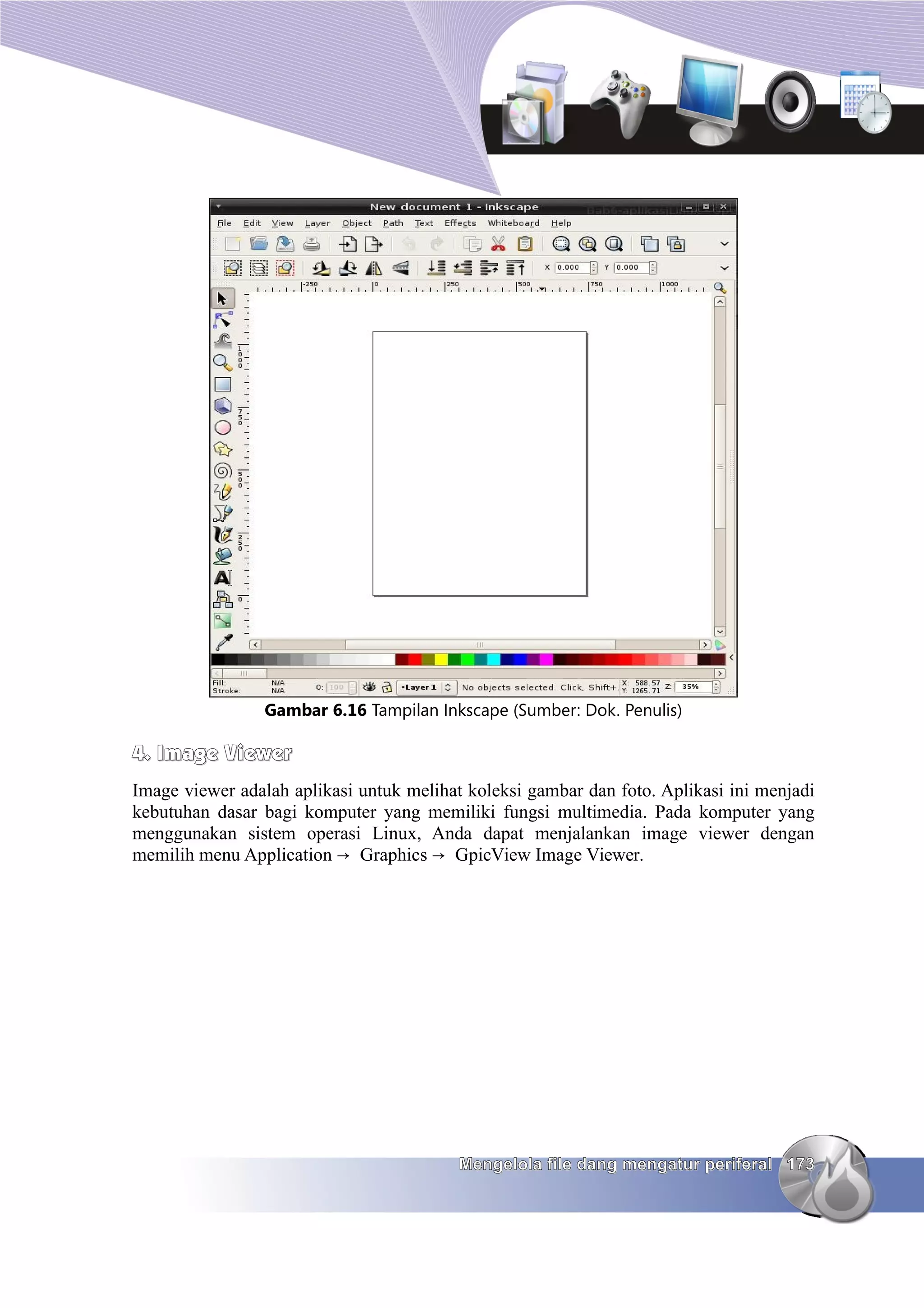 Gambar 6.16 Tampilan Inkscape (Sumber: Dok. Penulis)

4. Image Viewer
Image viewer adalah aplikasi untuk melihat koleksi gambar dan foto. Aplikasi ini menjadi
kebutuhan dasar bagi komputer yang memiliki fungsi multimedia. Pada komputer yang
menggunakan sistem operasi Linux, Anda dapat menjalankan image viewer dengan
memilih menu Application → Graphics → GpicView Image Viewer.




                                          Mengelola file dang mengatur periferal 173
 