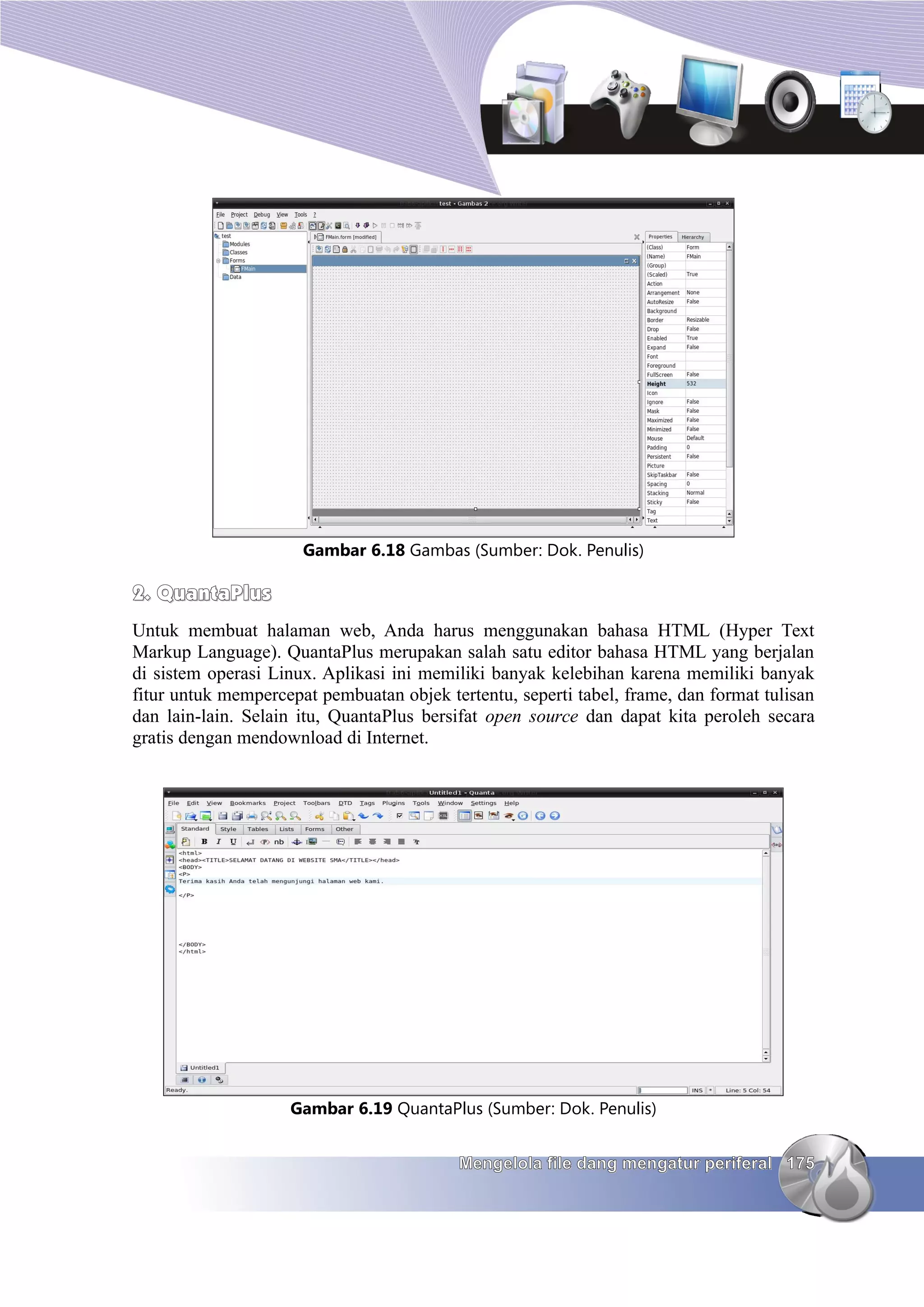Gambar 6.18 Gambas (Sumber: Dok. Penulis)

2. QuantaPlus
Untuk membuat halaman web, Anda harus menggunakan bahasa HTML (Hyper Text
Markup Language). QuantaPlus merupakan salah satu editor bahasa HTML yang berjalan
di sistem operasi Linux. Aplikasi ini memiliki banyak kelebihan karena memiliki banyak
fitur untuk mempercepat pembuatan objek tertentu, seperti tabel, frame, dan format tulisan
dan lain-lain. Selain itu, QuantaPlus bersifat open source dan dapat kita peroleh secara
gratis dengan mendownload di Internet.




                    Gambar 6.19 QuantaPlus (Sumber: Dok. Penulis)


                                           Mengelola file dang mengatur periferal 175
 