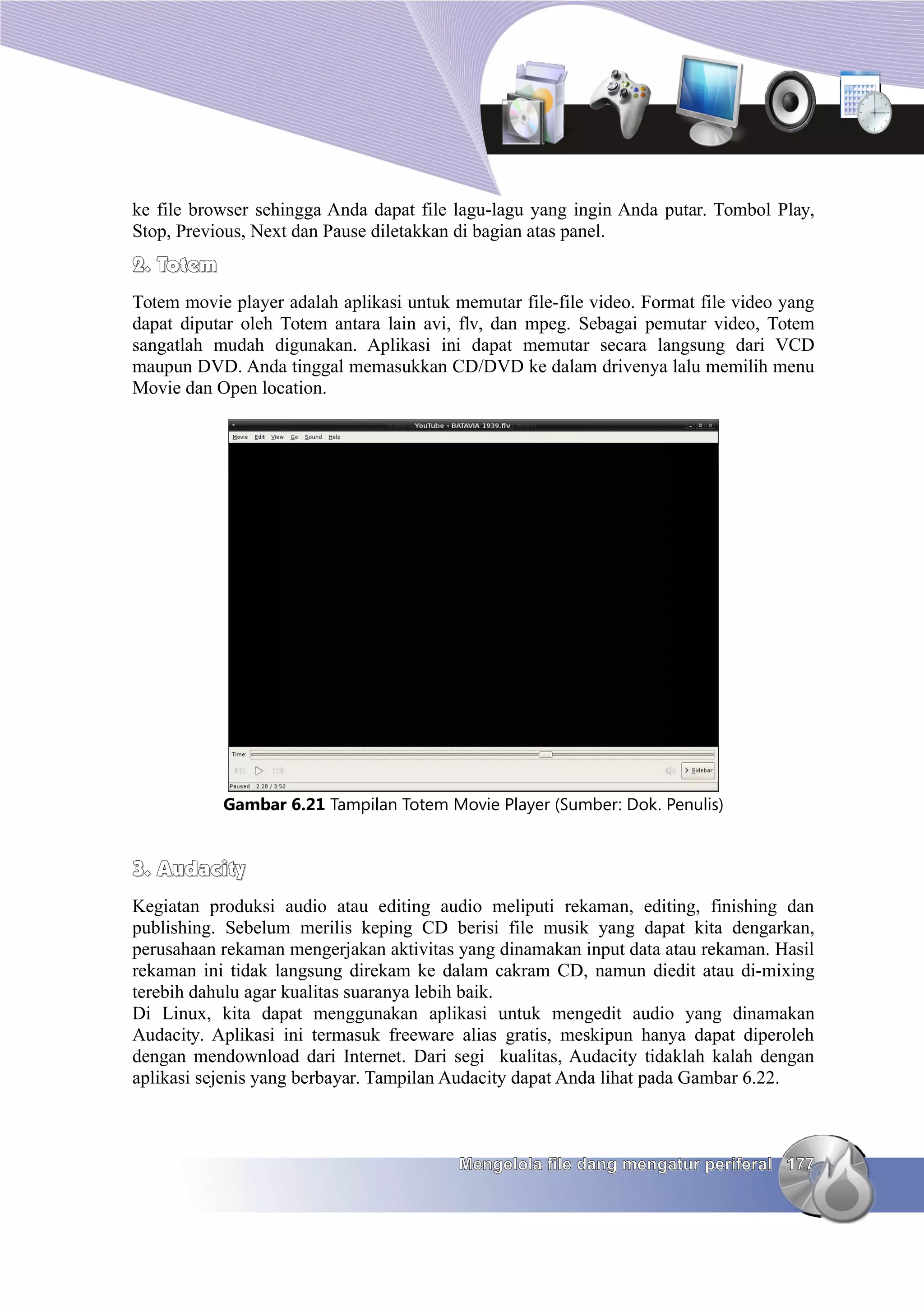 ke file browser sehingga Anda dapat file lagu-lagu yang ingin Anda putar. Tombol Play,
Stop, Previous, Next dan Pause diletakkan di bagian atas panel.
2. Totem
Totem movie player adalah aplikasi untuk memutar file-file video. Format file video yang
dapat diputar oleh Totem antara lain avi, flv, dan mpeg. Sebagai pemutar video, Totem
sangatlah mudah digunakan. Aplikasi ini dapat memutar secara langsung dari VCD
maupun DVD. Anda tinggal memasukkan CD/DVD ke dalam drivenya lalu memilih menu
Movie dan Open location.




           Gambar 6.21 Tampilan Totem Movie Player (Sumber: Dok. Penulis)


3. Audacity
Kegiatan produksi audio atau editing audio meliputi rekaman, editing, finishing dan
publishing. Sebelum merilis keping CD berisi file musik yang dapat kita dengarkan,
perusahaan rekaman mengerjakan aktivitas yang dinamakan input data atau rekaman. Hasil
rekaman ini tidak langsung direkam ke dalam cakram CD, namun diedit atau di-mixing
terebih dahulu agar kualitas suaranya lebih baik.
Di Linux, kita dapat menggunakan aplikasi untuk mengedit audio yang dinamakan
Audacity. Aplikasi ini termasuk freeware alias gratis, meskipun hanya dapat diperoleh
dengan mendownload dari Internet. Dari segi kualitas, Audacity tidaklah kalah dengan
aplikasi sejenis yang berbayar. Tampilan Audacity dapat Anda lihat pada Gambar 6.22.



                                          Mengelola file dang mengatur periferal 177
 