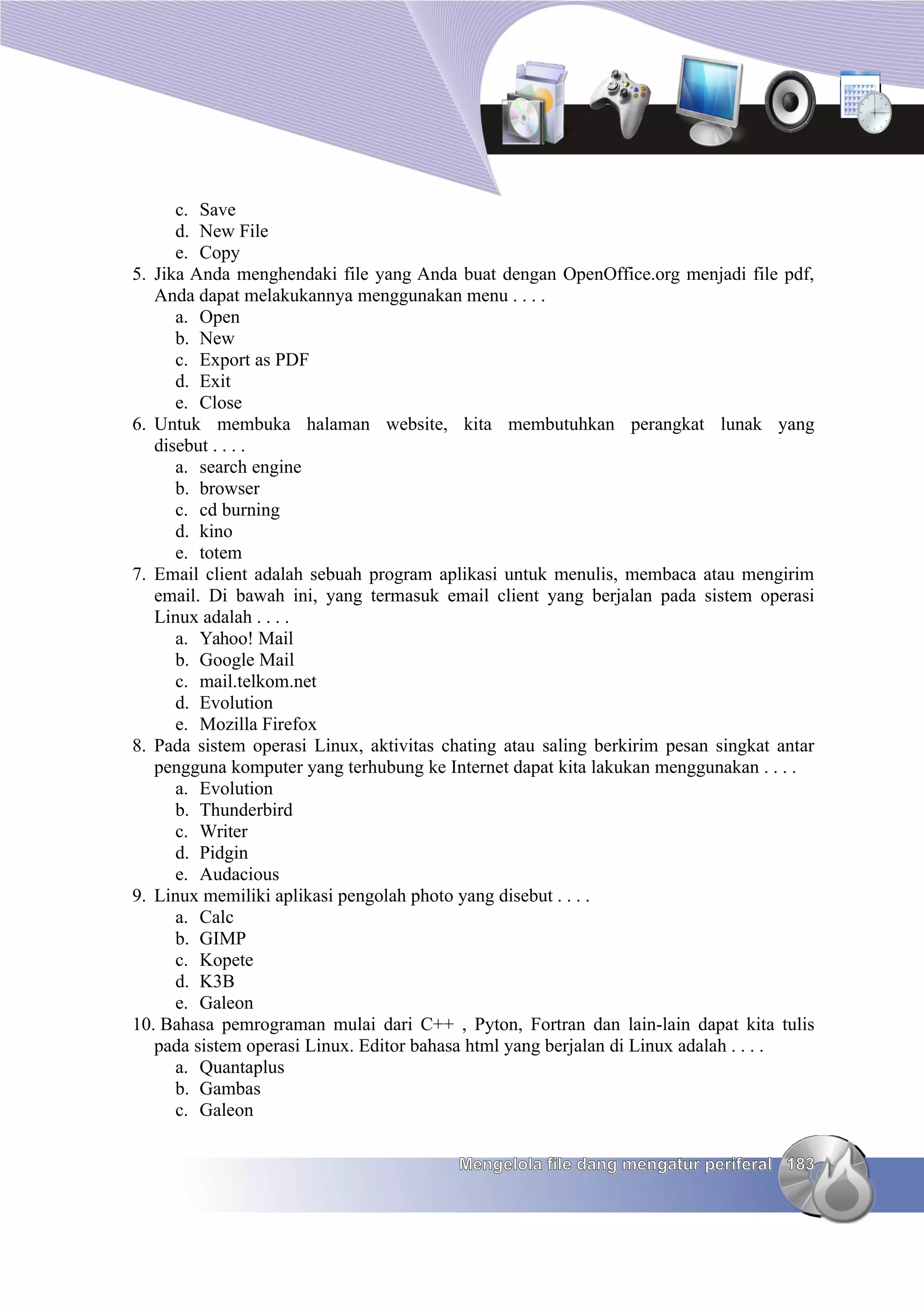 c. Save
      d. New File
      e. Copy
5. Jika Anda menghendaki file yang Anda buat dengan OpenOffice.org menjadi file pdf,
   Anda dapat melakukannya menggunakan menu . . . .
      a. Open
      b. New
      c. Export as PDF
      d. Exit
      e. Close
6. Untuk membuka halaman website, kita membutuhkan perangkat lunak yang
   disebut . . . .
      a. search engine
      b. browser
      c. cd burning
      d. kino
      e. totem
7. Email client adalah sebuah program aplikasi untuk menulis, membaca atau mengirim
   email. Di bawah ini, yang termasuk email client yang berjalan pada sistem operasi
   Linux adalah . . . .
      a. Yahoo! Mail
      b. Google Mail
      c. mail.telkom.net
      d. Evolution
      e. Mozilla Firefox
8. Pada sistem operasi Linux, aktivitas chating atau saling berkirim pesan singkat antar
   pengguna komputer yang terhubung ke Internet dapat kita lakukan menggunakan . . . .
      a. Evolution
      b. Thunderbird
      c. Writer
      d. Pidgin
      e. Audacious
9. Linux memiliki aplikasi pengolah photo yang disebut . . . .
      a. Calc
      b. GIMP
      c. Kopete
      d. K3B
      e. Galeon
10. Bahasa pemrograman mulai dari C++ , Pyton, Fortran dan lain-lain dapat kita tulis
   pada sistem operasi Linux. Editor bahasa html yang berjalan di Linux adalah . . . .
      a. Quantaplus
      b. Gambas
      c. Galeon

                                          Mengelola file dang mengatur periferal 183
 