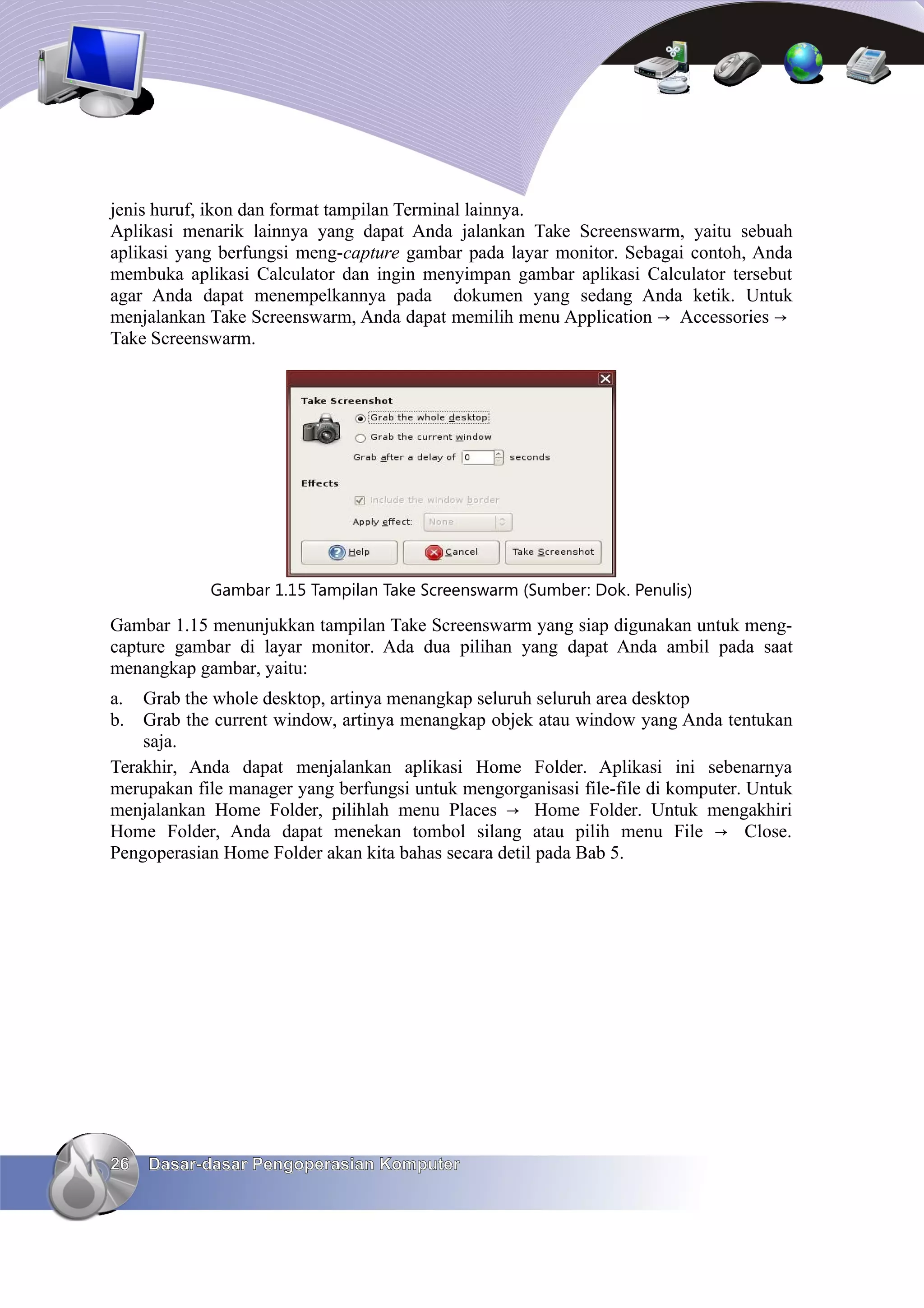 jenis huruf, ikon dan format tampilan Terminal lainnya.
Aplikasi menarik lainnya yang dapat Anda jalankan Take Screenswarm, yaitu sebuah
aplikasi yang berfungsi meng-capture gambar pada layar monitor. Sebagai contoh, Anda
membuka aplikasi Calculator dan ingin menyimpan gambar aplikasi Calculator tersebut
agar Anda dapat menempelkannya pada dokumen yang sedang Anda ketik. Untuk
menjalankan Take Screenswarm, Anda dapat memilih menu Application → Accessories →
Take Screenswarm.




            Gambar 1.15 Tampilan Take Screenswarm (Sumber: Dok. Penulis)

Gambar 1.15 menunjukkan tampilan Take Screenswarm yang siap digunakan untuk meng-
capture gambar di layar monitor. Ada dua pilihan yang dapat Anda ambil pada saat
menangkap gambar, yaitu:
a.  Grab the whole desktop, artinya menangkap seluruh seluruh area desktop
b.  Grab the current window, artinya menangkap objek atau window yang Anda tentukan
    saja.
Terakhir, Anda dapat menjalankan aplikasi Home Folder. Aplikasi ini sebenarnya
merupakan file manager yang berfungsi untuk mengorganisasi file-file di komputer. Untuk
menjalankan Home Folder, pilihlah menu Places → Home Folder. Untuk mengakhiri
Home Folder, Anda dapat menekan tombol silang atau pilih menu File → Close.
Pengoperasian Home Folder akan kita bahas secara detil pada Bab 5.




26   Dasar-dasar Pengoperasian Komputer
 