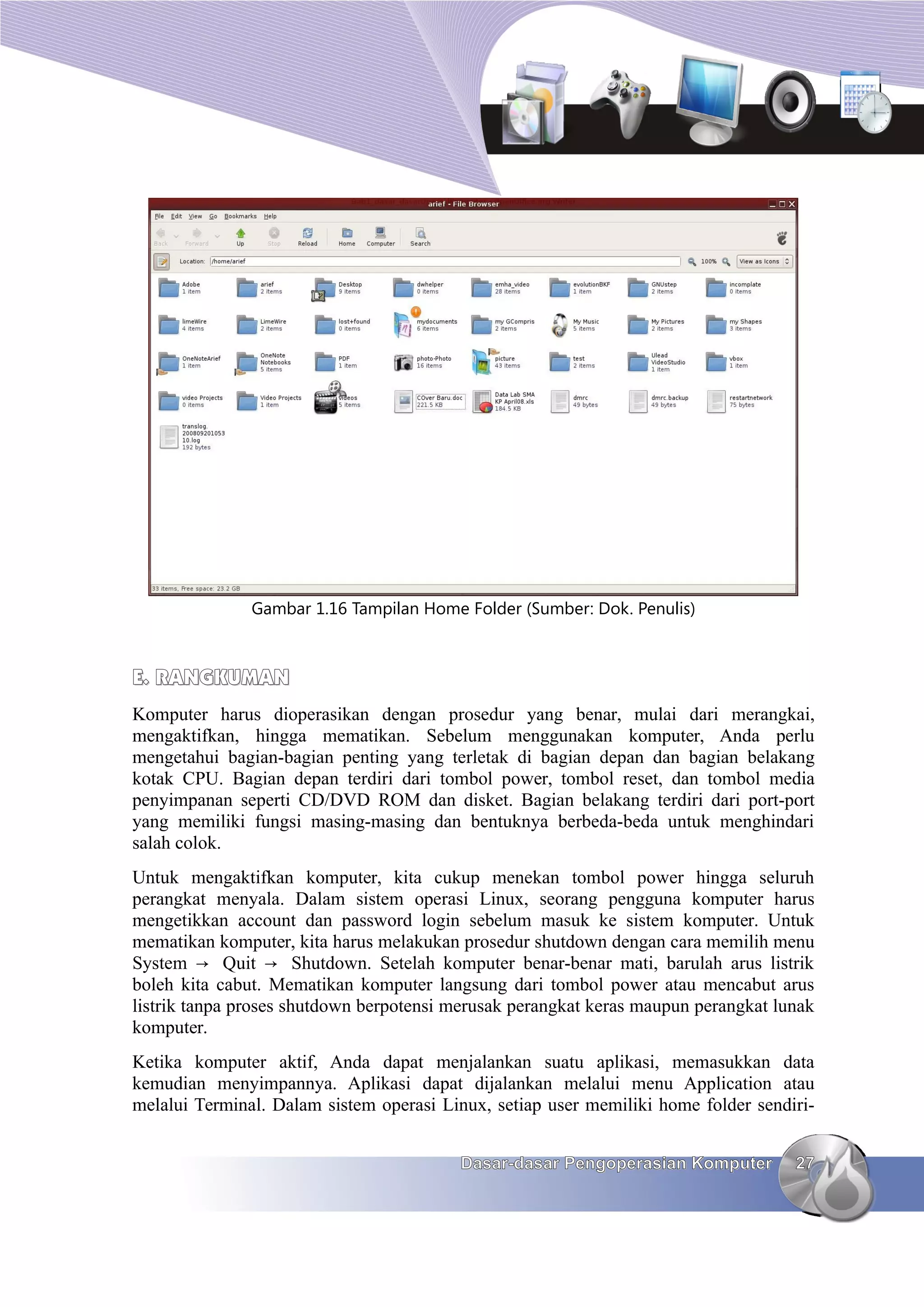 Gambar 1.16 Tampilan Home Folder (Sumber: Dok. Penulis)



E. RANGKUMAN
Komputer harus dioperasikan dengan prosedur yang benar, mulai dari merangkai,
mengaktifkan, hingga mematikan. Sebelum menggunakan komputer, Anda perlu
mengetahui bagian-bagian penting yang terletak di bagian depan dan bagian belakang
kotak CPU. Bagian depan terdiri dari tombol power, tombol reset, dan tombol media
penyimpanan seperti CD/DVD ROM dan disket. Bagian belakang terdiri dari port-port
yang memiliki fungsi masing-masing dan bentuknya berbeda-beda untuk menghindari
salah colok.
Untuk mengaktifkan komputer, kita cukup menekan tombol power hingga seluruh
perangkat menyala. Dalam sistem operasi Linux, seorang pengguna komputer harus
mengetikkan account dan password login sebelum masuk ke sistem komputer. Untuk
mematikan komputer, kita harus melakukan prosedur shutdown dengan cara memilih menu
System → Quit → Shutdown. Setelah komputer benar-benar mati, barulah arus listrik
boleh kita cabut. Mematikan komputer langsung dari tombol power atau mencabut arus
listrik tanpa proses shutdown berpotensi merusak perangkat keras maupun perangkat lunak
komputer.
Ketika komputer aktif, Anda dapat menjalankan suatu aplikasi, memasukkan data
kemudian menyimpannya. Aplikasi dapat dijalankan melalui menu Application atau
melalui Terminal. Dalam sistem operasi Linux, setiap user memiliki home folder sendiri-


                                         Dasar-dasar Pengoperasian Komputer         27
 
